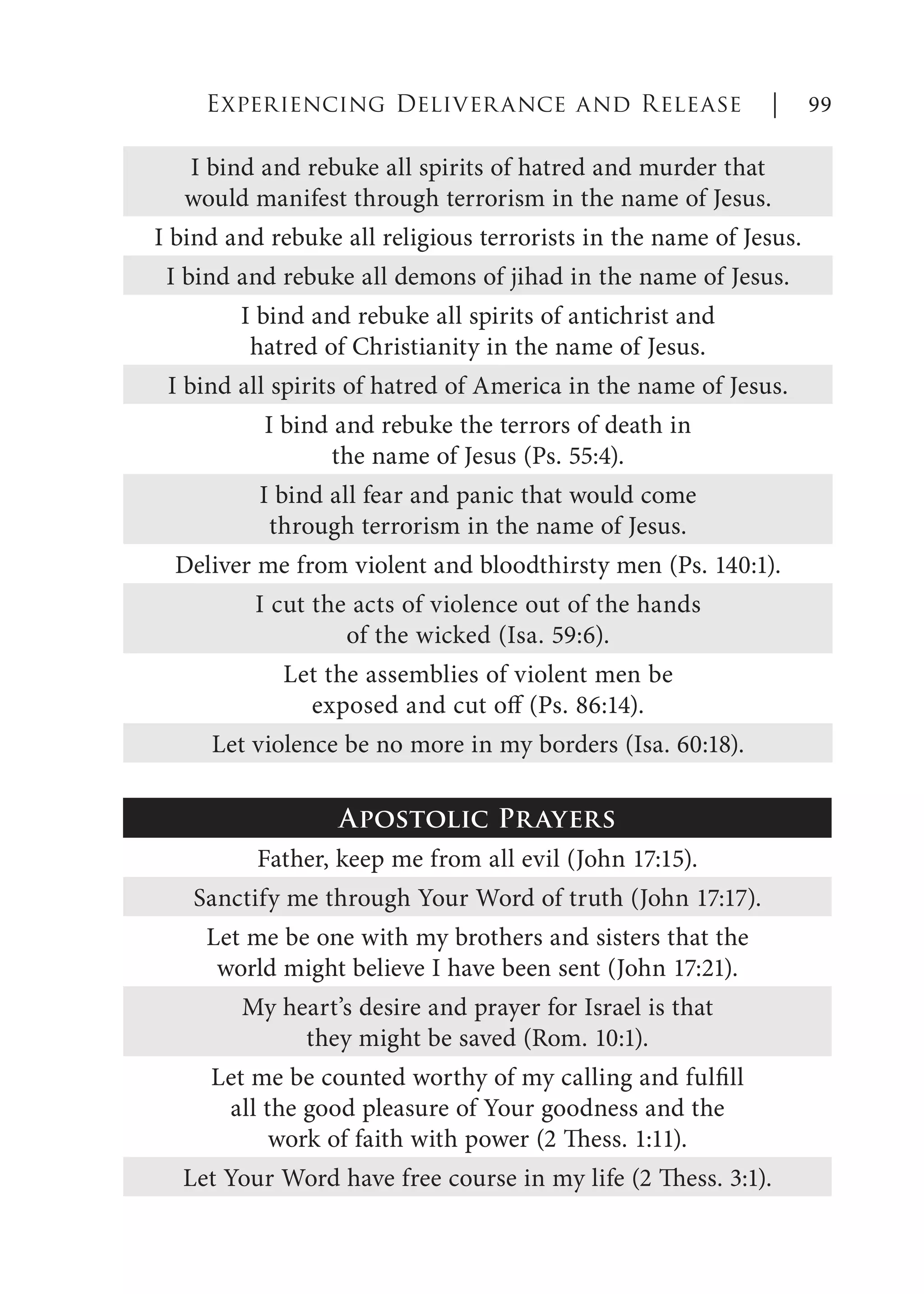 I bind and rebuke all spirits of hatred and murder that
would manifest through terrorism in the name of Jesus.
I bind and rebuke all religious terrorists in the name of Jesus.
I bind and rebuke all demons of jihad in the name of Jesus.
I bind and rebuke all spirits of antichrist and
hatred of Christianity in the name of Jesus.
I bind all spirits of hatred of America in the name of Jesus.
I bind and rebuke the terrors of death in
the name of Jesus (Ps. 55:4).
I bind all fear and panic that would come
through terrorism in the name of Jesus.
Deliver me from violent and bloodthirsty men (Ps. 140:1).
I cut the acts of violence out of the hands
of the wicked (Isa. 59:6).
Let the assemblies of violent men be
exposed and cut off (Ps. 86:14).
Let violence be no more in my borders (Isa. 60:18).
Apostolic Prayers
Father, keep me from all evil (John 17:15).
Sanctify me through Your Word of truth (John 17:17).
Let me be one with my brothers and sisters that the
world might believe I have been sent (John 17:21).
My heart’s desire and prayer for Israel is that
they might be saved (Rom. 10:1).
Let me be counted worthy of my calling and fulfill
all the good pleasure of Your goodness and the
work of faith with power (2 Thess. 1:11).
Let Your Word have free course in my life (2 Thess. 3:1).
Experiencing Deliverance and Release | 99
 
