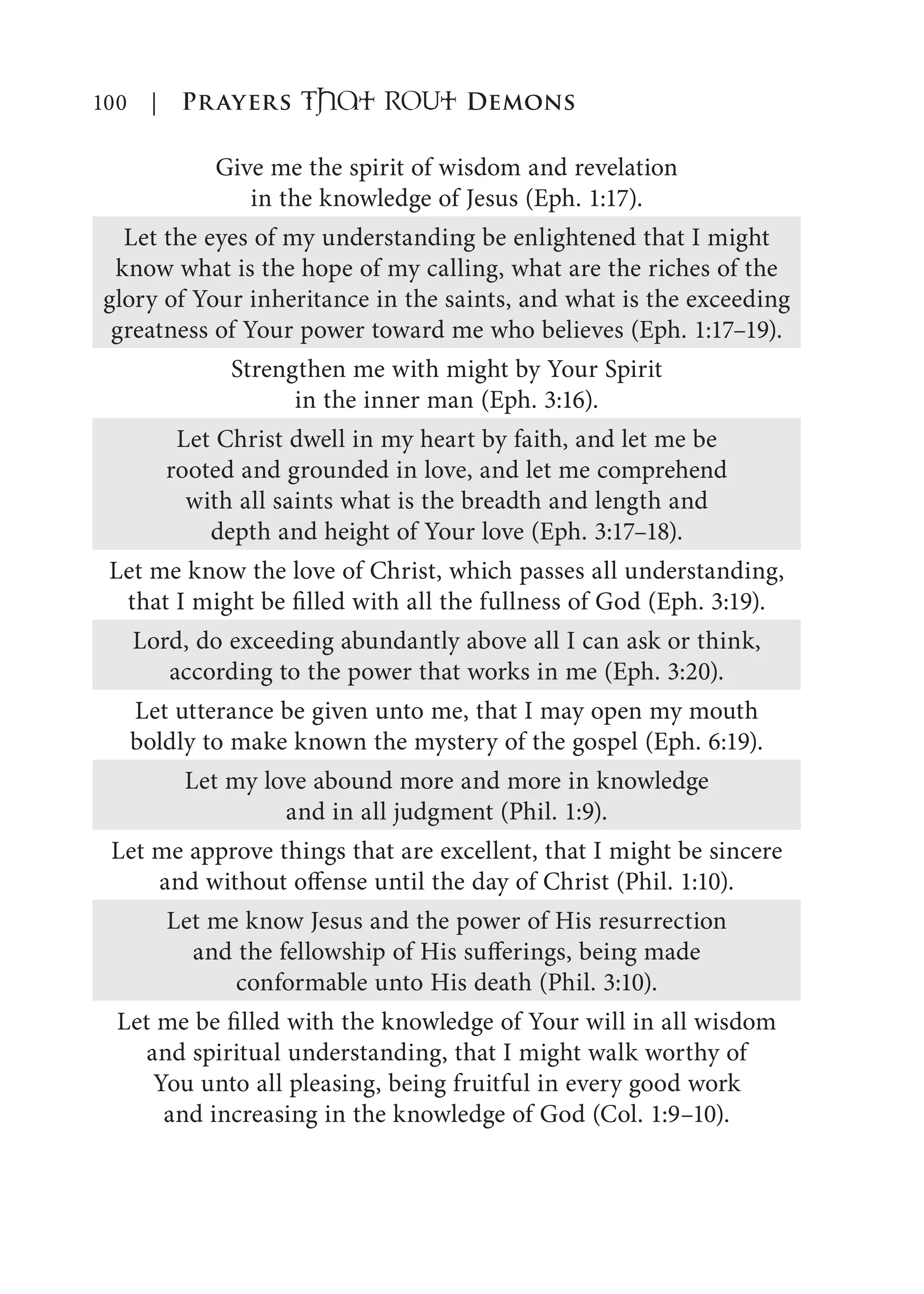 100 | Prayers That RoUt Demons
Give me the spirit of wisdom and revelation
in the knowledge of Jesus (Eph. 1:17).
Let the eyes of my understanding be enlightened that I might
know what is the hope of my calling, what are the riches of the
glory of Your inheritance in the saints, and what is the exceeding
greatness of Your power toward me who believes (Eph. 1:17–19).
Strengthen me with might by Your Spirit
in the inner man (Eph. 3:16).
Let Christ dwell in my heart by faith, and let me be
rooted and grounded in love, and let me comprehend
with all saints what is the breadth and length and
depth and height of Your love (Eph. 3:17–18).
Let me know the love of Christ, which passes all understanding,
that I might be filled with all the fullness of God (Eph. 3:19).
Lord, do exceeding abundantly above all I can ask or think,
according to the power that works in me (Eph. 3:20).
Let utterance be given unto me, that I may open my mouth
boldly to make known the mystery of the gospel (Eph. 6:19).
Let my love abound more and more in knowledge
and in all judgment (Phil. 1:9).
Let me approve things that are excellent, that I might be sincere
and without offense until the day of Christ (Phil. 1:10).
Let me know Jesus and the power of His resurrection
and the fellowship of His sufferings, being made
conformable unto His death (Phil. 3:10).
Let me be filled with the knowledge of Your will in all wisdom
and spiritual understanding, that I might walk worthy of
You unto all pleasing, being fruitful in every good work
and increasing in the knowledge of God (Col. 1:9–10).
 