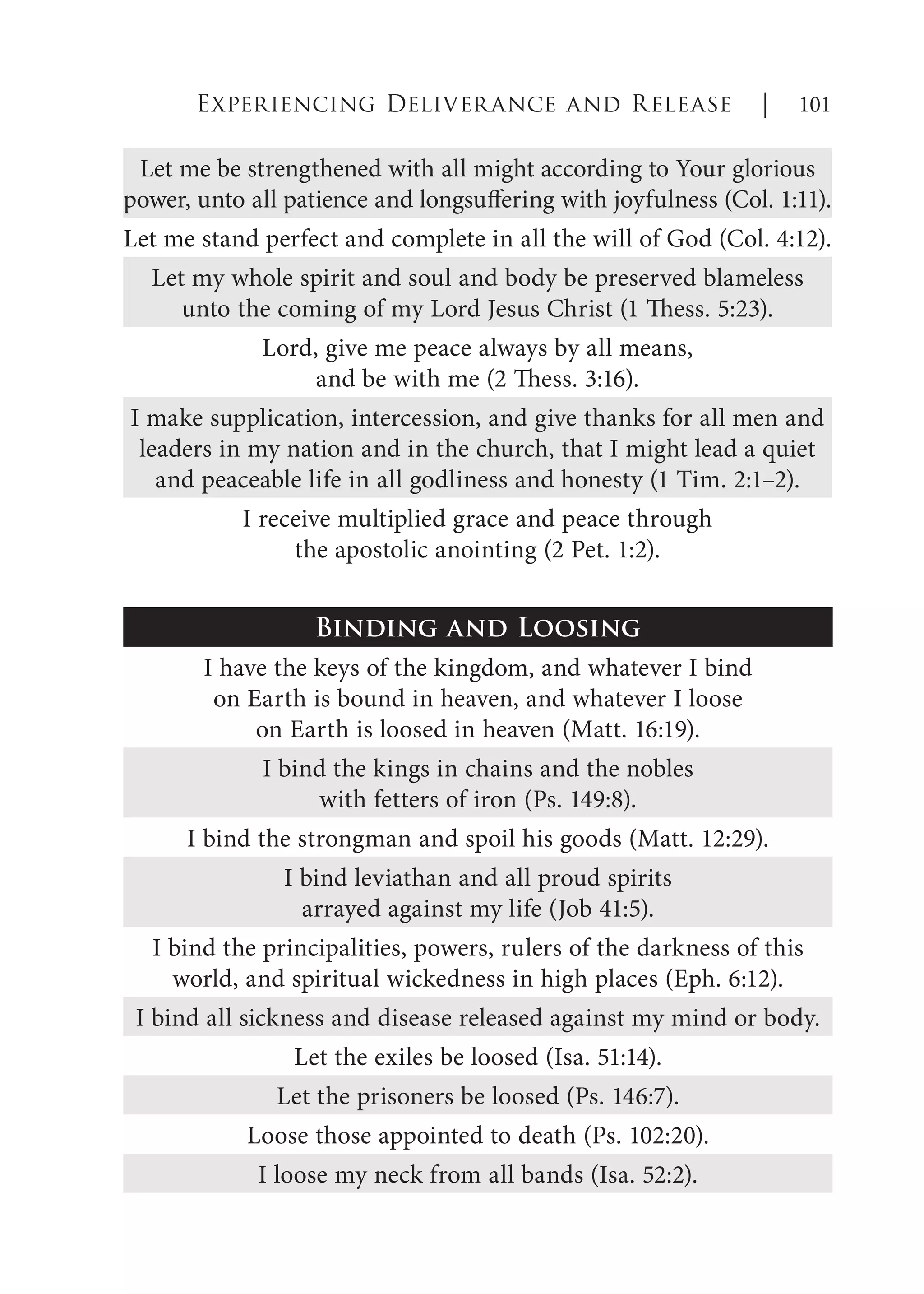 Let me be strengthened with all might according to Your glorious
power, unto all patience and longsuffering with joyfulness (Col. 1:11).
Let me stand perfect and complete in all the will of God (Col. 4:12).
Let my whole spirit and soul and body be preserved blameless
unto the coming of my Lord Jesus Christ (1 Thess. 5:23).
Lord, give me peace always by all means,
and be with me (2 Thess. 3:16).
I make supplication, intercession, and give thanks for all men and
leaders in my nation and in the church, that I might lead a quiet
and peaceable life in all godliness and honesty (1 Tim. 2:1–2).
I receive multiplied grace and peace through
the apostolic anointing (2 Pet. 1:2).
Binding and Loosing
I have the keys of the kingdom, and whatever I bind
on Earth is bound in heaven, and whatever I loose
on Earth is loosed in heaven (Matt. 16:19).
I bind the kings in chains and the nobles
with fetters of iron (Ps. 149:8).
I bind the strongman and spoil his goods (Matt. 12:29).
I bind leviathan and all proud spirits
arrayed against my life (Job 41:5).
I bind the principalities, powers, rulers of the darkness of this
world, and spiritual wickedness in high places (Eph. 6:12).
I bind all sickness and disease released against my mind or body.
Let the exiles be loosed (Isa. 51:14).
Let the prisoners be loosed (Ps. 146:7).
Loose those appointed to death (Ps. 102:20).
I loose my neck from all bands (Isa. 52:2).
Experiencing Deliverance and Release | 101
 