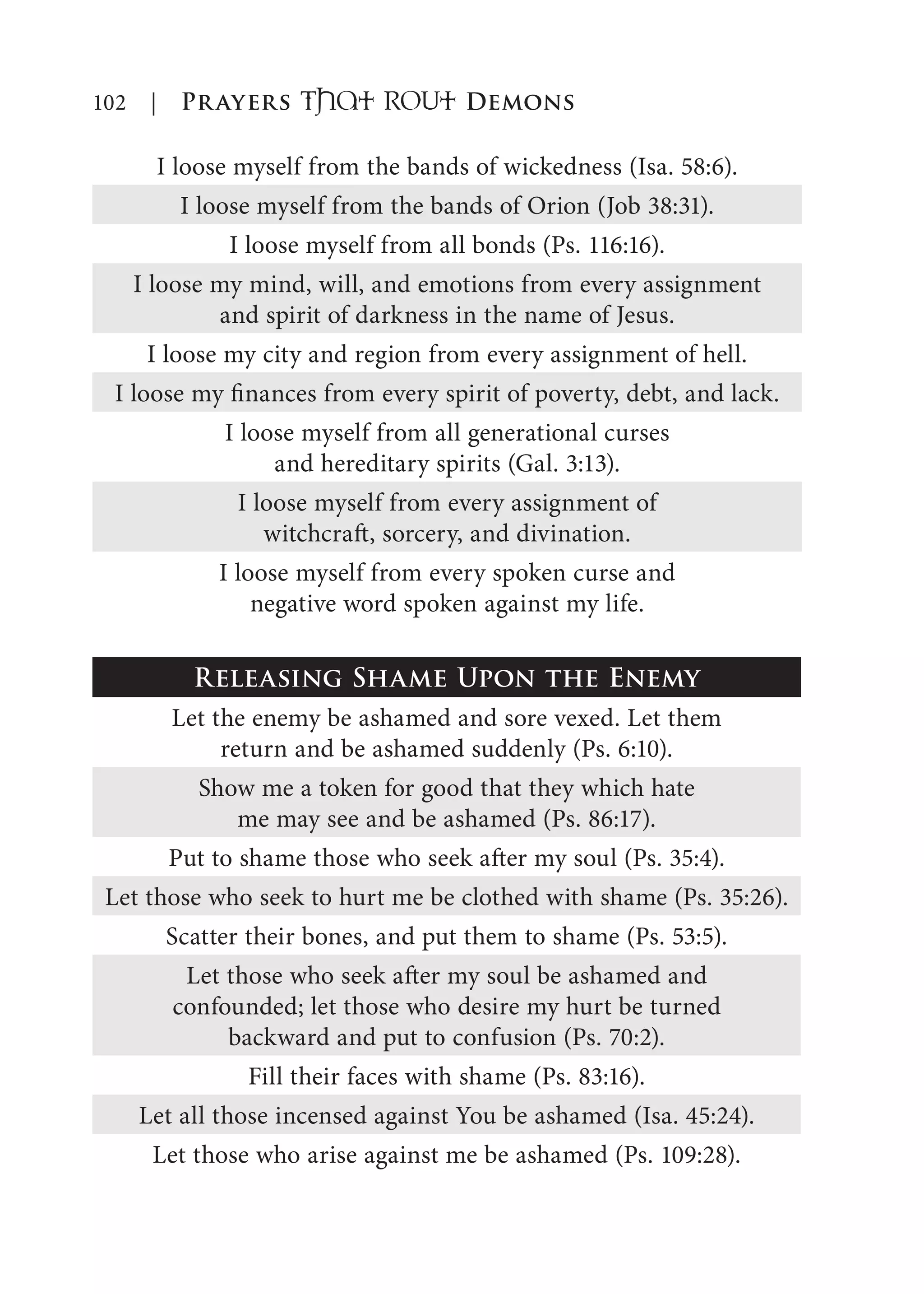 102 | Prayers That RoUt Demons
I loose myself from the bands of wickedness (Isa. 58:6).
I loose myself from the bands of Orion (Job 38:31).
I loose myself from all bonds (Ps. 116:16).
I loose my mind, will, and emotions from every assignment
and spirit of darkness in the name of Jesus.
I loose my city and region from every assignment of hell.
I loose my finances from every spirit of poverty, debt, and lack.
I loose myself from all generational curses
and hereditary spirits (Gal. 3:13).
I loose myself from every assignment of
witchcraft, sorcery, and divination.
I loose myself from every spoken curse and
negative word spoken against my life.
Releasing Shame Upon the Enemy
Let the enemy be ashamed and sore vexed. Let them
return and be ashamed suddenly (Ps. 6:10).
Show me a token for good that they which hate
me may see and be ashamed (Ps. 86:17).
Put to shame those who seek after my soul (Ps. 35:4).
Let those who seek to hurt me be clothed with shame (Ps. 35:26).
Scatter their bones, and put them to shame (Ps. 53:5).
Let those who seek after my soul be ashamed and
confounded; let those who desire my hurt be turned
backward and put to confusion (Ps. 70:2).
Fill their faces with shame (Ps. 83:16).
Let all those incensed against You be ashamed (Isa. 45:24).
Let those who arise against me be ashamed (Ps. 109:28).
 