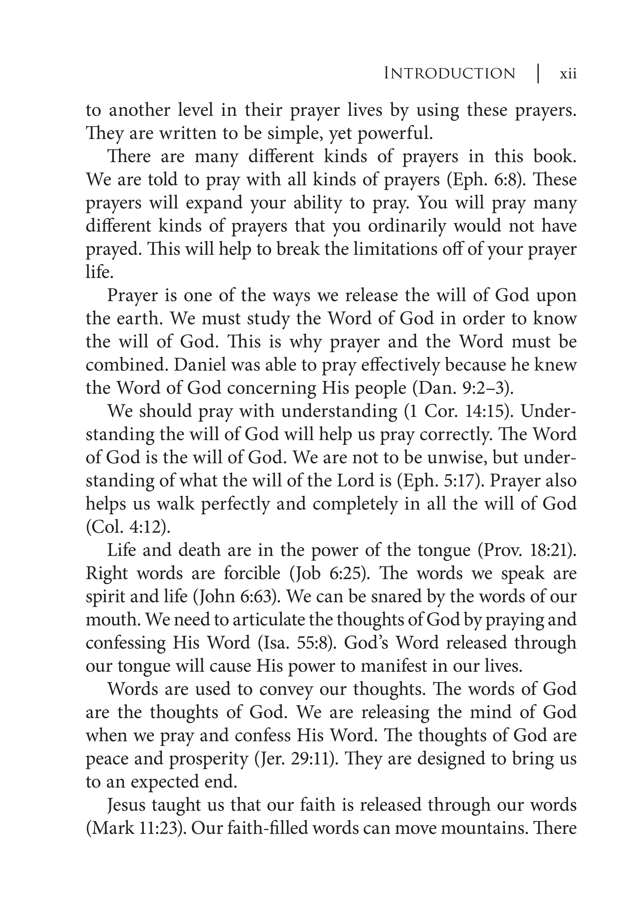 to another level in their prayer lives by using these prayers.
They are written to be simple, yet powerful.
There are many different kinds of prayers in this book.
We are told to pray with all kinds of prayers (Eph. 6:8). These
prayers will expand your ability to pray. You will pray many
different kinds of prayers that you ordinarily would not have
prayed. This will help to break the limitations off of your prayer
life.
Prayer is one of the ways we release the will of God upon
the earth. We must study the Word of God in order to know
the will of God. This is why prayer and the Word must be
combined. Daniel was able to pray effectively because he knew
the Word of God concerning His people (Dan. 9:2–3).
We should pray with understanding (1 Cor. 14:15). Under-
standing the will of God will help us pray correctly. The Word
of God is the will of God. We are not to be unwise, but under-
standing of what the will of the Lord is (Eph. 5:17). Prayer also
helps us walk perfectly and completely in all the will of God
(Col. 4:12).
Life and death are in the power of the tongue (Prov. 18:21).
Right words are forcible (Job 6:25). The words we speak are
spirit and life (John 6:63). We can be snared by the words of our
mouth. We need to articulate the thoughts of God by praying and
confessing His Word (Isa. 55:8). God’s Word released through
our tongue will cause His power to manifest in our lives.
Words are used to convey our thoughts. The words of God
are the thoughts of God. We are releasing the mind of God
when we pray and confess His Word. The thoughts of God are
peace and prosperity (Jer. 29:11). They are designed to bring us
to an expected end.
Jesus taught us that our faith is released through our words
(Mark 11:23). Our faith-filled words can move mountains. There
Introduction | xii
 