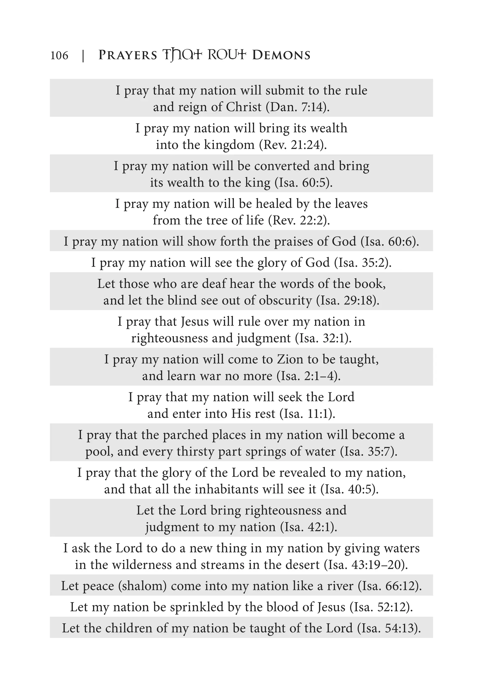106 | Prayers That RoUt Demons
I pray that my nation will submit to the rule
and reign of Christ (Dan. 7:14).
I pray my nation will bring its wealth
into the kingdom (Rev. 21:24).
I pray my nation will be converted and bring
its wealth to the king (Isa. 60:5).
I pray my nation will be healed by the leaves
from the tree of life (Rev. 22:2).
I pray my nation will show forth the praises of God (Isa. 60:6).
I pray my nation will see the glory of God (Isa. 35:2).
Let those who are deaf hear the words of the book,
and let the blind see out of obscurity (Isa. 29:18).
I pray that Jesus will rule over my nation in
righteousness and judgment (Isa. 32:1).
I pray my nation will come to Zion to be taught,
and learn war no more (Isa. 2:1–4).
I pray that my nation will seek the Lord
and enter into His rest (Isa. 11:1).
I pray that the parched places in my nation will become a
pool, and every thirsty part springs of water (Isa. 35:7).
I pray that the glory of the Lord be revealed to my nation,
and that all the inhabitants will see it (Isa. 40:5).
Let the Lord bring righteousness and
judgment to my nation (Isa. 42:1).
I ask the Lord to do a new thing in my nation by giving waters
in the wilderness and streams in the desert (Isa. 43:19–20).
Let peace (shalom) come into my nation like a river (Isa. 66:12).
Let my nation be sprinkled by the blood of Jesus (Isa. 52:12).
Let the children of my nation be taught of the Lord (Isa. 54:13).
 
