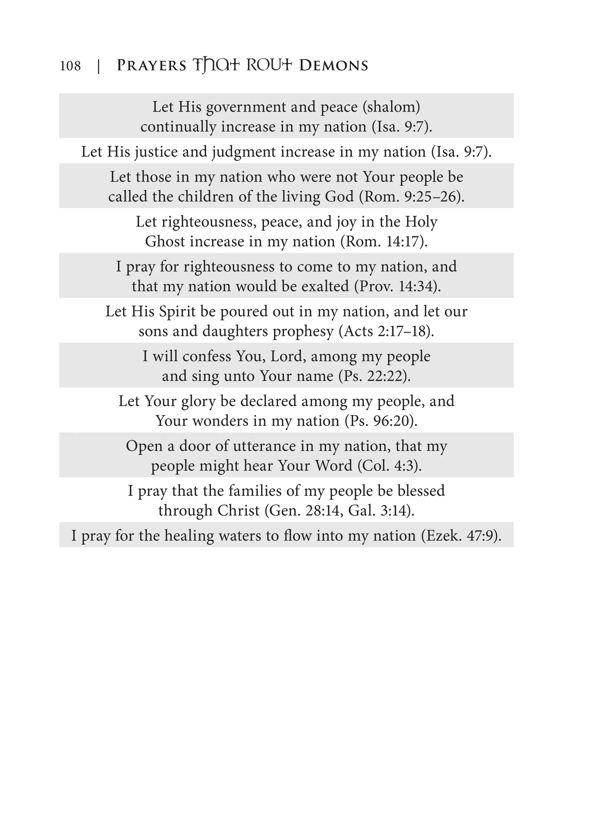108 | Prayers That RoUt Demons
Let His government and peace (shalom)
continually increase in my nation (Isa. 9:7).
Let His justice and judgment increase in my nation (Isa. 9:7).
Let those in my nation who were not Your people be
called the children of the living God (Rom. 9:25–26).
Let righteousness, peace, and joy in the Holy
Ghost increase in my nation (Rom. 14:17).
I pray for righteousness to come to my nation, and
that my nation would be exalted (Prov. 14:34).
Let His Spirit be poured out in my nation, and let our
sons and daughters prophesy (Acts 2:17–18).
I will confess You, Lord, among my people
and sing unto Your name (Ps. 22:22).
Let Your glory be declared among my people, and
Your wonders in my nation (Ps. 96:20).
Open a door of utterance in my nation, that my
people might hear Your Word (Col. 4:3).
I pray that the families of my people be blessed
through Christ (Gen. 28:14, Gal. 3:14).
I pray for the healing waters to flow into my nation (Ezek. 47:9).
 