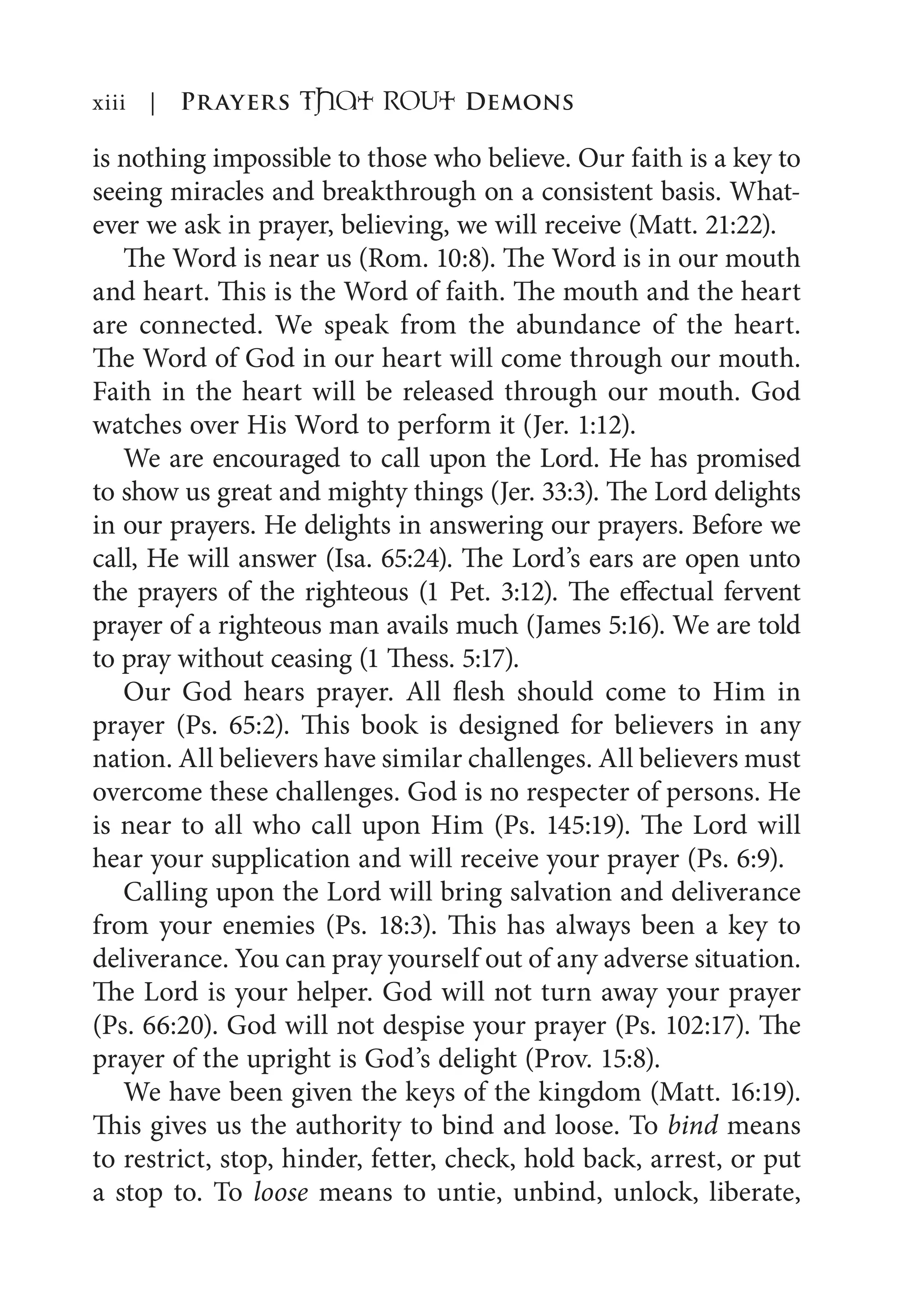is nothing impossible to those who believe. Our faith is a key to
seeing miracles and breakthrough on a consistent basis. What-
ever we ask in prayer, believing, we will receive (Matt. 21:22).
The Word is near us (Rom. 10:8). The Word is in our mouth
and heart. This is the Word of faith. The mouth and the heart
are connected. We speak from the abundance of the heart.
The Word of God in our heart will come through our mouth.
Faith in the heart will be released through our mouth. God
watches over His Word to perform it (Jer. 1:12).
We are encouraged to call upon the Lord. He has promised
to show us great and mighty things (Jer. 33:3). The Lord delights
in our prayers. He delights in answering our prayers. Before we
call, He will answer (Isa. 65:24). The Lord’s ears are open unto
the prayers of the righteous (1 Pet. 3:12). The effectual fervent
prayer of a righteous man avails much (James 5:16). We are told
to pray without ceasing (1 Thess. 5:17).
Our God hears prayer. All flesh should come to Him in
prayer (Ps. 65:2). This book is designed for believers in any
nation. All believers have similar challenges. All believers must
overcome these challenges. God is no respecter of persons. He
is near to all who call upon Him (Ps. 145:19). The Lord will
hear your supplication and will receive your prayer (Ps. 6:9).
Calling upon the Lord will bring salvation and deliverance
from your enemies (Ps. 18:3). This has always been a key to
deliverance. You can pray yourself out of any adverse situation.
The Lord is your helper. God will not turn away your prayer
(Ps. 66:20). God will not despise your prayer (Ps. 102:17). The
prayer of the upright is God’s delight (Prov. 15:8).
We have been given the keys of the kingdom (Matt. 16:19).
This gives us the authority to bind and loose. To bind means
to restrict, stop, hinder, fetter, check, hold back, arrest, or put
a stop to. To loose means to untie, unbind, unlock, liberate,
xiii | Prayers That RoUt Demons
 