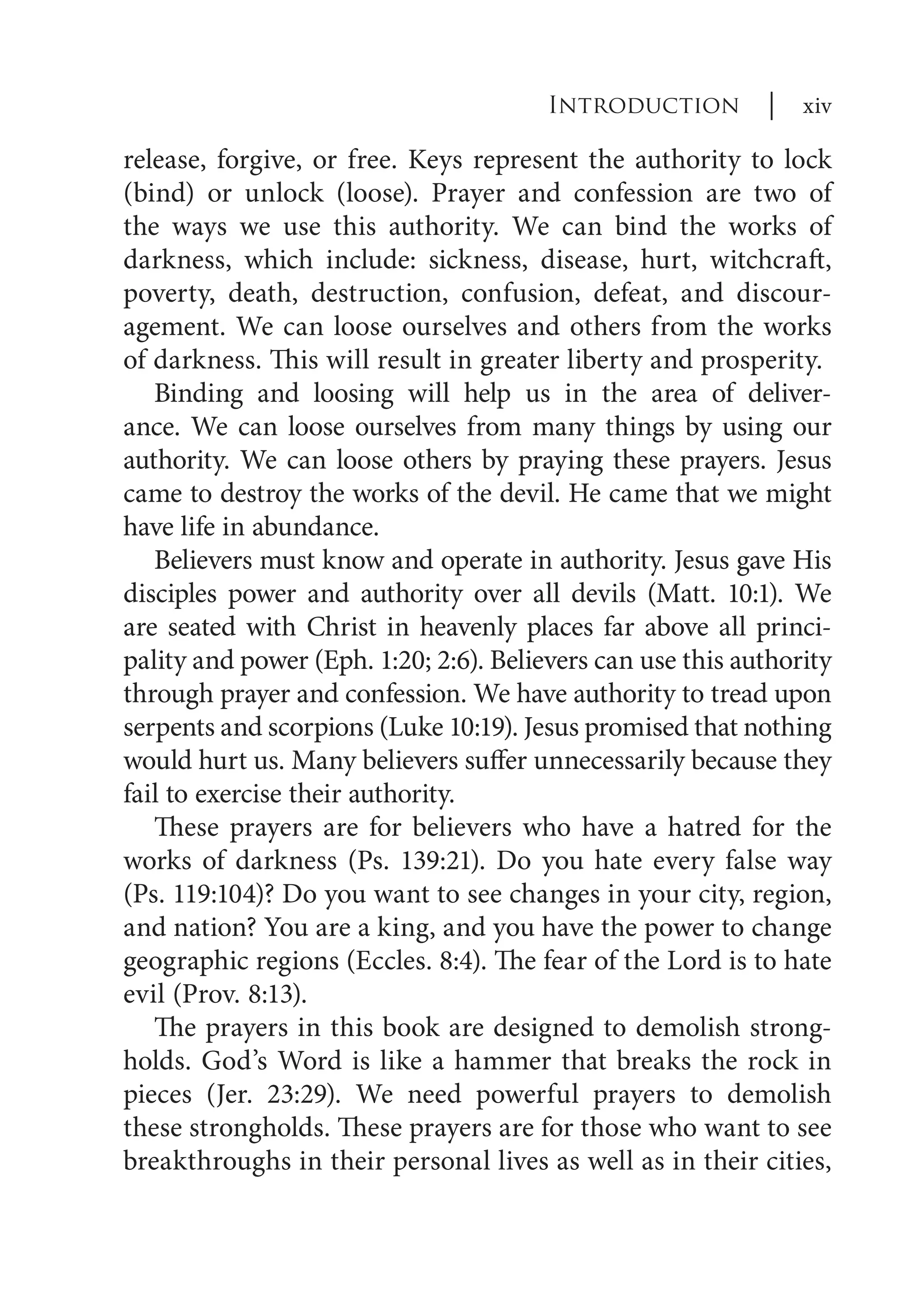 release, forgive, or free. Keys represent the authority to lock
(bind) or unlock (loose). Prayer and confession are two of
the ways we use this authority. We can bind the works of
darkness, which include: sickness, disease, hurt, witchcraft,
poverty, death, destruction, confusion, defeat, and discour-
agement. We can loose ourselves and others from the works
of darkness. This will result in greater liberty and prosperity.
Binding and loosing will help us in the area of deliver-
ance. We can loose ourselves from many things by using our
authority. We can loose others by praying these prayers. Jesus
came to destroy the works of the devil. He came that we might
have life in abundance.
Believers must know and operate in authority. Jesus gave His
disciples power and authority over all devils (Matt. 10:1). We
are seated with Christ in heavenly places far above all princi-
pality and power (Eph. 1:20; 2:6). Believers can use this authority
through prayer and confession. We have authority to tread upon
serpents and scorpions (Luke 10:19). Jesus promised that nothing
would hurt us. Many believers suffer unnecessarily because they
fail to exercise their authority.
These prayers are for believers who have a hatred for the
works of darkness (Ps. 139:21). Do you hate every false way
(Ps. 119:104)? Do you want to see changes in your city, region,
and nation? You are a king, and you have the power to change
geographic regions (Eccles. 8:4). The fear of the Lord is to hate
evil (Prov. 8:13).
The prayers in this book are designed to demolish strong-
holds. God’s Word is like a hammer that breaks the rock in
pieces (Jer. 23:29). We need powerful prayers to demolish
these strongholds. These prayers are for those who want to see
breakthroughs in their personal lives as well as in their cities,
Introduction | xiv
 