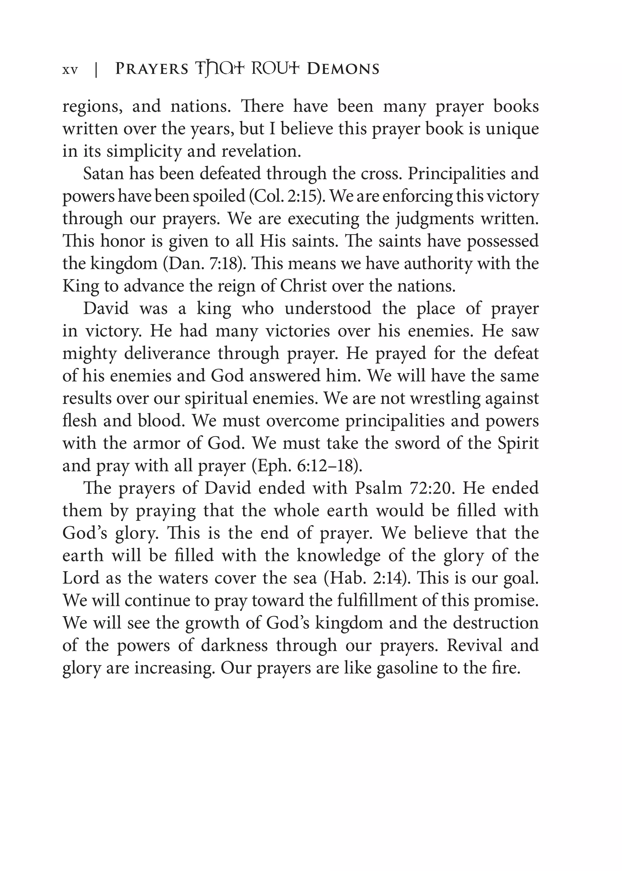 xv | Prayers That RoUt Demons
regions, and nations. There have been many prayer books
written over the years, but I believe this prayer book is unique
in its simplicity and revelation.
Satan has been defeated through the cross. Principalities and
powershavebeenspoiled(Col.2:15).Weareenforcingthisvictory
through our prayers. We are executing the judgments written.
This honor is given to all His saints. The saints have possessed
the kingdom (Dan. 7:18). This means we have authority with the
King to advance the reign of Christ over the nations.
David was a king who understood the place of prayer
in victory. He had many victories over his enemies. He saw
mighty deliverance through prayer. He prayed for the defeat
of his enemies and God answered him. We will have the same
results over our spiritual enemies. We are not wrestling against
flesh and blood. We must overcome principalities and powers
with the armor of God. We must take the sword of the Spirit
and pray with all prayer (Eph. 6:12–18).
The prayers of David ended with Psalm 72:20. He ended
them by praying that the whole earth would be filled with
God’s glory. This is the end of prayer. We believe that the
earth will be filled with the knowledge of the glory of the
Lord as the waters cover the sea (Hab. 2:14). This is our goal.
We will continue to pray toward the fulfillment of this promise.
We will see the growth of God’s kingdom and the destruction
of the powers of darkness through our prayers. Revival and
glory are increasing. Our prayers are like gasoline to the fire.
 