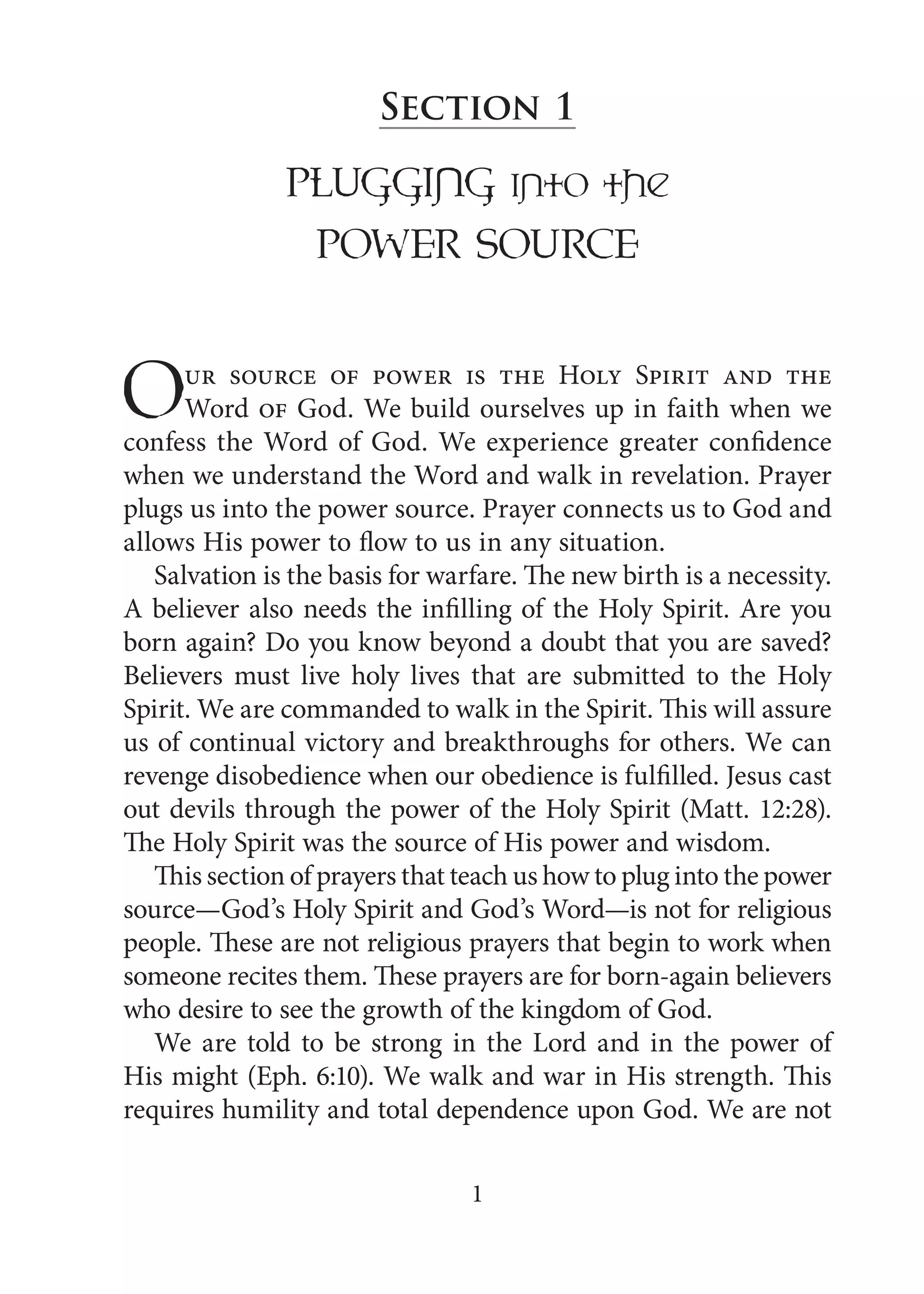 1
Section 1
PLUGGinG into the
PowER SoURcE
Our source of power is the Holy Spirit and the
Word of God. We build ourselves up in faith when we
confess the Word of God. We experience greater confidence
when we understand the Word and walk in revelation. Prayer
plugs us into the power source. Prayer connects us to God and
allows His power to flow to us in any situation.
Salvation is the basis for warfare. The new birth is a necessity.
A believer also needs the infilling of the Holy Spirit. Are you
born again? Do you know beyond a doubt that you are saved?
Believers must live holy lives that are submitted to the Holy
Spirit. We are commanded to walk in the Spirit. This will assure
us of continual victory and breakthroughs for others. We can
revenge disobedience when our obedience is fulfilled. Jesus cast
out devils through the power of the Holy Spirit (Matt. 12:28).
The Holy Spirit was the source of His power and wisdom.
This section of prayers that teach us how to plug into the power
source—God’s Holy Spirit and God’s Word—is not for religious
people. These are not religious prayers that begin to work when
someone recites them. These prayers are for born-again believers
who desire to see the growth of the kingdom of God.
We are told to be strong in the Lord and in the power of
His might (Eph. 6:10). We walk and war in His strength. This
requires humility and total dependence upon God. We are not
 
