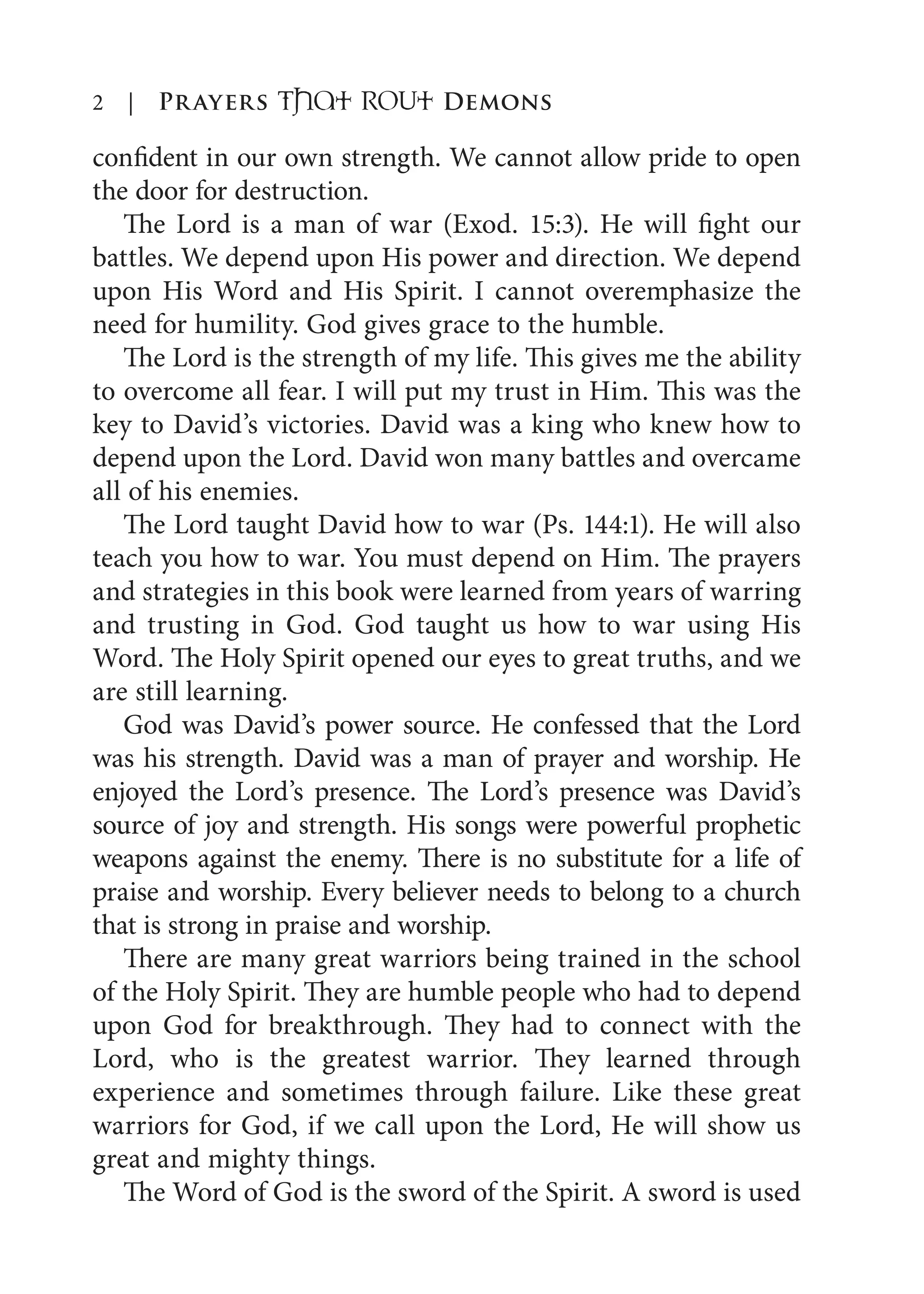 2 | Prayers That RoUt Demons
confident in our own strength. We cannot allow pride to open
the door for destruction.
The Lord is a man of war (Exod. 15:3). He will fight our
battles. We depend upon His power and direction. We depend
upon His Word and His Spirit. I cannot overemphasize the
need for humility. God gives grace to the humble.
The Lord is the strength of my life. This gives me the ability
to overcome all fear. I will put my trust in Him. This was the
key to David’s victories. David was a king who knew how to
depend upon the Lord. David won many battles and overcame
all of his enemies.
The Lord taught David how to war (Ps. 144:1). He will also
teach you how to war. You must depend on Him. The prayers
and strategies in this book were learned from years of warring
and trusting in God. God taught us how to war using His
Word. The Holy Spirit opened our eyes to great truths, and we
are still learning.
God was David’s power source. He confessed that the Lord
was his strength. David was a man of prayer and worship. He
enjoyed the Lord’s presence. The Lord’s presence was David’s
source of joy and strength. His songs were powerful prophetic
weapons against the enemy. There is no substitute for a life of
praise and worship. Every believer needs to belong to a church
that is strong in praise and worship.
There are many great warriors being trained in the school
of the Holy Spirit. They are humble people who had to depend
upon God for breakthrough. They had to connect with the
Lord, who is the greatest warrior. They learned through
experience and sometimes through failure. Like these great
warriors for God, if we call upon the Lord, He will show us
great and mighty things.
The Word of God is the sword of the Spirit. A sword is used
 