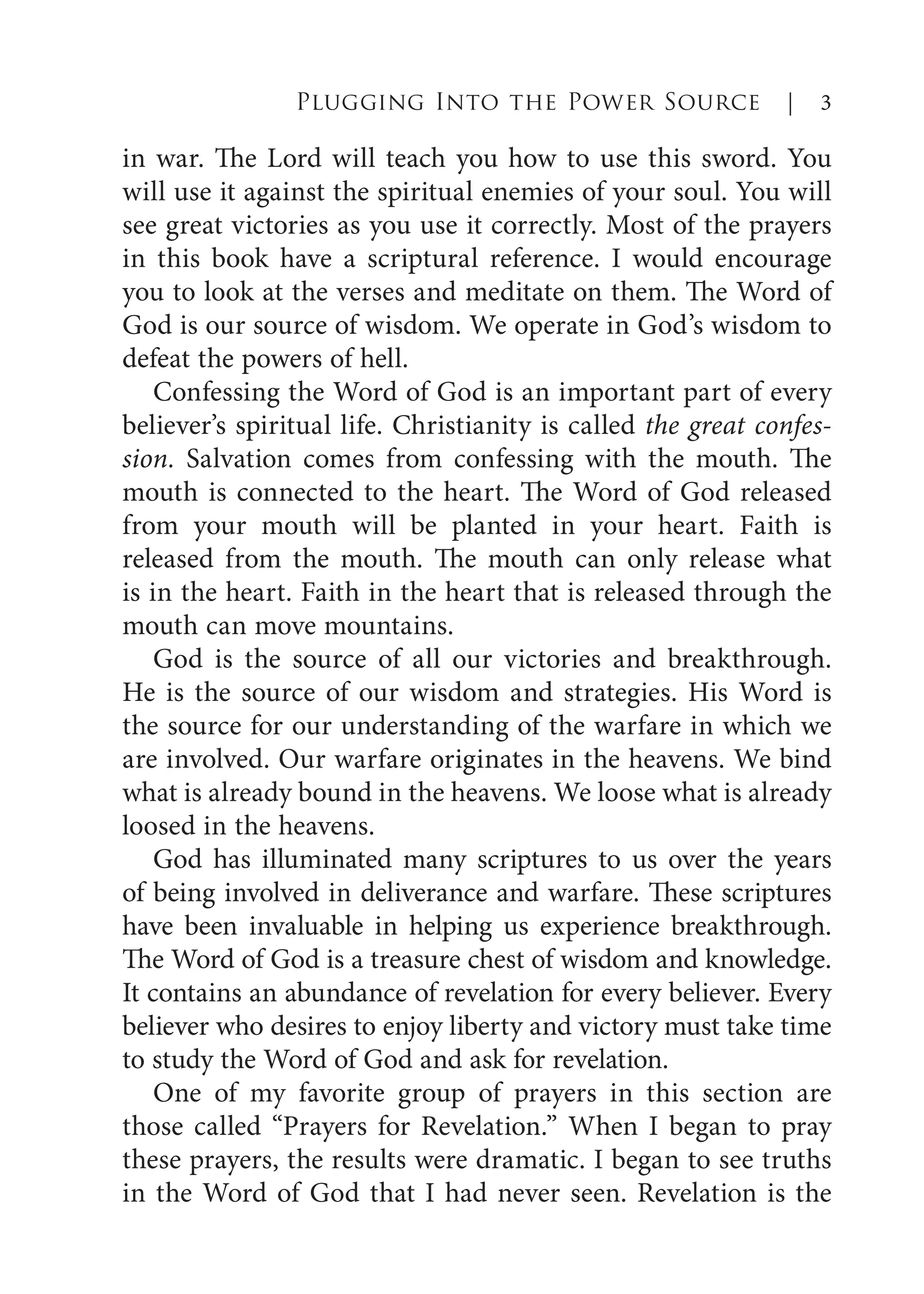 in war. The Lord will teach you how to use this sword. You
will use it against the spiritual enemies of your soul. You will
see great victories as you use it correctly. Most of the prayers
in this book have a scriptural reference. I would encourage
you to look at the verses and meditate on them. The Word of
God is our source of wisdom. We operate in God’s wisdom to
defeat the powers of hell.
Confessing the Word of God is an important part of every
believer’s spiritual life. Christianity is called the great confes-
sion. Salvation comes from confessing with the mouth. The
mouth is connected to the heart. The Word of God released
from your mouth will be planted in your heart. Faith is
released from the mouth. The mouth can only release what
is in the heart. Faith in the heart that is released through the
mouth can move mountains.
God is the source of all our victories and breakthrough.
He is the source of our wisdom and strategies. His Word is
the source for our understanding of the warfare in which we
are involved. Our warfare originates in the heavens. We bind
what is already bound in the heavens. We loose what is already
loosed in the heavens.
God has illuminated many scriptures to us over the years
of being involved in deliverance and warfare. These scriptures
have been invaluable in helping us experience breakthrough.
The Word of God is a treasure chest of wisdom and knowledge.
It contains an abundance of revelation for every believer. Every
believer who desires to enjoy liberty and victory must take time
to study the Word of God and ask for revelation.
One of my favorite group of prayers in this section are
those called “Prayers for Revelation.” When I began to pray
these prayers, the results were dramatic. I began to see truths
in the Word of God that I had never seen. Revelation is the
Plugging Into the Power Source | 3
 
