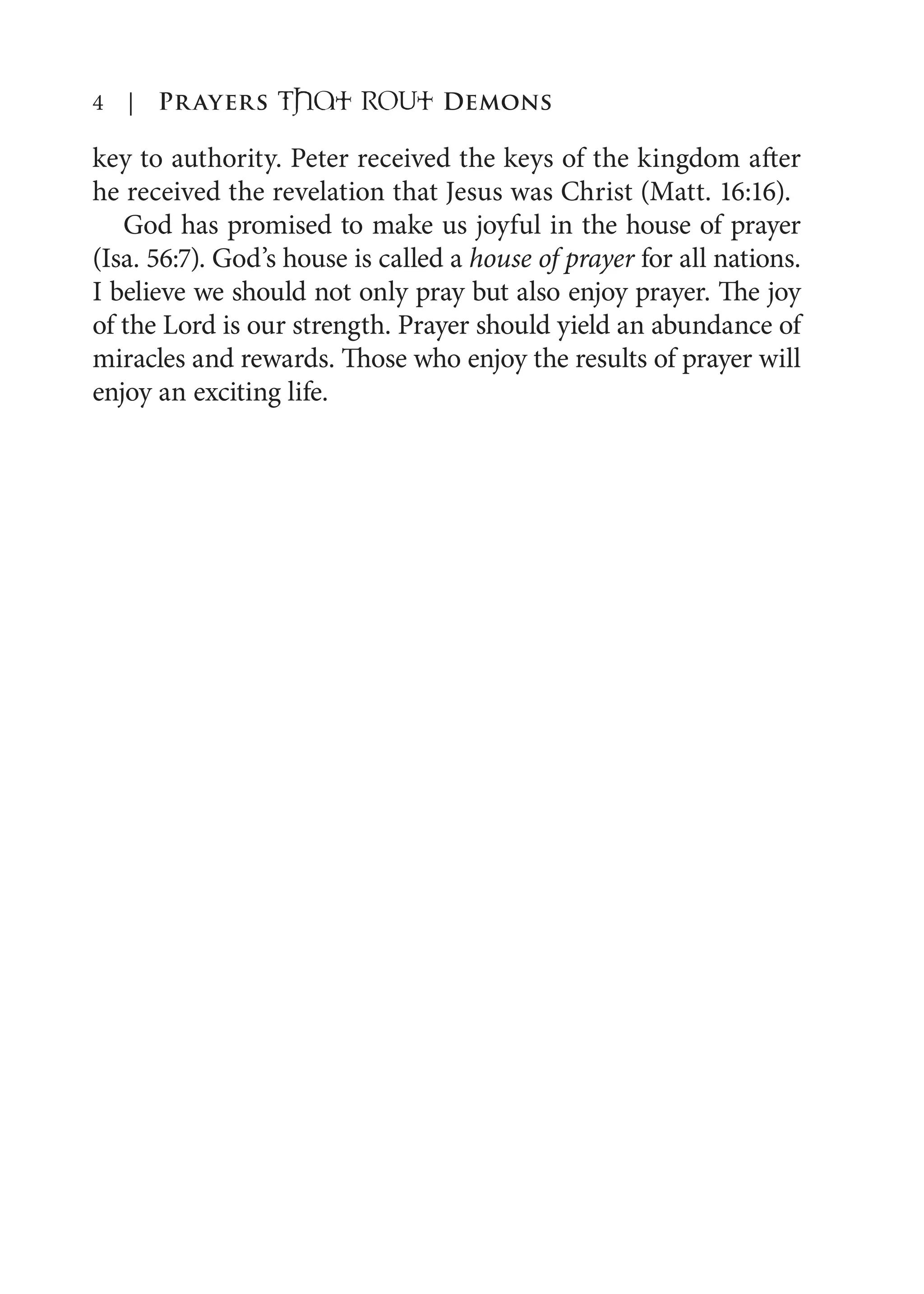 4 | Prayers That RoUt Demons
key to authority. Peter received the keys of the kingdom after
he received the revelation that Jesus was Christ (Matt. 16:16).
God has promised to make us joyful in the house of prayer
(Isa. 56:7). God’s house is called a house of prayer for all nations.
I believe we should not only pray but also enjoy prayer. The joy
of the Lord is our strength. Prayer should yield an abundance of
miracles and rewards. Those who enjoy the results of prayer will
enjoy an exciting life.
 