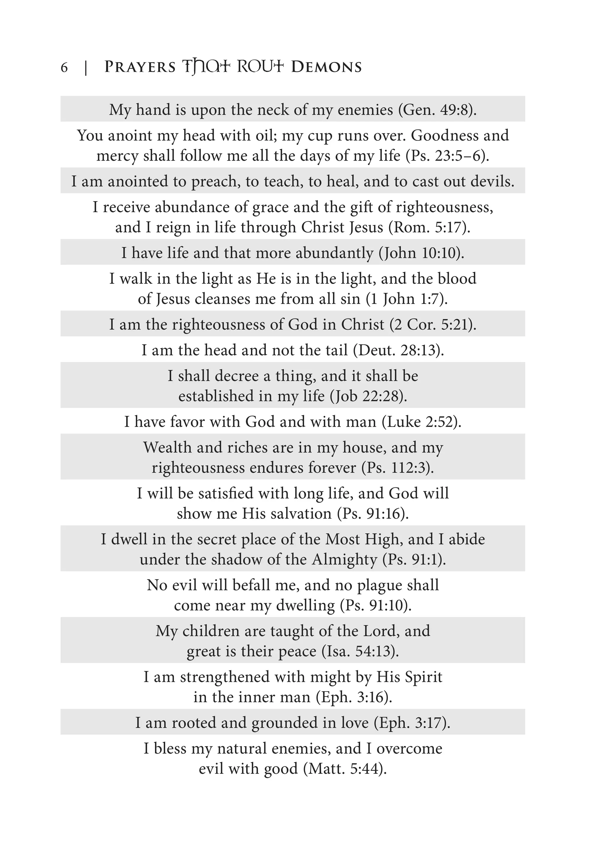 6 | Prayers That RoUt Demons
My hand is upon the neck of my enemies (Gen. 49:8).
You anoint my head with oil; my cup runs over. Goodness and
mercy shall follow me all the days of my life (Ps. 23:5–6).
I am anointed to preach, to teach, to heal, and to cast out devils.
I receive abundance of grace and the gift of righteousness,
and I reign in life through Christ Jesus (Rom. 5:17).
I have life and that more abundantly (John 10:10).
I walk in the light as He is in the light, and the blood
of Jesus cleanses me from all sin (1 John 1:7).
I am the righteousness of God in Christ (2 Cor. 5:21).
I am the head and not the tail (Deut. 28:13).
I shall decree a thing, and it shall be
established in my life (Job 22:28).
I have favor with God and with man (Luke 2:52).
Wealth and riches are in my house, and my
righteousness endures forever (Ps. 112:3).
I will be satisfied with long life, and God will
show me His salvation (Ps. 91:16).
I dwell in the secret place of the Most High, and I abide
under the shadow of the Almighty (Ps. 91:1).
No evil will befall me, and no plague shall
come near my dwelling (Ps. 91:10).
My children are taught of the Lord, and
great is their peace (Isa. 54:13).
I am strengthened with might by His Spirit
in the inner man (Eph. 3:16).
I am rooted and grounded in love (Eph. 3:17).
I bless my natural enemies, and I overcome
evil with good (Matt. 5:44).
 