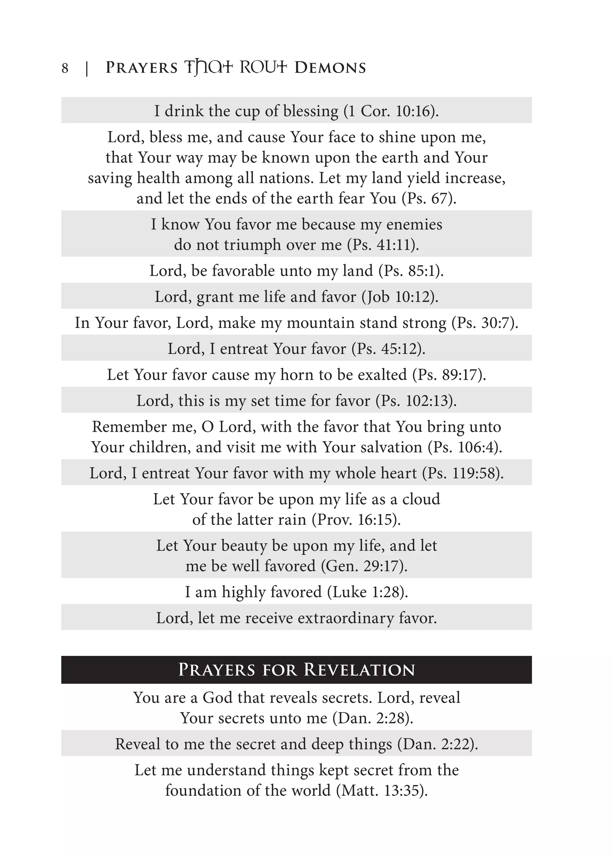 8 | Prayers That RoUt Demons
I drink the cup of blessing (1 Cor. 10:16).
Lord, bless me, and cause Your face to shine upon me,
that Your way may be known upon the earth and Your
saving health among all nations. Let my land yield increase,
and let the ends of the earth fear You (Ps. 67).
I know You favor me because my enemies
do not triumph over me (Ps. 41:11).
Lord, be favorable unto my land (Ps. 85:1).
Lord, grant me life and favor (Job 10:12).
In Your favor, Lord, make my mountain stand strong (Ps. 30:7).
Lord, I entreat Your favor (Ps. 45:12).
Let Your favor cause my horn to be exalted (Ps. 89:17).
Lord, this is my set time for favor (Ps. 102:13).
Remember me, O Lord, with the favor that You bring unto
Your children, and visit me with Your salvation (Ps. 106:4).
Lord, I entreat Your favor with my whole heart (Ps. 119:58).
Let Your favor be upon my life as a cloud
of the latter rain (Prov. 16:15).
Let Your beauty be upon my life, and let
me be well favored (Gen. 29:17).
I am highly favored (Luke 1:28).
Lord, let me receive extraordinary favor.
Prayers for Revelation
You are a God that reveals secrets. Lord, reveal
Your secrets unto me (Dan. 2:28).
Reveal to me the secret and deep things (Dan. 2:22).
Let me understand things kept secret from the
foundation of the world (Matt. 13:35).
 