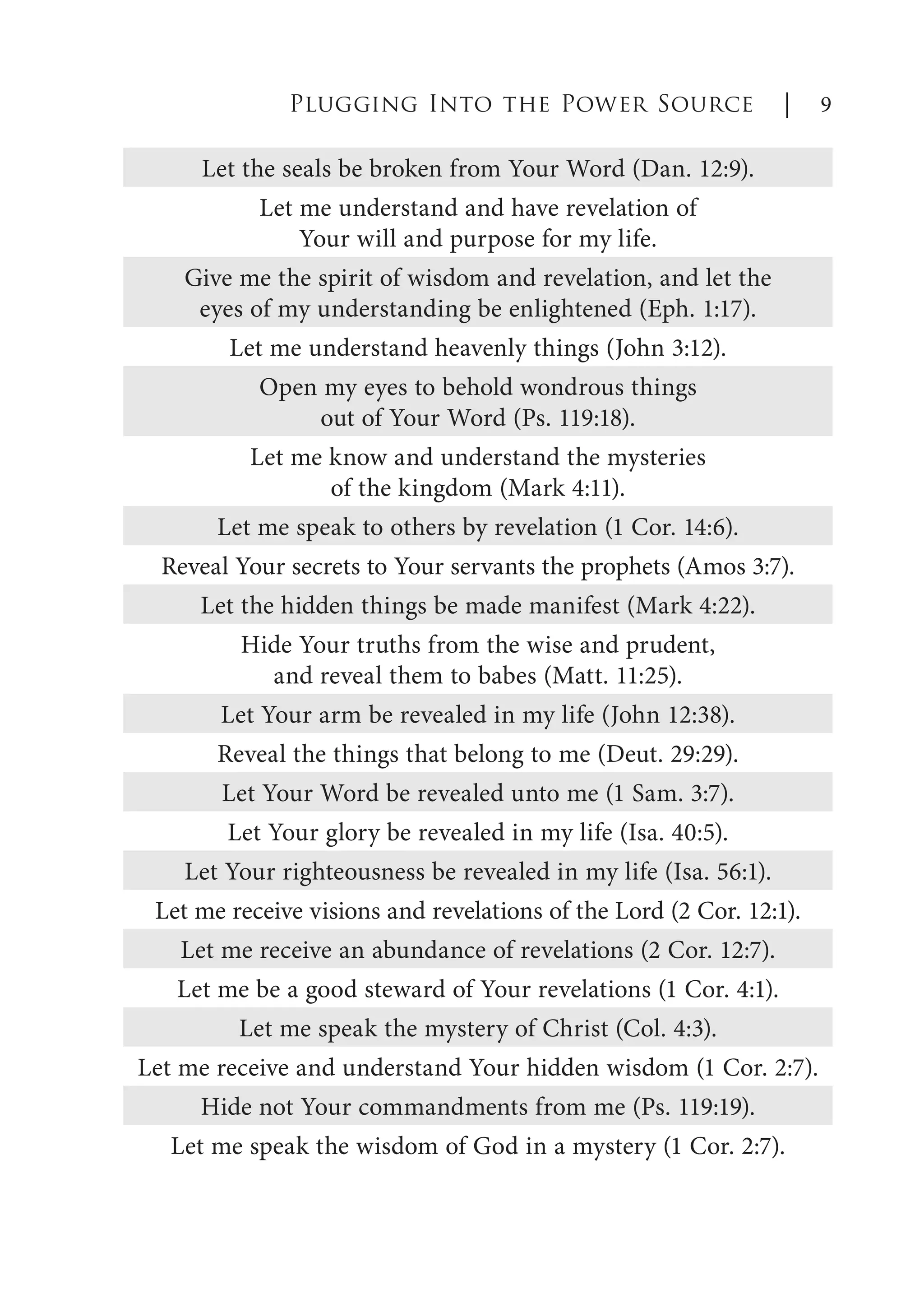 Let the seals be broken from Your Word (Dan. 12:9).
Let me understand and have revelation of
Your will and purpose for my life.
Give me the spirit of wisdom and revelation, and let the
eyes of my understanding be enlightened (Eph. 1:17).
Let me understand heavenly things (John 3:12).
Open my eyes to behold wondrous things
out of Your Word (Ps. 119:18).
Let me know and understand the mysteries
of the kingdom (Mark 4:11).
Let me speak to others by revelation (1 Cor. 14:6).
Reveal Your secrets to Your servants the prophets (Amos 3:7).
Let the hidden things be made manifest (Mark 4:22).
Hide Your truths from the wise and prudent,
and reveal them to babes (Matt. 11:25).
Let Your arm be revealed in my life (John 12:38).
Reveal the things that belong to me (Deut. 29:29).
Let Your Word be revealed unto me (1 Sam. 3:7).
Let Your glory be revealed in my life (Isa. 40:5).
Let Your righteousness be revealed in my life (Isa. 56:1).
Let me receive visions and revelations of the Lord (2 Cor. 12:1).
Let me receive an abundance of revelations (2 Cor. 12:7).
Let me be a good steward of Your revelations (1 Cor. 4:1).
Let me speak the mystery of Christ (Col. 4:3).
Let me receive and understand Your hidden wisdom (1 Cor. 2:7).
Hide not Your commandments from me (Ps. 119:19).
Let me speak the wisdom of God in a mystery (1 Cor. 2:7).
Plugging Into the Power Source | 9
 