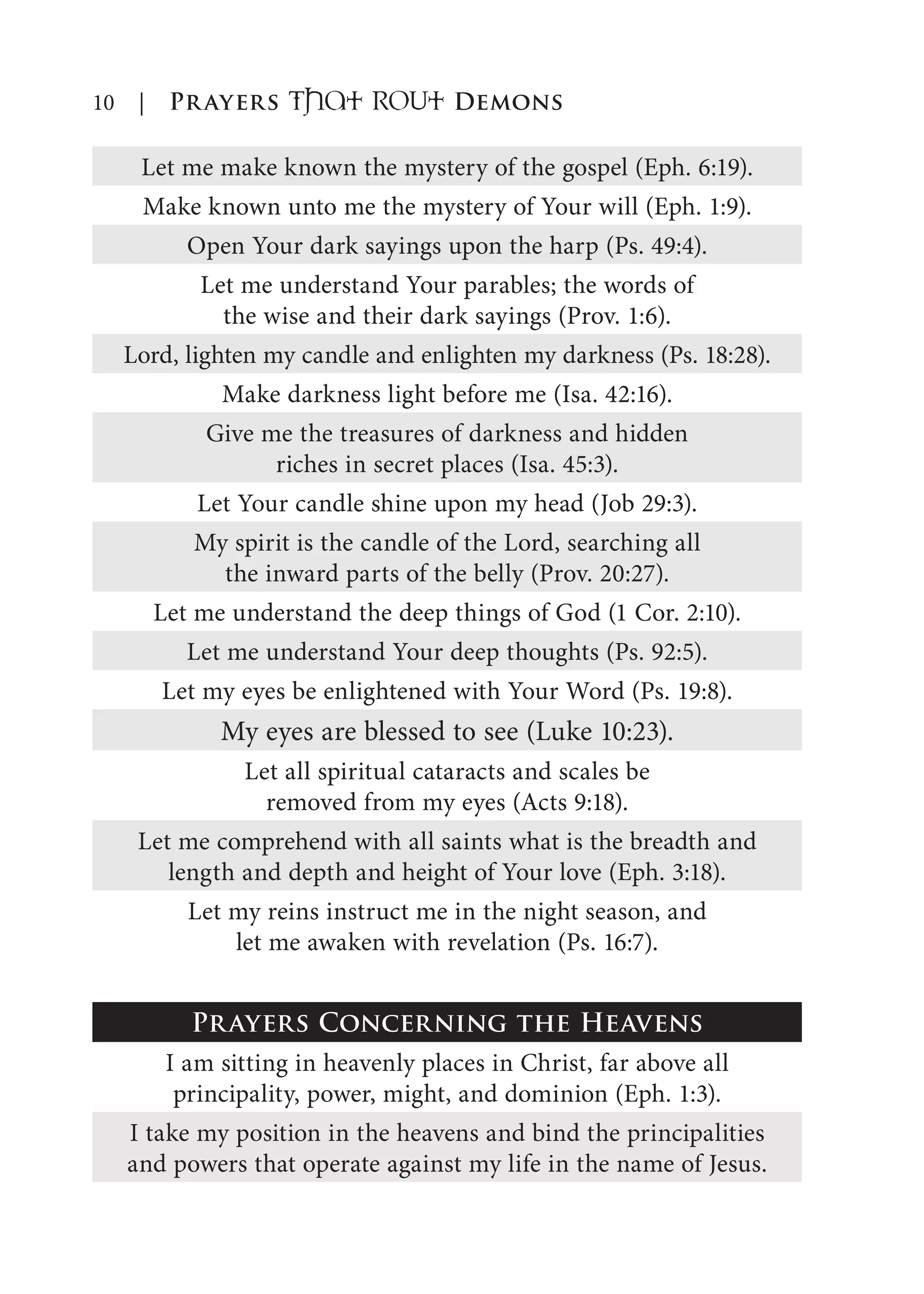 10 | Prayers That RoUt Demons
Let me make known the mystery of the gospel (Eph. 6:19).
Make known unto me the mystery of Your will (Eph. 1:9).
Open Your dark sayings upon the harp (Ps. 49:4).
Let me understand Your parables; the words of
the wise and their dark sayings (Prov. 1:6).
Lord, lighten my candle and enlighten my darkness (Ps. 18:28).
Make darkness light before me (Isa. 42:16).
Give me the treasures of darkness and hidden
riches in secret places (Isa. 45:3).
Let Your candle shine upon my head (Job 29:3).
My spirit is the candle of the Lord, searching all
the inward parts of the belly (Prov. 20:27).
Let me understand the deep things of God (1 Cor. 2:10).
Let me understand Your deep thoughts (Ps. 92:5).
Let my eyes be enlightened with Your Word (Ps. 19:8).
My eyes are blessed to see (Luke 10:23).
Let all spiritual cataracts and scales be
removed from my eyes (Acts 9:18).
Let me comprehend with all saints what is the breadth and
length and depth and height of Your love (Eph. 3:18).
Let my reins instruct me in the night season, and
let me awaken with revelation (Ps. 16:7).
Prayers Concerning the Heavens
I am sitting in heavenly places in Christ, far above all
principality, power, might, and dominion (Eph. 1:3).
I take my position in the heavens and bind the principalities
and powers that operate against my life in the name of Jesus.
 
