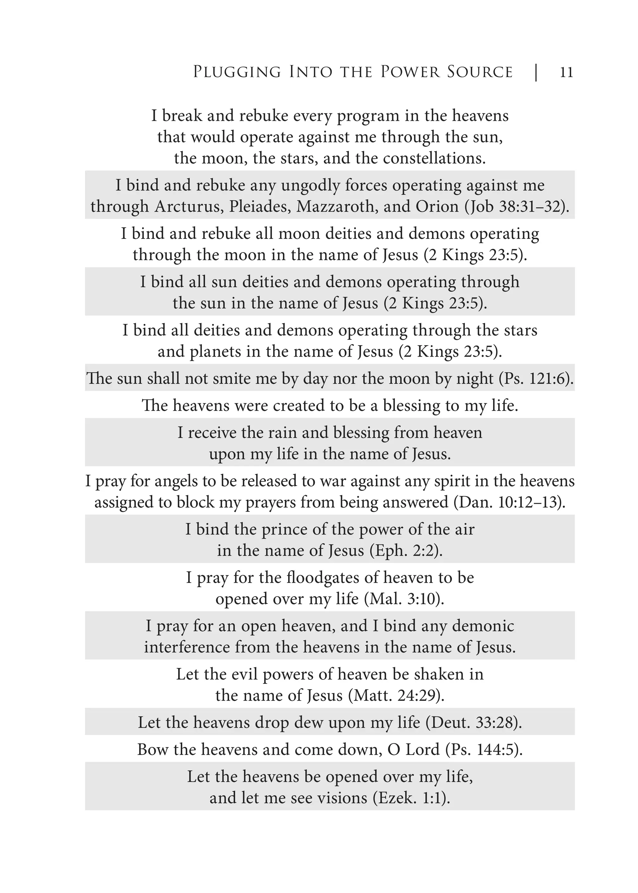 I break and rebuke every program in the heavens
that would operate against me through the sun,
the moon, the stars, and the constellations.
I bind and rebuke any ungodly forces operating against me
through Arcturus, Pleiades, Mazzaroth, and Orion (Job 38:31–32).
I bind and rebuke all moon deities and demons operating
through the moon in the name of Jesus (2 Kings 23:5).
I bind all sun deities and demons operating through
the sun in the name of Jesus (2 Kings 23:5).
I bind all deities and demons operating through the stars
and planets in the name of Jesus (2 Kings 23:5).
The sun shall not smite me by day nor the moon by night (Ps. 121:6).
The heavens were created to be a blessing to my life.
I receive the rain and blessing from heaven
upon my life in the name of Jesus.
I pray for angels to be released to war against any spirit in the heavens
assigned to block my prayers from being answered (Dan. 10:12–13).
I bind the prince of the power of the air
in the name of Jesus (Eph. 2:2).
I pray for the floodgates of heaven to be
opened over my life (Mal. 3:10).
I pray for an open heaven, and I bind any demonic
interference from the heavens in the name of Jesus.
Let the evil powers of heaven be shaken in
the name of Jesus (Matt. 24:29).
Let the heavens drop dew upon my life (Deut. 33:28).
Bow the heavens and come down, O Lord (Ps. 144:5).
Let the heavens be opened over my life,
and let me see visions (Ezek. 1:1).
Plugging Into the Power Source | 11
 