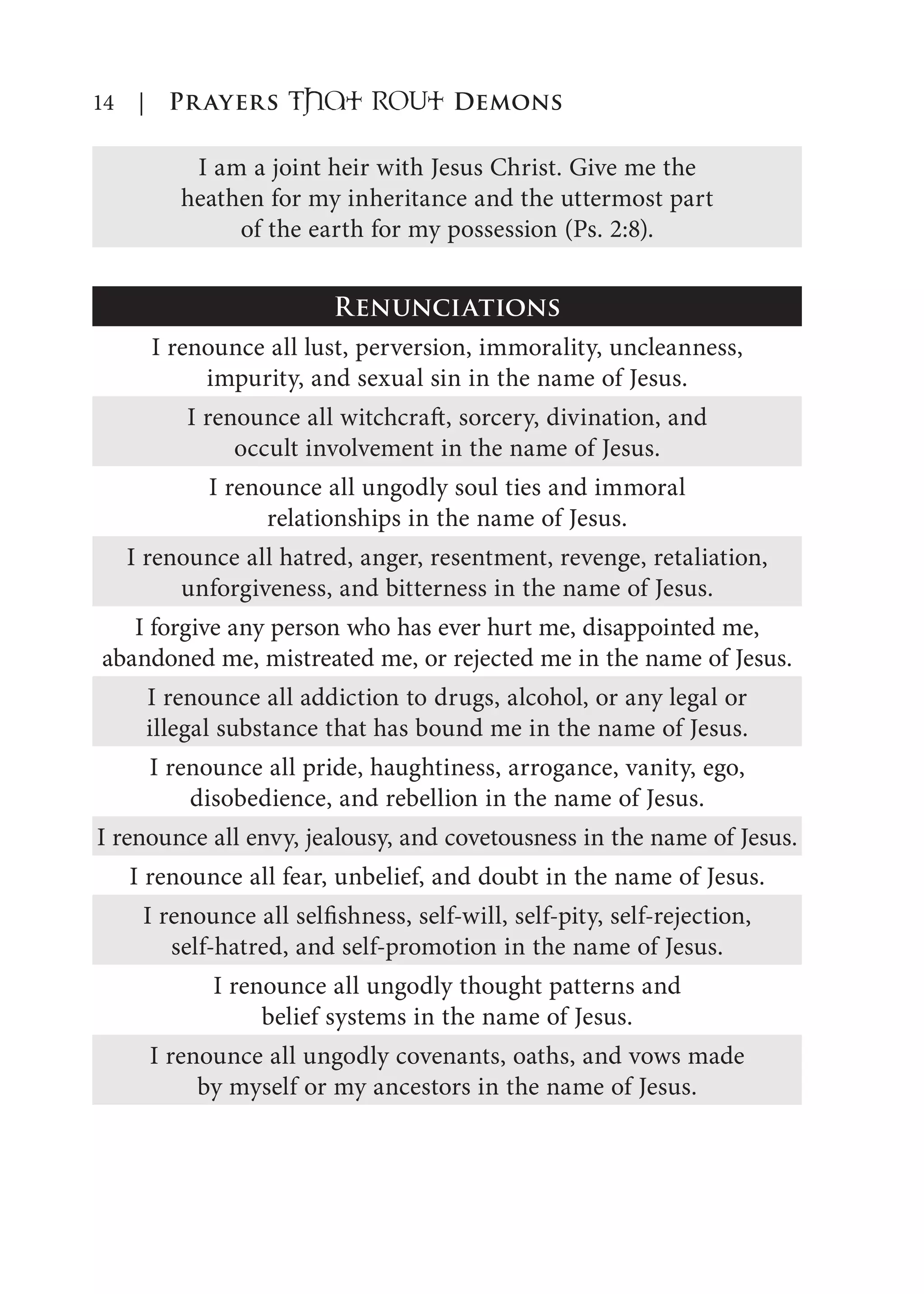 14 | Prayers That RoUt Demons
I am a joint heir with Jesus Christ. Give me the
heathen for my inheritance and the uttermost part
of the earth for my possession (Ps. 2:8).
Renunciations
I renounce all lust, perversion, immorality, uncleanness,
impurity, and sexual sin in the name of Jesus.
I renounce all witchcraft, sorcery, divination, and
occult involvement in the name of Jesus.
I renounce all ungodly soul ties and immoral
relationships in the name of Jesus.
I renounce all hatred, anger, resentment, revenge, retaliation,
unforgiveness, and bitterness in the name of Jesus.
I forgive any person who has ever hurt me, disappointed me,
abandoned me, mistreated me, or rejected me in the name of Jesus.
I renounce all addiction to drugs, alcohol, or any legal or
illegal substance that has bound me in the name of Jesus.
I renounce all pride, haughtiness, arrogance, vanity, ego,
disobedience, and rebellion in the name of Jesus.
I renounce all envy, jealousy, and covetousness in the name of Jesus.
I renounce all fear, unbelief, and doubt in the name of Jesus.
I renounce all selfishness, self-will, self-pity, self-rejection,
self-hatred, and self-promotion in the name of Jesus.
I renounce all ungodly thought patterns and
belief systems in the name of Jesus.
I renounce all ungodly covenants, oaths, and vows made
by myself or my ancestors in the name of Jesus.
 