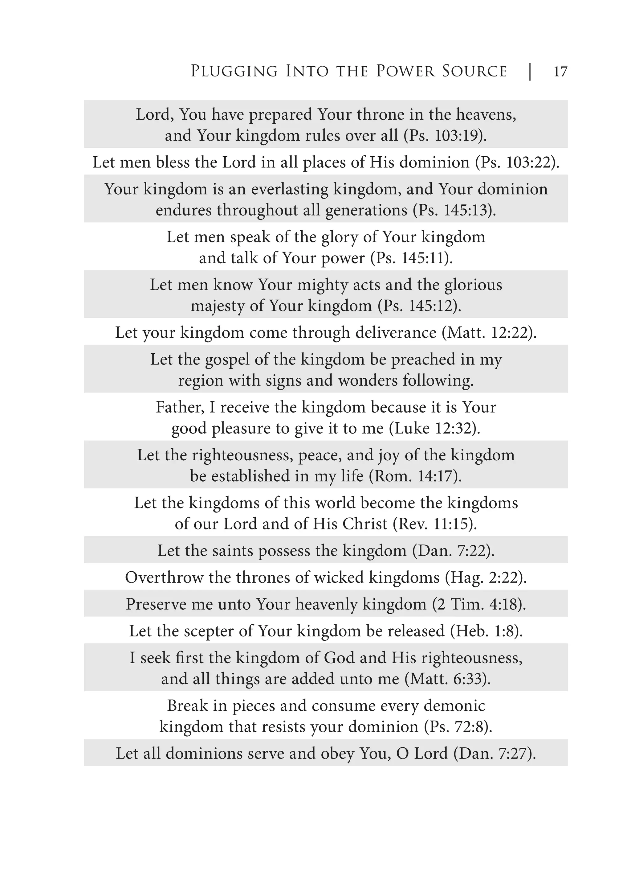 Plugging Into the Power Source | 17
Lord, You have prepared Your throne in the heavens,
and Your kingdom rules over all (Ps. 103:19).
Let men bless the Lord in all places of His dominion (Ps. 103:22).
Your kingdom is an everlasting kingdom, and Your dominion
endures throughout all generations (Ps. 145:13).
Let men speak of the glory of Your kingdom
and talk of Your power (Ps. 145:11).
Let men know Your mighty acts and the glorious
majesty of Your kingdom (Ps. 145:12).
Let your kingdom come through deliverance (Matt. 12:22).
Let the gospel of the kingdom be preached in my
region with signs and wonders following.
Father, I receive the kingdom because it is Your
good pleasure to give it to me (Luke 12:32).
Let the righteousness, peace, and joy of the kingdom
be established in my life (Rom. 14:17).
Let the kingdoms of this world become the kingdoms
of our Lord and of His Christ (Rev. 11:15).
Let the saints possess the kingdom (Dan. 7:22).
Overthrow the thrones of wicked kingdoms (Hag. 2:22).
Preserve me unto Your heavenly kingdom (2 Tim. 4:18).
Let the scepter of Your kingdom be released (Heb. 1:8).
I seek first the kingdom of God and His righteousness,
and all things are added unto me (Matt. 6:33).
Break in pieces and consume every demonic
kingdom that resists your dominion (Ps. 72:8).
Let all dominions serve and obey You, O Lord (Dan. 7:27).
 