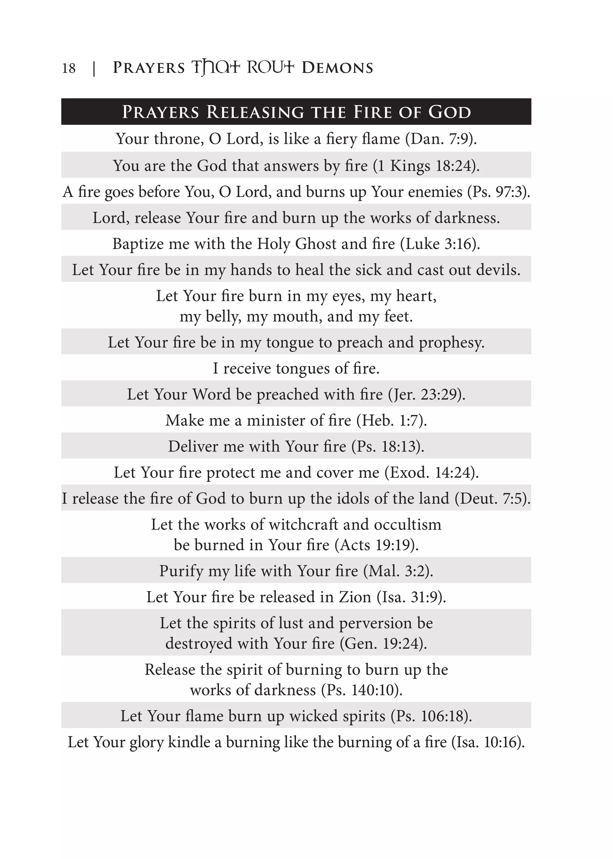 18 | Prayers That RoUt Demons
Prayers Releasing the Fire of God
Your throne, O Lord, is like a fiery flame (Dan. 7:9).
You are the God that answers by fire (1 Kings 18:24).
A fire goes before You, O Lord, and burns up Your enemies (Ps. 97:3).
Lord, release Your fire and burn up the works of darkness.
Baptize me with the Holy Ghost and fire (Luke 3:16).
Let Your fire be in my hands to heal the sick and cast out devils.
Let Your fire burn in my eyes, my heart,
my belly, my mouth, and my feet.
Let Your fire be in my tongue to preach and prophesy.
I receive tongues of fire.
Let Your Word be preached with fire (Jer. 23:29).
Make me a minister of fire (Heb. 1:7).
Deliver me with Your fire (Ps. 18:13).
Let Your fire protect me and cover me (Exod. 14:24).
I release the fire of God to burn up the idols of the land (Deut. 7:5).
Let the works of witchcraft and occultism
be burned in Your fire (Acts 19:19).
Purify my life with Your fire (Mal. 3:2).
Let Your fire be released in Zion (Isa. 31:9).
Let the spirits of lust and perversion be
destroyed with Your fire (Gen. 19:24).
Release the spirit of burning to burn up the
works of darkness (Ps. 140:10).
Let Your flame burn up wicked spirits (Ps. 106:18).
Let Your glory kindle a burning like the burning of a fire (Isa. 10:16).
 