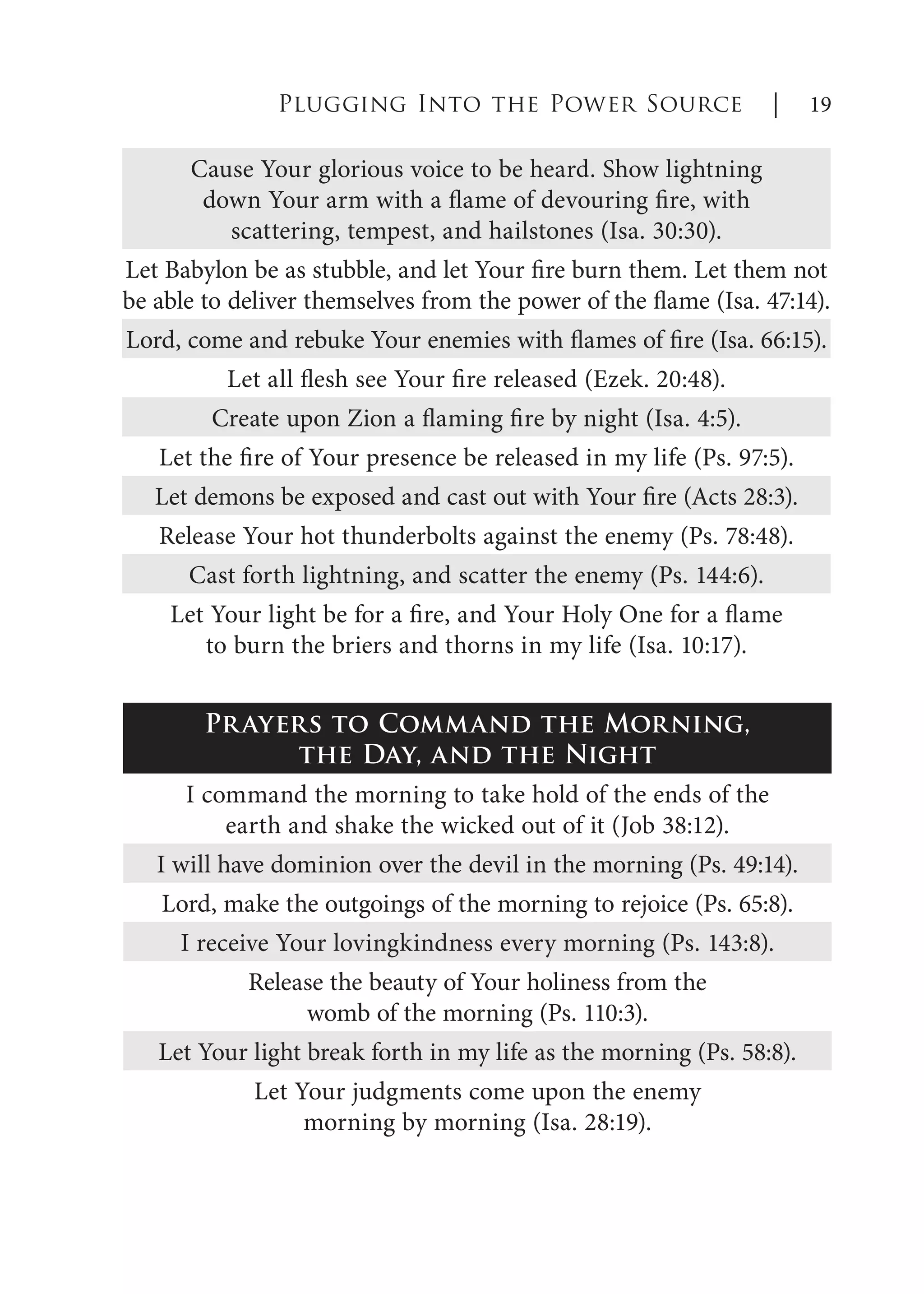 Cause Your glorious voice to be heard. Show lightning
down Your arm with a flame of devouring fire, with
scattering, tempest, and hailstones (Isa. 30:30).
Let Babylon be as stubble, and let Your fire burn them. Let them not
be able to deliver themselves from the power of the flame (Isa. 47:14).
Lord, come and rebuke Your enemies with flames of fire (Isa. 66:15).
Let all flesh see Your fire released (Ezek. 20:48).
Create upon Zion a flaming fire by night (Isa. 4:5).
Let the fire of Your presence be released in my life (Ps. 97:5).
Let demons be exposed and cast out with Your fire (Acts 28:3).
Release Your hot thunderbolts against the enemy (Ps. 78:48).
Cast forth lightning, and scatter the enemy (Ps. 144:6).
Let Your light be for a fire, and Your Holy One for a flame
to burn the briers and thorns in my life (Isa. 10:17).
Plugging Into the Power Source | 19
Prayers to Command the Morning,
the Day, and the Night
I command the morning to take hold of the ends of the
earth and shake the wicked out of it (Job 38:12).
I will have dominion over the devil in the morning (Ps. 49:14).
Lord, make the outgoings of the morning to rejoice (Ps. 65:8).
I receive Your lovingkindness every morning (Ps. 143:8).
Release the beauty of Your holiness from the
womb of the morning (Ps. 110:3).
Let Your light break forth in my life as the morning (Ps. 58:8).
Let Your judgments come upon the enemy
morning by morning (Isa. 28:19).
 