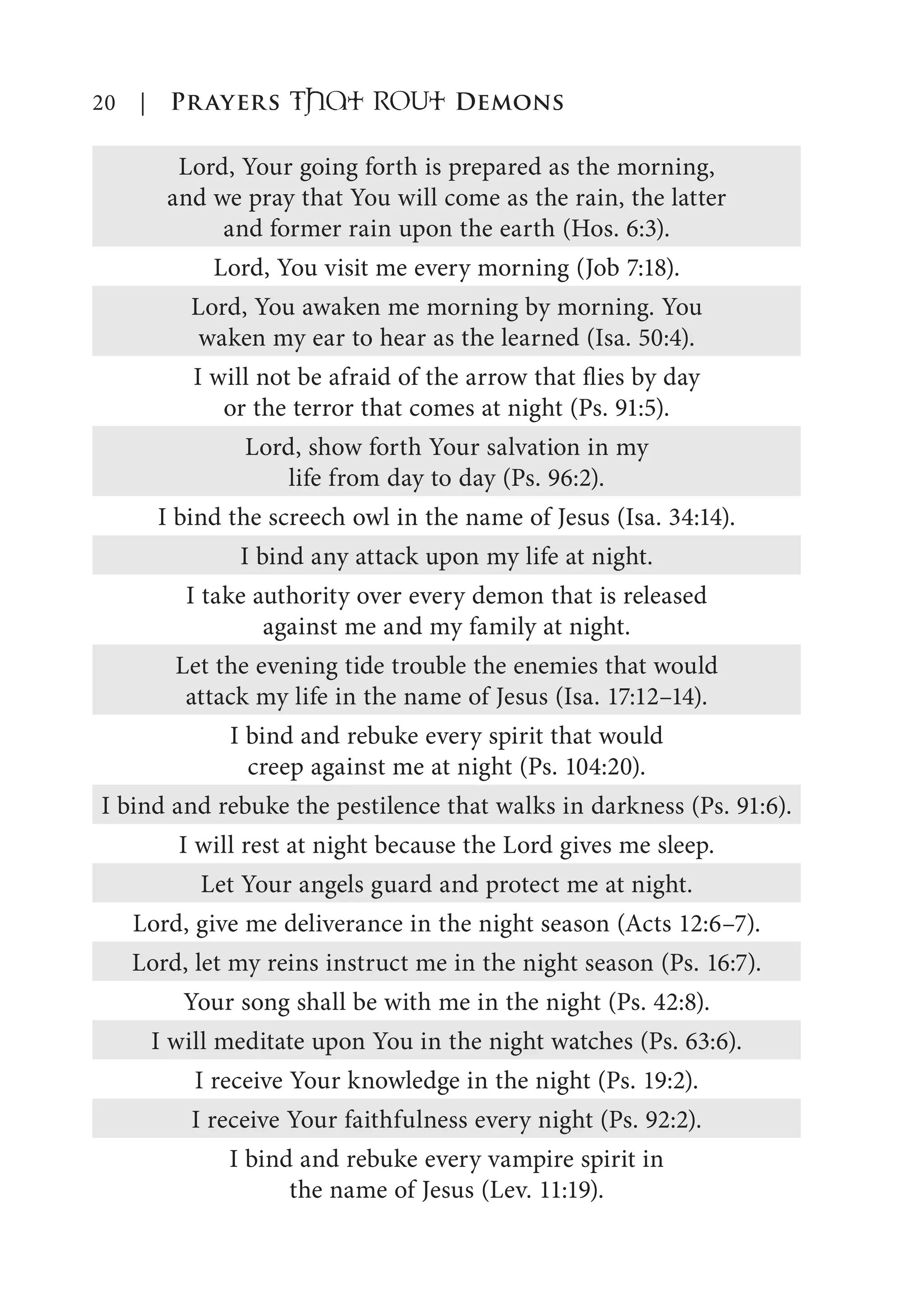 20 | Prayers That RoUt Demons
Lord, Your going forth is prepared as the morning,
and we pray that You will come as the rain, the latter
and former rain upon the earth (Hos. 6:3).
Lord, You visit me every morning (Job 7:18).
Lord, You awaken me morning by morning. You
waken my ear to hear as the learned (Isa. 50:4).
I will not be afraid of the arrow that flies by day
or the terror that comes at night (Ps. 91:5).
Lord, show forth Your salvation in my
life from day to day (Ps. 96:2).
I bind the screech owl in the name of Jesus (Isa. 34:14).
I bind any attack upon my life at night.
I take authority over every demon that is released
against me and my family at night.
Let the evening tide trouble the enemies that would
attack my life in the name of Jesus (Isa. 17:12–14).
I bind and rebuke every spirit that would
creep against me at night (Ps. 104:20).
I bind and rebuke the pestilence that walks in darkness (Ps. 91:6).
I will rest at night because the Lord gives me sleep.
Let Your angels guard and protect me at night.
Lord, give me deliverance in the night season (Acts 12:6–7).
Lord, let my reins instruct me in the night season (Ps. 16:7).
Your song shall be with me in the night (Ps. 42:8).
I will meditate upon You in the night watches (Ps. 63:6).
I receive Your knowledge in the night (Ps. 19:2).
I receive Your faithfulness every night (Ps. 92:2).
I bind and rebuke every vampire spirit in
the name of Jesus (Lev. 11:19).
 