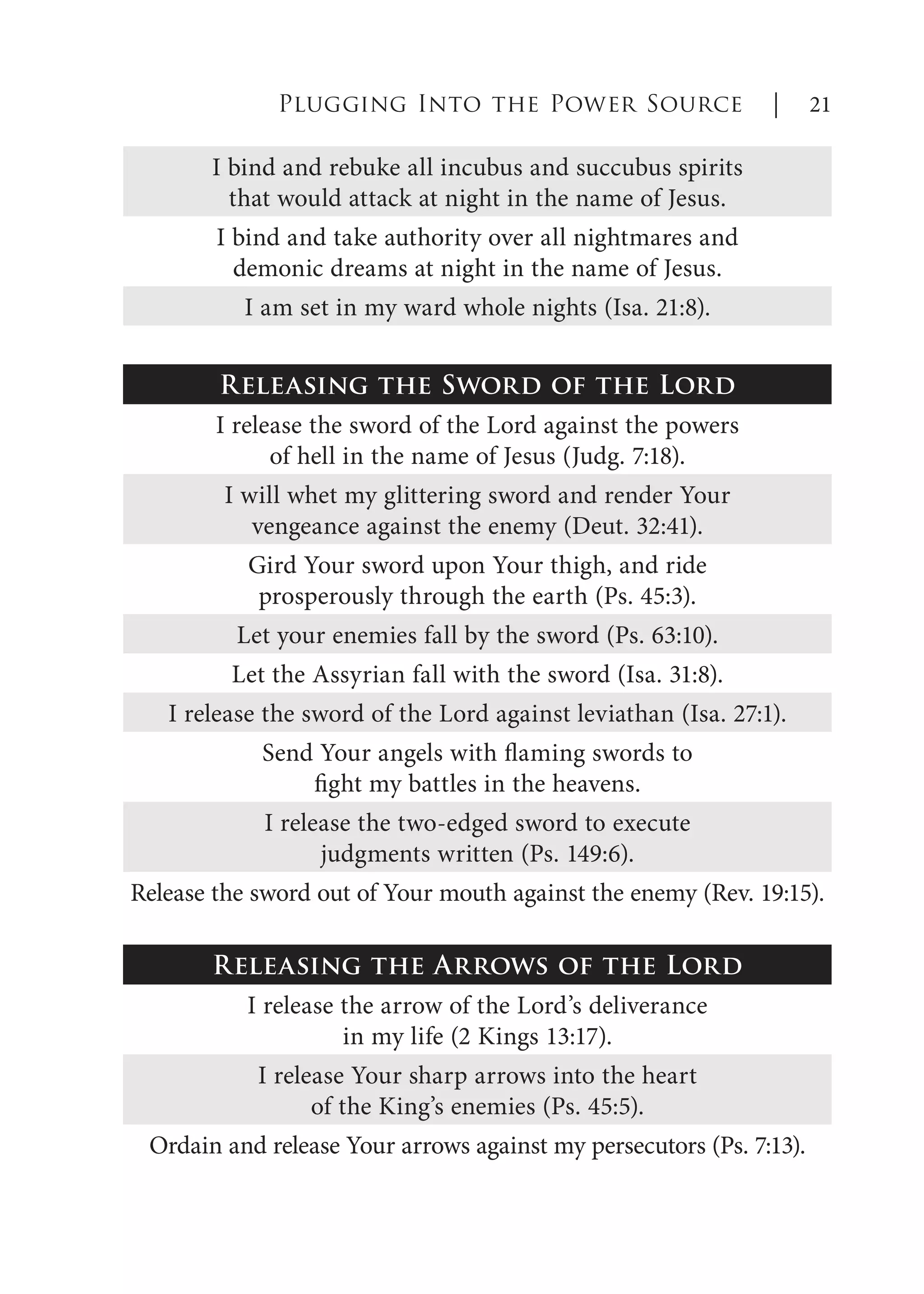 I bind and rebuke all incubus and succubus spirits
that would attack at night in the name of Jesus.
I bind and take authority over all nightmares and
demonic dreams at night in the name of Jesus.
I am set in my ward whole nights (Isa. 21:8).
Releasing the Sword of the Lord
I release the sword of the Lord against the powers
of hell in the name of Jesus (Judg. 7:18).
I will whet my glittering sword and render Your
vengeance against the enemy (Deut. 32:41).
Gird Your sword upon Your thigh, and ride
prosperously through the earth (Ps. 45:3).
Let your enemies fall by the sword (Ps. 63:10).
Let the Assyrian fall with the sword (Isa. 31:8).
I release the sword of the Lord against leviathan (Isa. 27:1).
Send Your angels with flaming swords to
fight my battles in the heavens.
I release the two-edged sword to execute
judgments written (Ps. 149:6).
Release the sword out of Your mouth against the enemy (Rev. 19:15).
Releasing the Arrows of the Lord
I release the arrow of the Lord’s deliverance
in my life (2 Kings 13:17).
I release Your sharp arrows into the heart
of the King’s enemies (Ps. 45:5).
Ordain and release Your arrows against my persecutors (Ps. 7:13).
Plugging Into the Power Source | 21
 