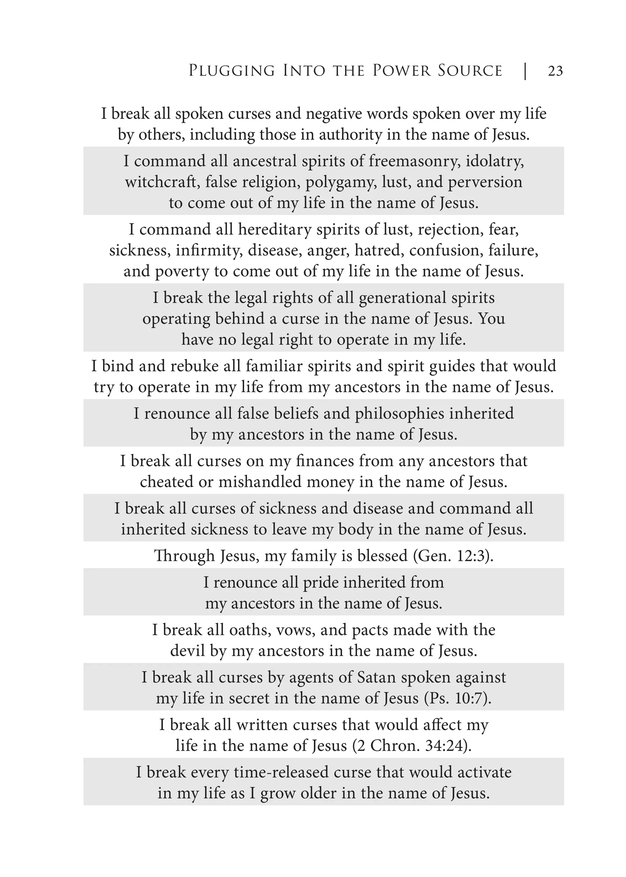 I break all spoken curses and negative words spoken over my life
by others, including those in authority in the name of Jesus.
I command all ancestral spirits of freemasonry, idolatry,
witchcraft, false religion, polygamy, lust, and perversion
to come out of my life in the name of Jesus.
I command all hereditary spirits of lust, rejection, fear,
sickness, infirmity, disease, anger, hatred, confusion, failure,
and poverty to come out of my life in the name of Jesus.
I break the legal rights of all generational spirits
operating behind a curse in the name of Jesus. You
have no legal right to operate in my life.
I bind and rebuke all familiar spirits and spirit guides that would
try to operate in my life from my ancestors in the name of Jesus.
I renounce all false beliefs and philosophies inherited
by my ancestors in the name of Jesus.
I break all curses on my finances from any ancestors that
cheated or mishandled money in the name of Jesus.
I break all curses of sickness and disease and command all
inherited sickness to leave my body in the name of Jesus.
Through Jesus, my family is blessed (Gen. 12:3).
I renounce all pride inherited from
my ancestors in the name of Jesus.
I break all oaths, vows, and pacts made with the
devil by my ancestors in the name of Jesus.
I break all curses by agents of Satan spoken against
my life in secret in the name of Jesus (Ps. 10:7).
I break all written curses that would affect my
life in the name of Jesus (2 Chron. 34:24).
I break every time-released curse that would activate
in my life as I grow older in the name of Jesus.
Plugging Into the Power Source | 23
 