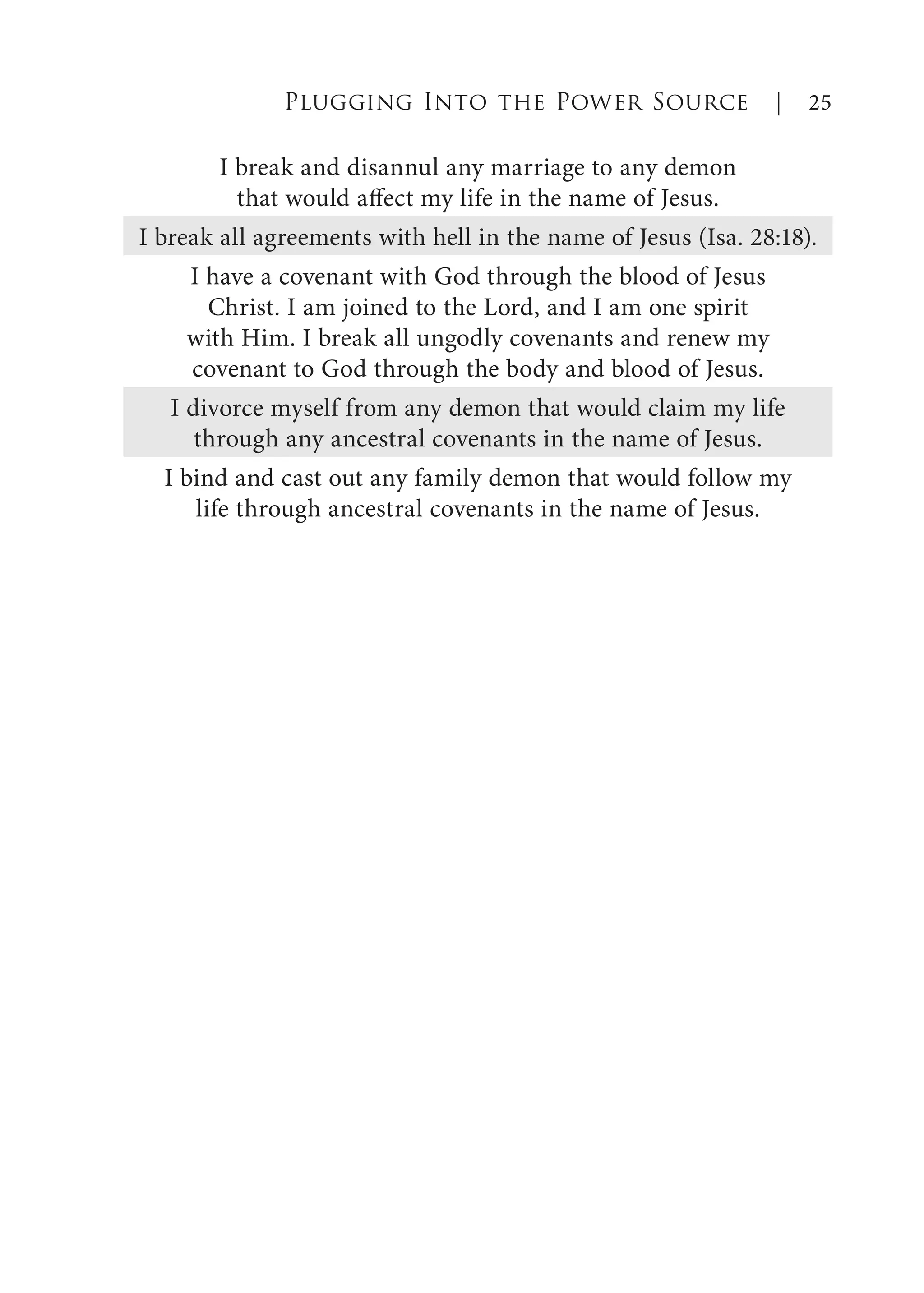 I break and disannul any marriage to any demon
that would affect my life in the name of Jesus.
I break all agreements with hell in the name of Jesus (Isa. 28:18).
I have a covenant with God through the blood of Jesus
Christ. I am joined to the Lord, and I am one spirit
with Him. I break all ungodly covenants and renew my
covenant to God through the body and blood of Jesus.
I divorce myself from any demon that would claim my life
through any ancestral covenants in the name of Jesus.
I bind and cast out any family demon that would follow my
life through ancestral covenants in the name of Jesus.
Plugging Into the Power Source | 25
 