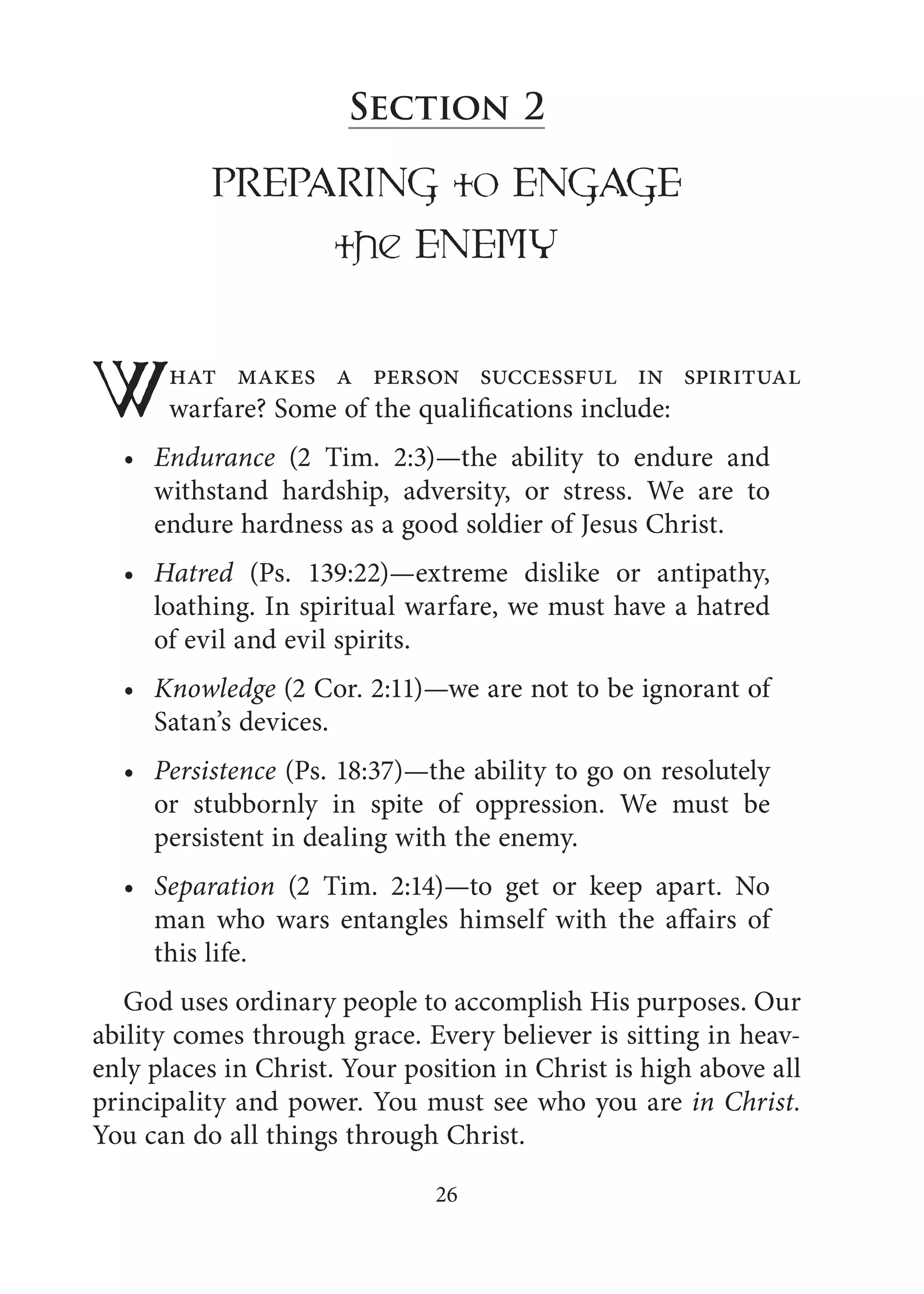 Section 2
PREPARING to ENGAGE
the ENEMY
What makes a person successful in spiritual
warfare? Some of the qualifications include:
Endurance (2 Tim. 2:3)—the ability to endure and
withstand hardship, adversity, or stress. We are to
endure hardness as a good soldier of Jesus Christ.
Hatred (Ps. 139:22)—extreme dislike or antipathy,
loathing. In spiritual warfare, we must have a hatred
of evil and evil spirits.
Knowledge (2 Cor. 2:11)—we are not to be ignorant of
Satan’s devices.
Persistence (Ps. 18:37)—the ability to go on resolutely
or stubbornly in spite of oppression. We must be
persistent in dealing with the enemy.
Separation (2 Tim. 2:14)—to get or keep apart. No
man who wars entangles himself with the affairs of
this life.
God uses ordinary people to accomplish His purposes. Our
ability comes through grace. Every believer is sitting in heav-
enly places in Christ. Your position in Christ is high above all
principality and power. You must see who you are in Christ.
You can do all things through Christ.
•
•
•
•
•
26
 