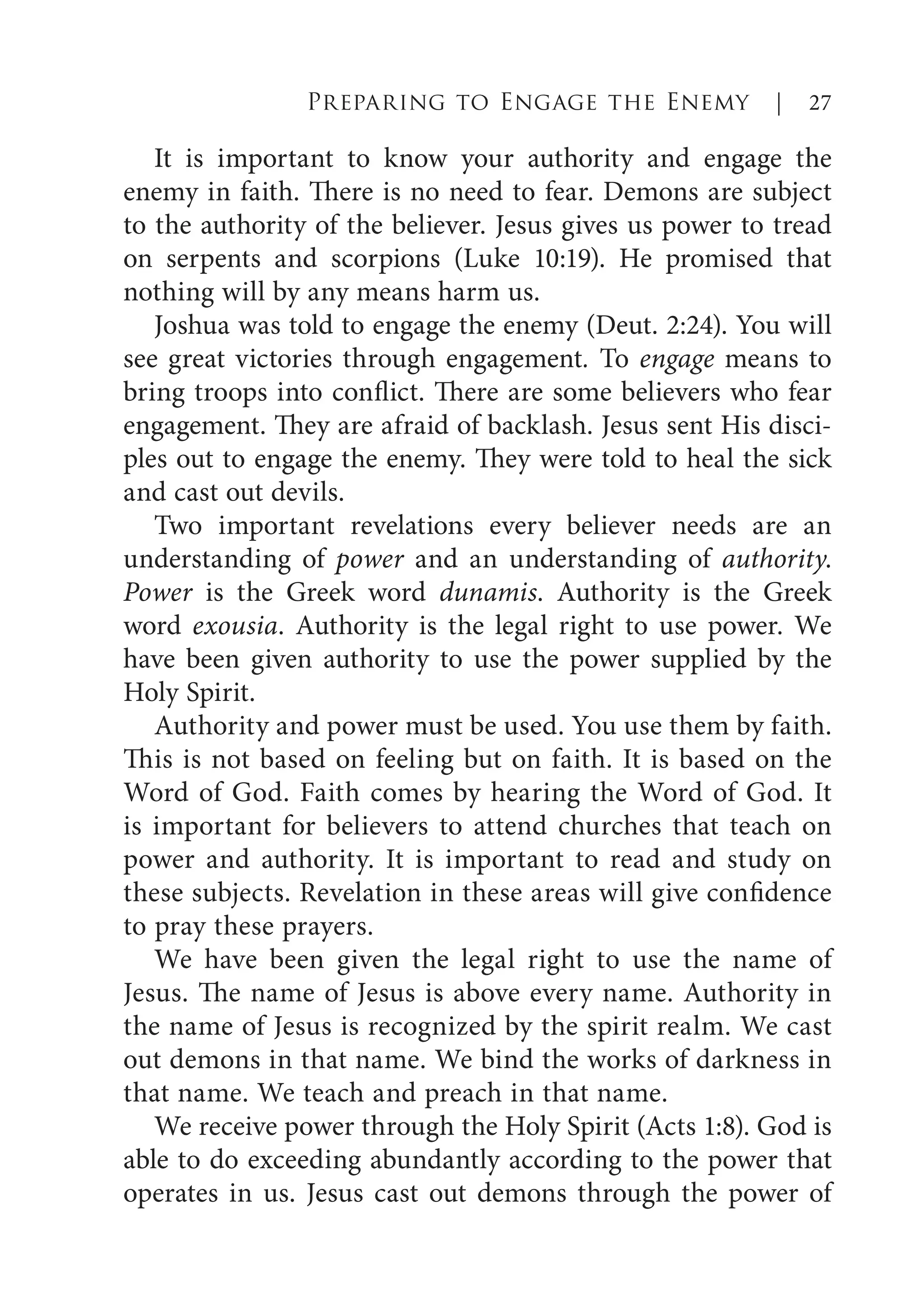 It is important to know your authority and engage the
enemy in faith. There is no need to fear. Demons are subject
to the authority of the believer. Jesus gives us power to tread
on serpents and scorpions (Luke 10:19). He promised that
nothing will by any means harm us.
Joshua was told to engage the enemy (Deut. 2:24). You will
see great victories through engagement. To engage means to
bring troops into conflict. There are some believers who fear
engagement. They are afraid of backlash. Jesus sent His disci-
ples out to engage the enemy. They were told to heal the sick
and cast out devils.
Two important revelations every believer needs are an
understanding of power and an understanding of authority.
Power is the Greek word dunamis. Authority is the Greek
word exousia. Authority is the legal right to use power. We
have been given authority to use the power supplied by the
Holy Spirit.
Authority and power must be used. You use them by faith.
This is not based on feeling but on faith. It is based on the
Word of God. Faith comes by hearing the Word of God. It
is important for believers to attend churches that teach on
power and authority. It is important to read and study on
these subjects. Revelation in these areas will give confidence
to pray these prayers.
We have been given the legal right to use the name of
Jesus. The name of Jesus is above every name. Authority in
the name of Jesus is recognized by the spirit realm. We cast
out demons in that name. We bind the works of darkness in
that name. We teach and preach in that name.
We receive power through the Holy Spirit (Acts 1:8). God is
able to do exceeding abundantly according to the power that
operates in us. Jesus cast out demons through the power of
Preparing to Engage the Enemy | 27
 