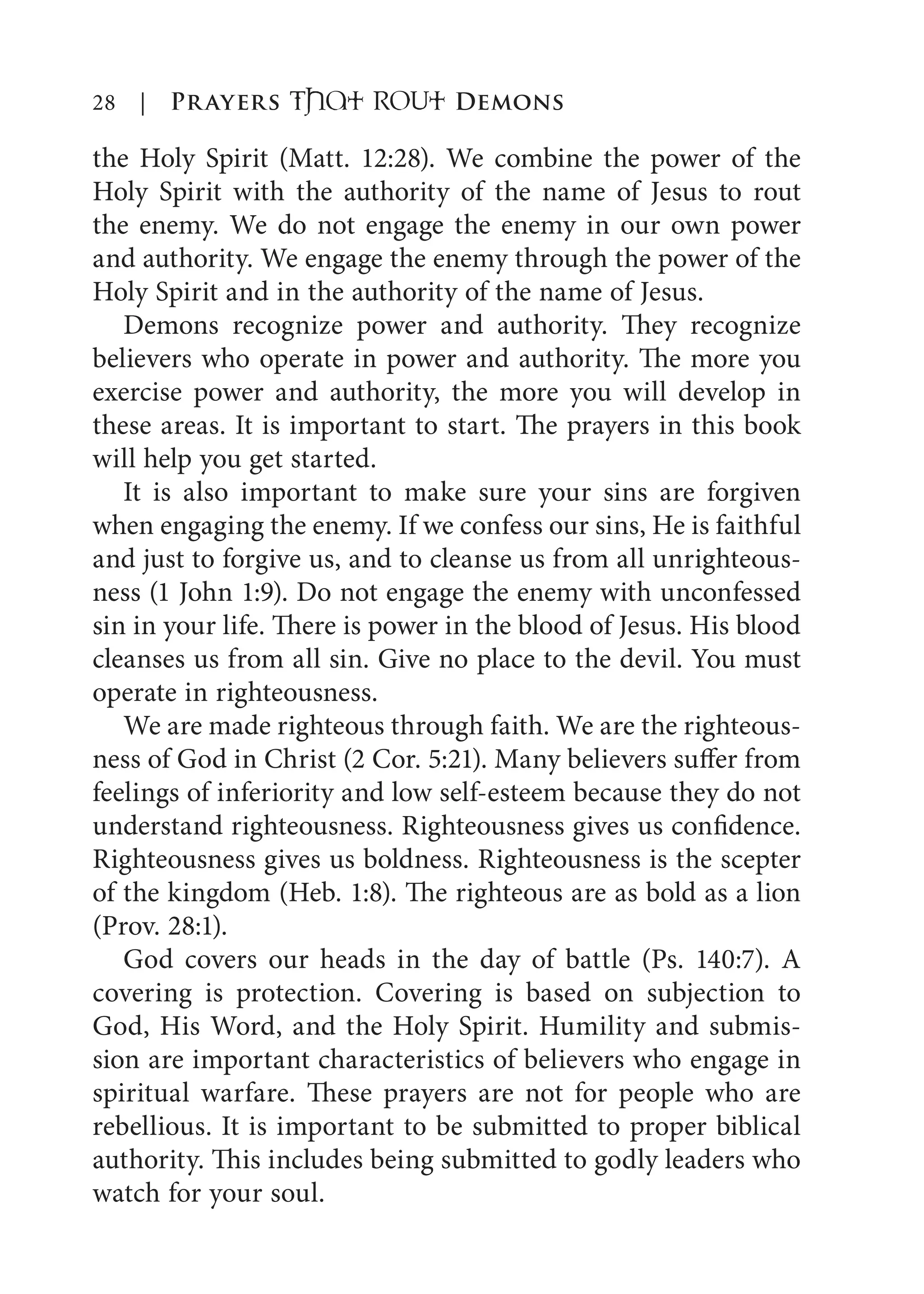 28 | Prayers That RoUt Demons
the Holy Spirit (Matt. 12:28). We combine the power of the
Holy Spirit with the authority of the name of Jesus to rout
the enemy. We do not engage the enemy in our own power
and authority. We engage the enemy through the power of the
Holy Spirit and in the authority of the name of Jesus.
Demons recognize power and authority. They recognize
believers who operate in power and authority. The more you
exercise power and authority, the more you will develop in
these areas. It is important to start. The prayers in this book
will help you get started.
It is also important to make sure your sins are forgiven
when engaging the enemy. If we confess our sins, He is faithful
and just to forgive us, and to cleanse us from all unrighteous-
ness (1 John 1:9). Do not engage the enemy with unconfessed
sin in your life. There is power in the blood of Jesus. His blood
cleanses us from all sin. Give no place to the devil. You must
operate in righteousness.
We are made righteous through faith. We are the righteous-
ness of God in Christ (2 Cor. 5:21). Many believers suffer from
feelings of inferiority and low self-esteem because they do not
understand righteousness. Righteousness gives us confidence.
Righteousness gives us boldness. Righteousness is the scepter
of the kingdom (Heb. 1:8). The righteous are as bold as a lion
(Prov. 28:1).
God covers our heads in the day of battle (Ps. 140:7). A
covering is protection. Covering is based on subjection to
God, His Word, and the Holy Spirit. Humility and submis-
sion are important characteristics of believers who engage in
spiritual warfare. These prayers are not for people who are
rebellious. It is important to be submitted to proper biblical
authority. This includes being submitted to godly leaders who
watch for your soul.
 