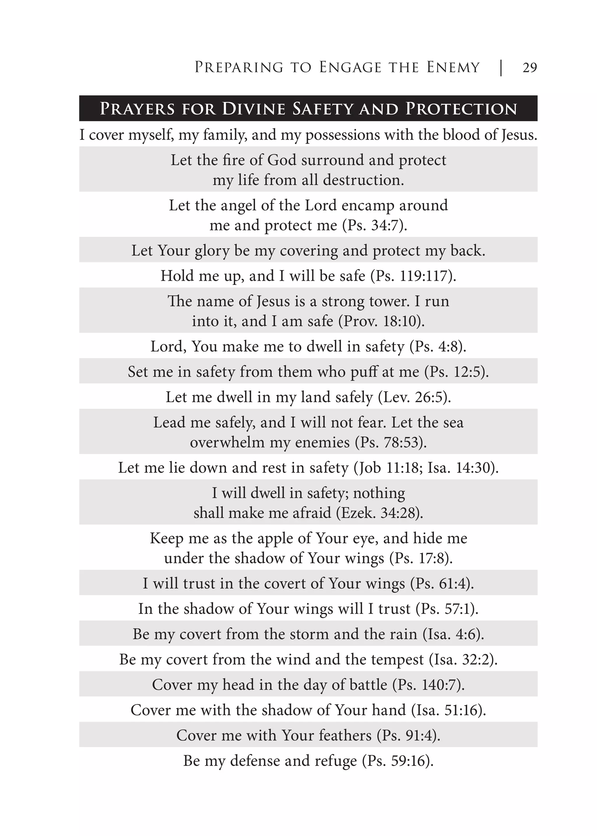 Prayers for Divine Safety and Protection
I cover myself, my family, and my possessions with the blood of Jesus.
Let the fire of God surround and protect
my life from all destruction.
Let the angel of the Lord encamp around
me and protect me (Ps. 34:7).
Let Your glory be my covering and protect my back.
Hold me up, and I will be safe (Ps. 119:117).
The name of Jesus is a strong tower. I run
into it, and I am safe (Prov. 18:10).
Lord, You make me to dwell in safety (Ps. 4:8).
Set me in safety from them who puff at me (Ps. 12:5).
Let me dwell in my land safely (Lev. 26:5).
Lead me safely, and I will not fear. Let the sea
overwhelm my enemies (Ps. 78:53).
Let me lie down and rest in safety (Job 11:18; Isa. 14:30).
I will dwell in safety; nothing
shall make me afraid (Ezek. 34:28).
Keep me as the apple of Your eye, and hide me
under the shadow of Your wings (Ps. 17:8).
I will trust in the covert of Your wings (Ps. 61:4).
In the shadow of Your wings will I trust (Ps. 57:1).
Be my covert from the storm and the rain (Isa. 4:6).
Be my covert from the wind and the tempest (Isa. 32:2).
Cover my head in the day of battle (Ps. 140:7).
Cover me with the shadow of Your hand (Isa. 51:16).
Cover me with Your feathers (Ps. 91:4).
Be my defense and refuge (Ps. 59:16).
Preparing to Engage the Enemy | 29
 