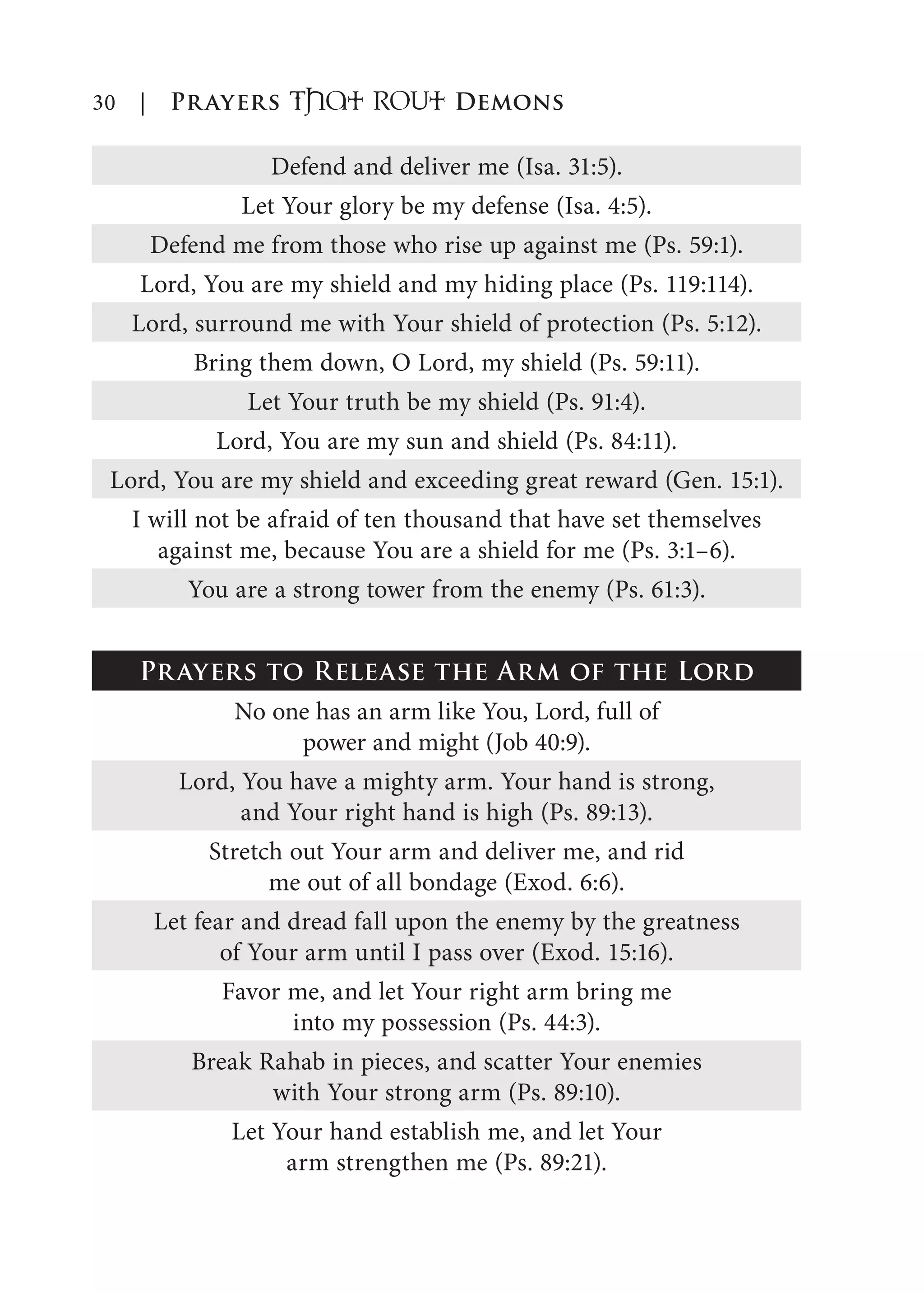 30 | Prayers That RoUt Demons
Defend and deliver me (Isa. 31:5).
Let Your glory be my defense (Isa. 4:5).
Defend me from those who rise up against me (Ps. 59:1).
Lord, You are my shield and my hiding place (Ps. 119:114).
Lord, surround me with Your shield of protection (Ps. 5:12).
Bring them down, O Lord, my shield (Ps. 59:11).
Let Your truth be my shield (Ps. 91:4).
Lord, You are my sun and shield (Ps. 84:11).
Lord, You are my shield and exceeding great reward (Gen. 15:1).
I will not be afraid of ten thousand that have set themselves
against me, because You are a shield for me (Ps. 3:1–6).
You are a strong tower from the enemy (Ps. 61:3).
Prayers to Release the Arm of the Lord
No one has an arm like You, Lord, full of
power and might (Job 40:9).
Lord, You have a mighty arm. Your hand is strong,
and Your right hand is high (Ps. 89:13).
Stretch out Your arm and deliver me, and rid
me out of all bondage (Exod. 6:6).
Let fear and dread fall upon the enemy by the greatness
of Your arm until I pass over (Exod. 15:16).
Favor me, and let Your right arm bring me
into my possession (Ps. 44:3).
Break Rahab in pieces, and scatter Your enemies
with Your strong arm (Ps. 89:10).
Let Your hand establish me, and let Your
arm strengthen me (Ps. 89:21).
 