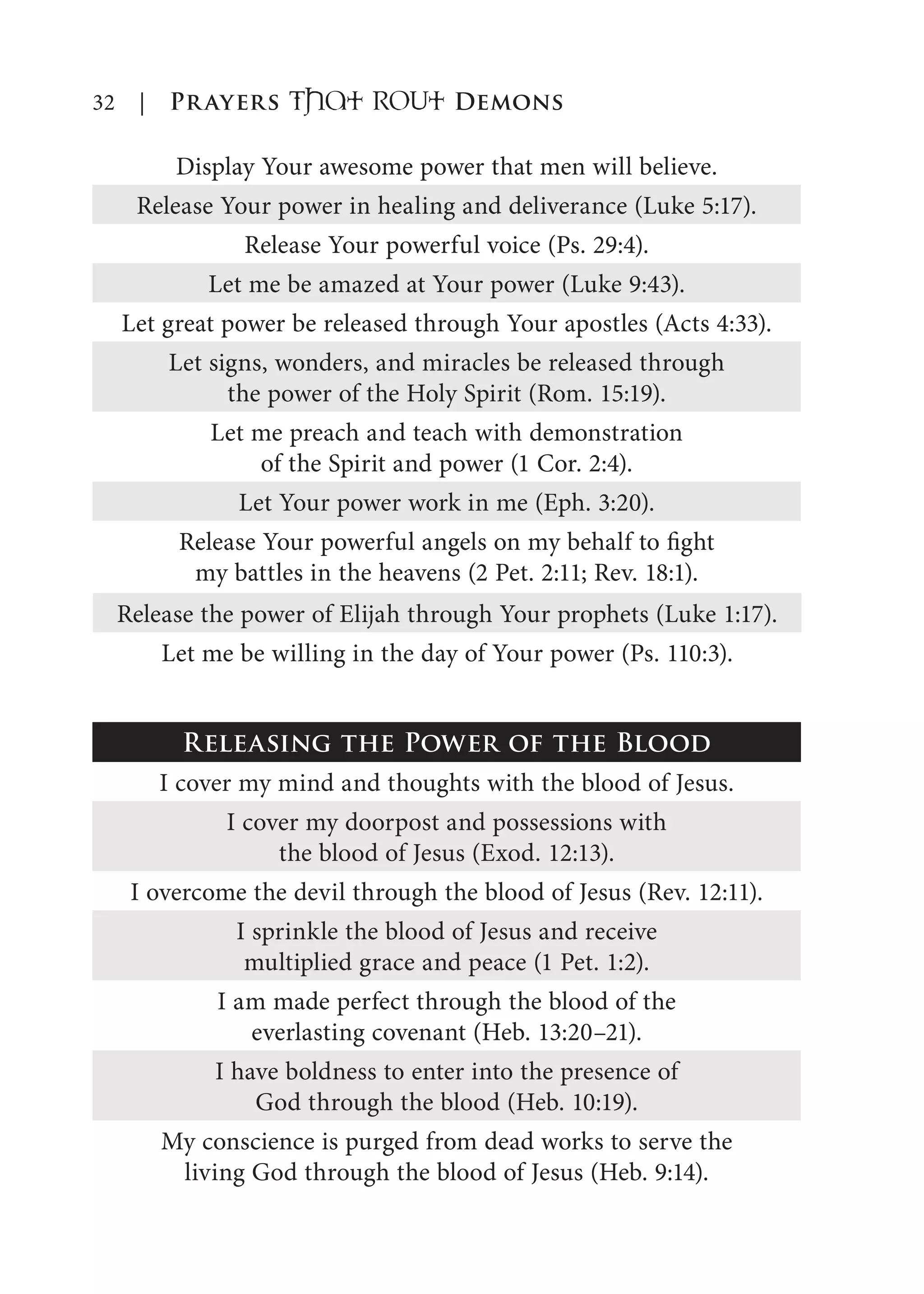 32 | Prayers That RoUt Demons
Display Your awesome power that men will believe.
Release Your power in healing and deliverance (Luke 5:17).
Release Your powerful voice (Ps. 29:4).
Let me be amazed at Your power (Luke 9:43).
Let great power be released through Your apostles (Acts 4:33).
Let signs, wonders, and miracles be released through
the power of the Holy Spirit (Rom. 15:19).
Let me preach and teach with demonstration
of the Spirit and power (1 Cor. 2:4).
Let Your power work in me (Eph. 3:20).
Release Your powerful angels on my behalf to fight
my battles in the heavens (2 Pet. 2:11; Rev. 18:1).
Release the power of Elijah through Your prophets (Luke 1:17).
Let me be willing in the day of Your power (Ps. 110:3).
Releasing the Power of the Blood
I cover my mind and thoughts with the blood of Jesus.
I cover my doorpost and possessions with
the blood of Jesus (Exod. 12:13).
I overcome the devil through the blood of Jesus (Rev. 12:11).
I sprinkle the blood of Jesus and receive
multiplied grace and peace (1 Pet. 1:2).
I am made perfect through the blood of the
everlasting covenant (Heb. 13:20–21).
I have boldness to enter into the presence of
God through the blood (Heb. 10:19).
My conscience is purged from dead works to serve the
living God through the blood of Jesus (Heb. 9:14).
 