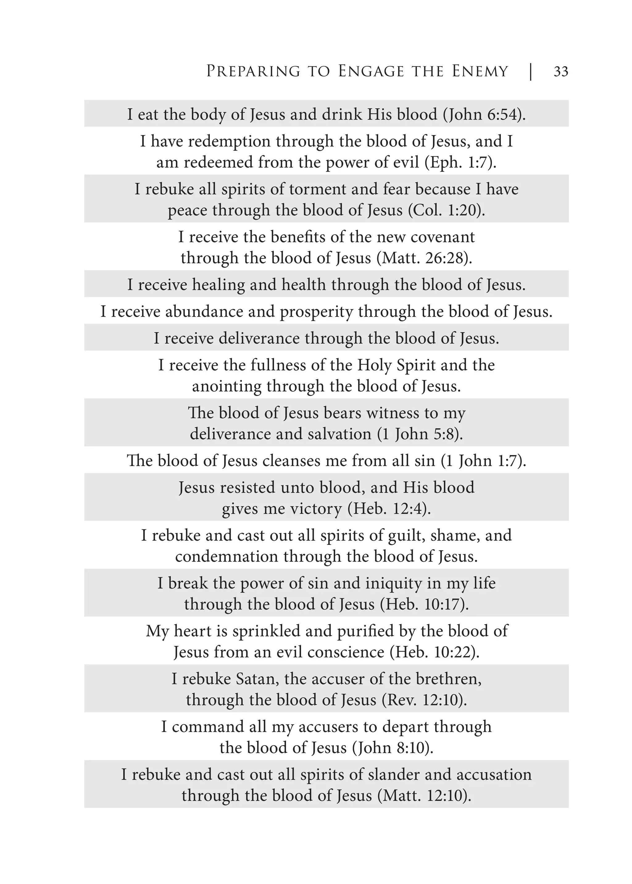 Preparing to Engage the Enemy | 33
I eat the body of Jesus and drink His blood (John 6:54).
I have redemption through the blood of Jesus, and I
am redeemed from the power of evil (Eph. 1:7).
I rebuke all spirits of torment and fear because I have
peace through the blood of Jesus (Col. 1:20).
I receive the benefits of the new covenant
through the blood of Jesus (Matt. 26:28).
I receive healing and health through the blood of Jesus.
I receive abundance and prosperity through the blood of Jesus.
I receive deliverance through the blood of Jesus.
I receive the fullness of the Holy Spirit and the
anointing through the blood of Jesus.
The blood of Jesus bears witness to my
deliverance and salvation (1 John 5:8).
The blood of Jesus cleanses me from all sin (1 John 1:7).
Jesus resisted unto blood, and His blood
gives me victory (Heb. 12:4).
I rebuke and cast out all spirits of guilt, shame, and
condemnation through the blood of Jesus.
I break the power of sin and iniquity in my life
through the blood of Jesus (Heb. 10:17).
My heart is sprinkled and purified by the blood of
Jesus from an evil conscience (Heb. 10:22).
I rebuke Satan, the accuser of the brethren,
through the blood of Jesus (Rev. 12:10).
I command all my accusers to depart through
the blood of Jesus (John 8:10).
I rebuke and cast out all spirits of slander and accusation
through the blood of Jesus (Matt. 12:10).
 