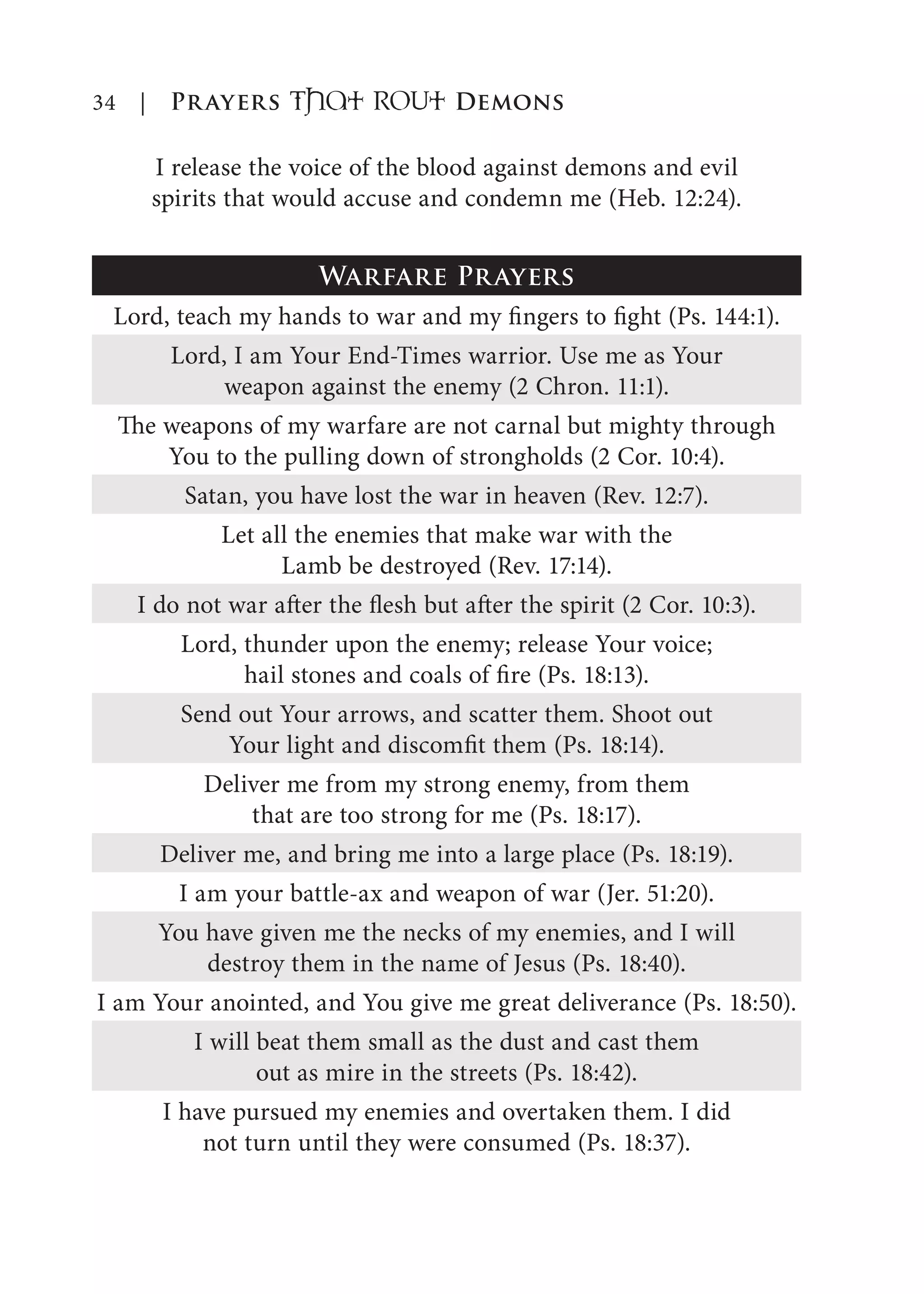 34 | Prayers That RoUt Demons
I release the voice of the blood against demons and evil
spirits that would accuse and condemn me (Heb. 12:24).
Warfare Prayers
Lord, teach my hands to war and my fingers to fight (Ps. 144:1).
Lord, I am Your End-Times warrior. Use me as Your
weapon against the enemy (2 Chron. 11:1).
The weapons of my warfare are not carnal but mighty through
You to the pulling down of strongholds (2 Cor. 10:4).
Satan, you have lost the war in heaven (Rev. 12:7).
Let all the enemies that make war with the
Lamb be destroyed (Rev. 17:14).
I do not war after the flesh but after the spirit (2 Cor. 10:3).
Lord, thunder upon the enemy; release Your voice;
hail stones and coals of fire (Ps. 18:13).
Send out Your arrows, and scatter them. Shoot out
Your light and discomfit them (Ps. 18:14).
Deliver me from my strong enemy, from them
that are too strong for me (Ps. 18:17).
Deliver me, and bring me into a large place (Ps. 18:19).
I am your battle-ax and weapon of war (Jer. 51:20).
You have given me the necks of my enemies, and I will
destroy them in the name of Jesus (Ps. 18:40).
I am Your anointed, and You give me great deliverance (Ps. 18:50).
I will beat them small as the dust and cast them
out as mire in the streets (Ps. 18:42).
I have pursued my enemies and overtaken them. I did
not turn until they were consumed (Ps. 18:37).
 