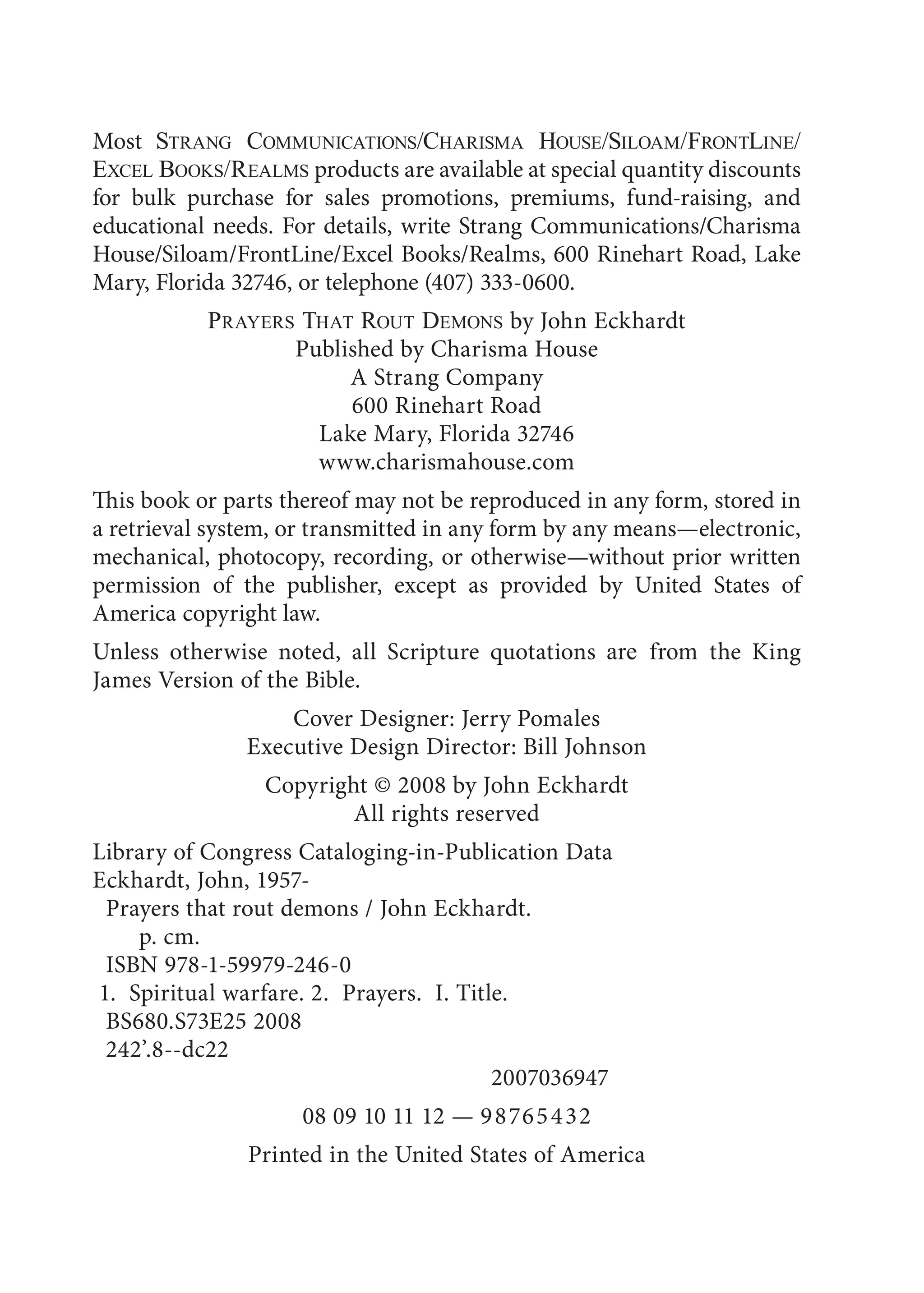 Most STRANG COMMUNICATIONS/CHARISMA HOUSE/SILOAM/FRONTLINE/
EXCEL BOOKS/REALMS products are available at special quantity discounts
for bulk purchase for sales promotions, premiums, fund-raising, and
educational needs. For details, write Strang Communications/Charisma
House/Siloam/FrontLine/Excel Books/Realms, 600 Rinehart Road, Lake
Mary, Florida 32746, or telephone (407) 333-0600.
PRAYERS THAT ROUT DEMONS by John Eckhardt
Published by Charisma House
A Strang Company
600 Rinehart Road
Lake Mary, Florida 32746
www.charismahouse.com
This book or parts thereof may not be reproduced in any form, stored in
a retrieval system, or transmitted in any form by any means—electronic,
mechanical, photocopy, recording, or otherwise—without prior written
permission of the publisher, except as provided by United States of
America copyright law.
Unless otherwise noted, all Scripture quotations are from the King
James Version of the Bible.
Cover Designer: Jerry Pomales
Executive Design Director: Bill Johnson
Copyright © 2008 by John Eckhardt
All rights reserved
Library of Congress Cataloging-in-Publication Data
Eckhardt, John, 1957-
Prayers that rout demons / John Eckhardt.
p. cm.
ISBN 978-1-59979-246-0
1. Spiritual warfare. 2. Prayers. I. Title.
BS680.S73E25 2008
242’.8--dc22
2007036947
08 09 10 11 12 — 98765432
Printed in the United States of America
 