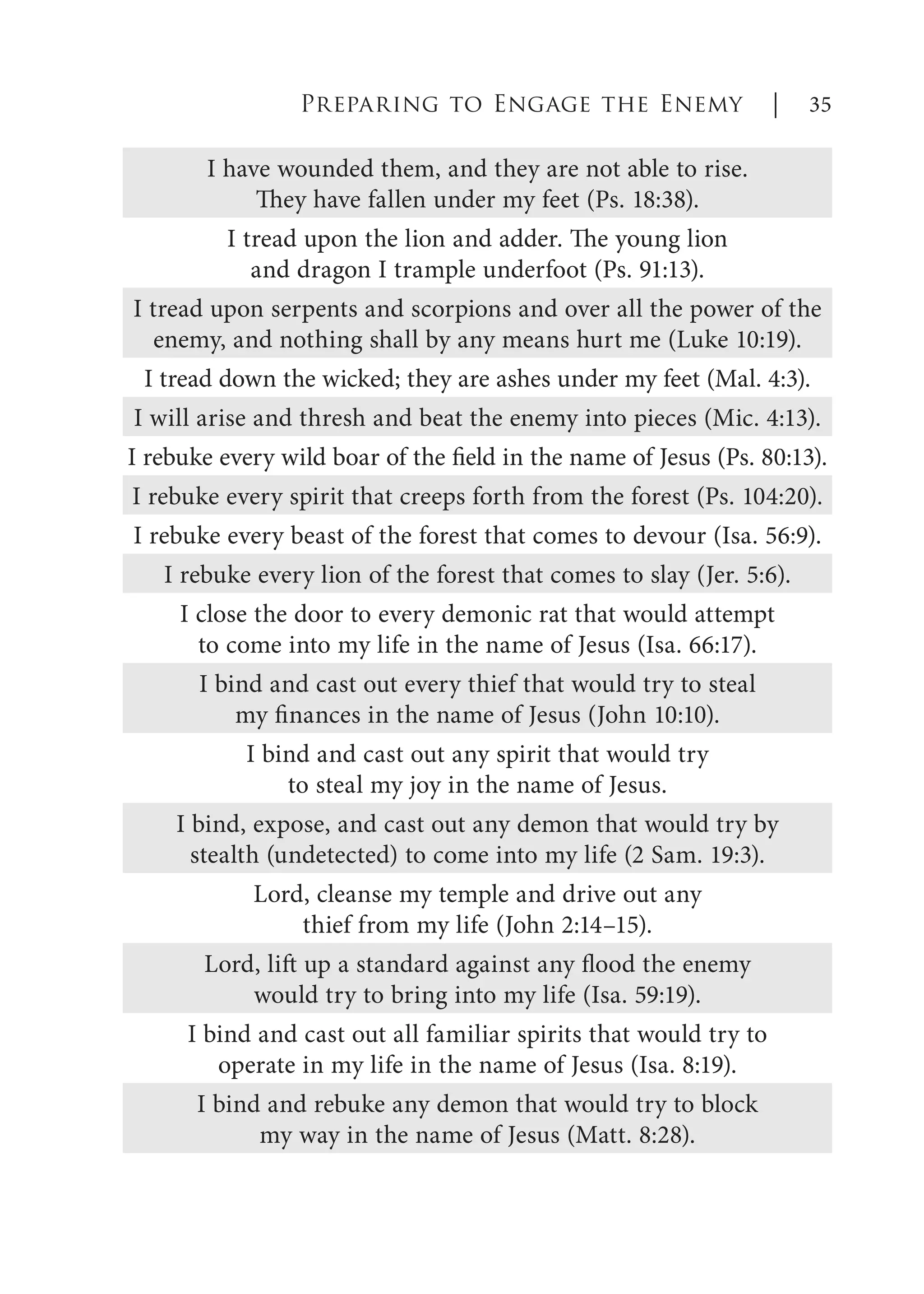 I have wounded them, and they are not able to rise.
They have fallen under my feet (Ps. 18:38).
I tread upon the lion and adder. The young lion
and dragon I trample underfoot (Ps. 91:13).
I tread upon serpents and scorpions and over all the power of the
enemy, and nothing shall by any means hurt me (Luke 10:19).
I tread down the wicked; they are ashes under my feet (Mal. 4:3).
I will arise and thresh and beat the enemy into pieces (Mic. 4:13).
I rebuke every wild boar of the field in the name of Jesus (Ps. 80:13).
I rebuke every spirit that creeps forth from the forest (Ps. 104:20).
I rebuke every beast of the forest that comes to devour (Isa. 56:9).
I rebuke every lion of the forest that comes to slay (Jer. 5:6).
I close the door to every demonic rat that would attempt
to come into my life in the name of Jesus (Isa. 66:17).
I bind and cast out every thief that would try to steal
my finances in the name of Jesus (John 10:10).
I bind and cast out any spirit that would try
to steal my joy in the name of Jesus.
I bind, expose, and cast out any demon that would try by
stealth (undetected) to come into my life (2 Sam. 19:3).
Lord, cleanse my temple and drive out any
thief from my life (John 2:14–15).
Lord, lift up a standard against any flood the enemy
would try to bring into my life (Isa. 59:19).
I bind and cast out all familiar spirits that would try to
operate in my life in the name of Jesus (Isa. 8:19).
I bind and rebuke any demon that would try to block
my way in the name of Jesus (Matt. 8:28).
Preparing to Engage the Enemy | 35
 
