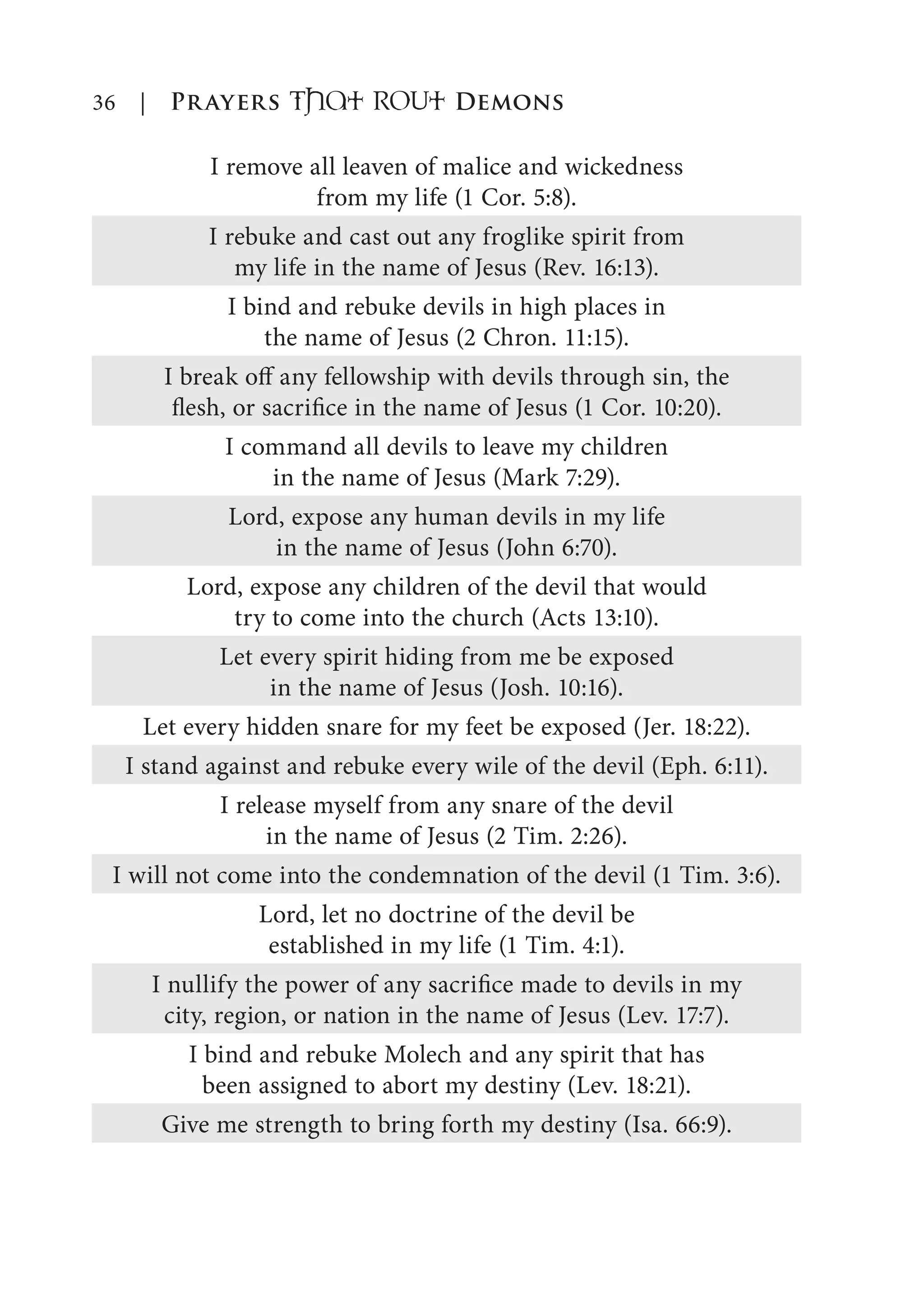 36 | Prayers That RoUt Demons
I remove all leaven of malice and wickedness
from my life (1 Cor. 5:8).
I rebuke and cast out any froglike spirit from
my life in the name of Jesus (Rev. 16:13).
I bind and rebuke devils in high places in
the name of Jesus (2 Chron. 11:15).
I break off any fellowship with devils through sin, the
flesh, or sacrifice in the name of Jesus (1 Cor. 10:20).
I command all devils to leave my children
in the name of Jesus (Mark 7:29).
Lord, expose any human devils in my life
in the name of Jesus (John 6:70).
Lord, expose any children of the devil that would
try to come into the church (Acts 13:10).
Let every spirit hiding from me be exposed
in the name of Jesus (Josh. 10:16).
Let every hidden snare for my feet be exposed (Jer. 18:22).
I stand against and rebuke every wile of the devil (Eph. 6:11).
I release myself from any snare of the devil
in the name of Jesus (2 Tim. 2:26).
I will not come into the condemnation of the devil (1 Tim. 3:6).
Lord, let no doctrine of the devil be
established in my life (1 Tim. 4:1).
I nullify the power of any sacrifice made to devils in my
city, region, or nation in the name of Jesus (Lev. 17:7).
I bind and rebuke Molech and any spirit that has
been assigned to abort my destiny (Lev. 18:21).
Give me strength to bring forth my destiny (Isa. 66:9).
 