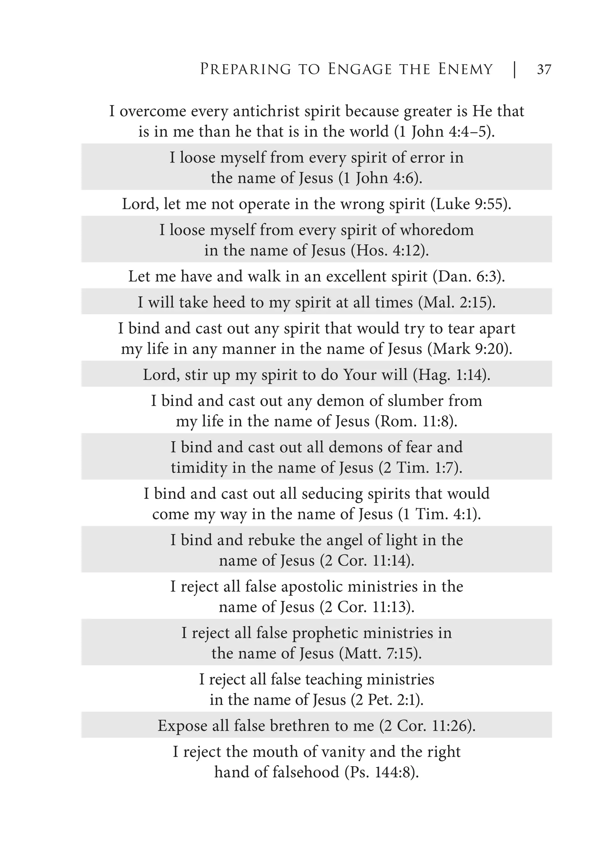 I overcome every antichrist spirit because greater is He that
is in me than he that is in the world (1 John 4:4–5).
I loose myself from every spirit of error in
the name of Jesus (1 John 4:6).
Lord, let me not operate in the wrong spirit (Luke 9:55).
I loose myself from every spirit of whoredom
in the name of Jesus (Hos. 4:12).
Let me have and walk in an excellent spirit (Dan. 6:3).
I will take heed to my spirit at all times (Mal. 2:15).
I bind and cast out any spirit that would try to tear apart
my life in any manner in the name of Jesus (Mark 9:20).
Lord, stir up my spirit to do Your will (Hag. 1:14).
I bind and cast out any demon of slumber from
my life in the name of Jesus (Rom. 11:8).
I bind and cast out all demons of fear and
timidity in the name of Jesus (2 Tim. 1:7).
I bind and cast out all seducing spirits that would
come my way in the name of Jesus (1 Tim. 4:1).
I bind and rebuke the angel of light in the
name of Jesus (2 Cor. 11:14).
I reject all false apostolic ministries in the
name of Jesus (2 Cor. 11:13).
I reject all false prophetic ministries in
the name of Jesus (Matt. 7:15).
I reject all false teaching ministries
in the name of Jesus (2 Pet. 2:1).
Expose all false brethren to me (2 Cor. 11:26).
I reject the mouth of vanity and the right
hand of falsehood (Ps. 144:8).
Preparing to Engage the Enemy | 37
 