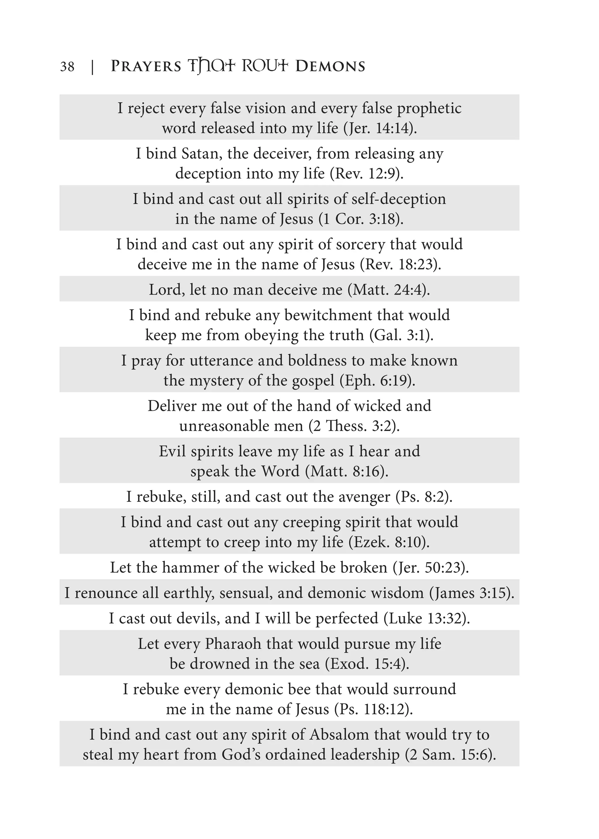 38 | Prayers That RoUt Demons
I reject every false vision and every false prophetic
word released into my life (Jer. 14:14).
I bind Satan, the deceiver, from releasing any
deception into my life (Rev. 12:9).
I bind and cast out all spirits of self-deception
in the name of Jesus (1 Cor. 3:18).
I bind and cast out any spirit of sorcery that would
deceive me in the name of Jesus (Rev. 18:23).
Lord, let no man deceive me (Matt. 24:4).
I bind and rebuke any bewitchment that would
keep me from obeying the truth (Gal. 3:1).
I pray for utterance and boldness to make known
the mystery of the gospel (Eph. 6:19).
Deliver me out of the hand of wicked and
unreasonable men (2 Thess. 3:2).
Evil spirits leave my life as I hear and
speak the Word (Matt. 8:16).
I rebuke, still, and cast out the avenger (Ps. 8:2).
I bind and cast out any creeping spirit that would
attempt to creep into my life (Ezek. 8:10).
Let the hammer of the wicked be broken (Jer. 50:23).
I renounce all earthly, sensual, and demonic wisdom (James 3:15).
I cast out devils, and I will be perfected (Luke 13:32).
Let every Pharaoh that would pursue my life
be drowned in the sea (Exod. 15:4).
I rebuke every demonic bee that would surround
me in the name of Jesus (Ps. 118:12).
I bind and cast out any spirit of Absalom that would try to
steal my heart from God’s ordained leadership (2 Sam. 15:6).
 