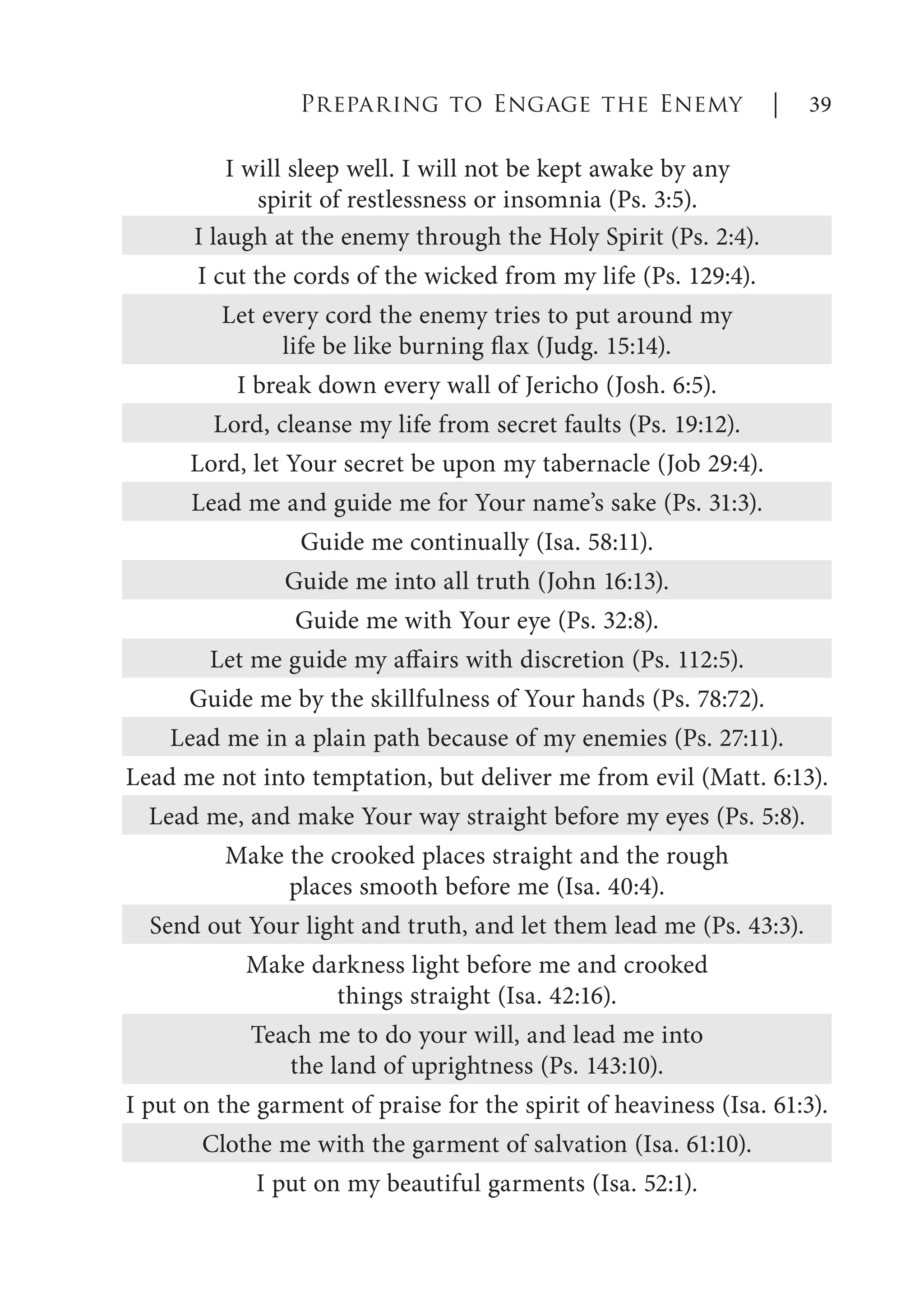 I will sleep well. I will not be kept awake by any
spirit of restlessness or insomnia (Ps. 3:5).
Preparing to Engage the Enemy | 39
I laugh at the enemy through the Holy Spirit (Ps. 2:4).
I cut the cords of the wicked from my life (Ps. 129:4).
Let every cord the enemy tries to put around my
life be like burning flax (Judg. 15:14).
I break down every wall of Jericho (Josh. 6:5).
Lord, cleanse my life from secret faults (Ps. 19:12).
Lord, let Your secret be upon my tabernacle (Job 29:4).
Lead me and guide me for Your name’s sake (Ps. 31:3).
Guide me continually (Isa. 58:11).
Guide me into all truth (John 16:13).
Guide me with Your eye (Ps. 32:8).
Let me guide my affairs with discretion (Ps. 112:5).
Guide me by the skillfulness of Your hands (Ps. 78:72).
Lead me in a plain path because of my enemies (Ps. 27:11).
Lead me not into temptation, but deliver me from evil (Matt. 6:13).
Lead me, and make Your way straight before my eyes (Ps. 5:8).
Make the crooked places straight and the rough
places smooth before me (Isa. 40:4).
Send out Your light and truth, and let them lead me (Ps. 43:3).
Make darkness light before me and crooked
things straight (Isa. 42:16).
Teach me to do your will, and lead me into
the land of uprightness (Ps. 143:10).
I put on the garment of praise for the spirit of heaviness (Isa. 61:3).
Clothe me with the garment of salvation (Isa. 61:10).
I put on my beautiful garments (Isa. 52:1).
 