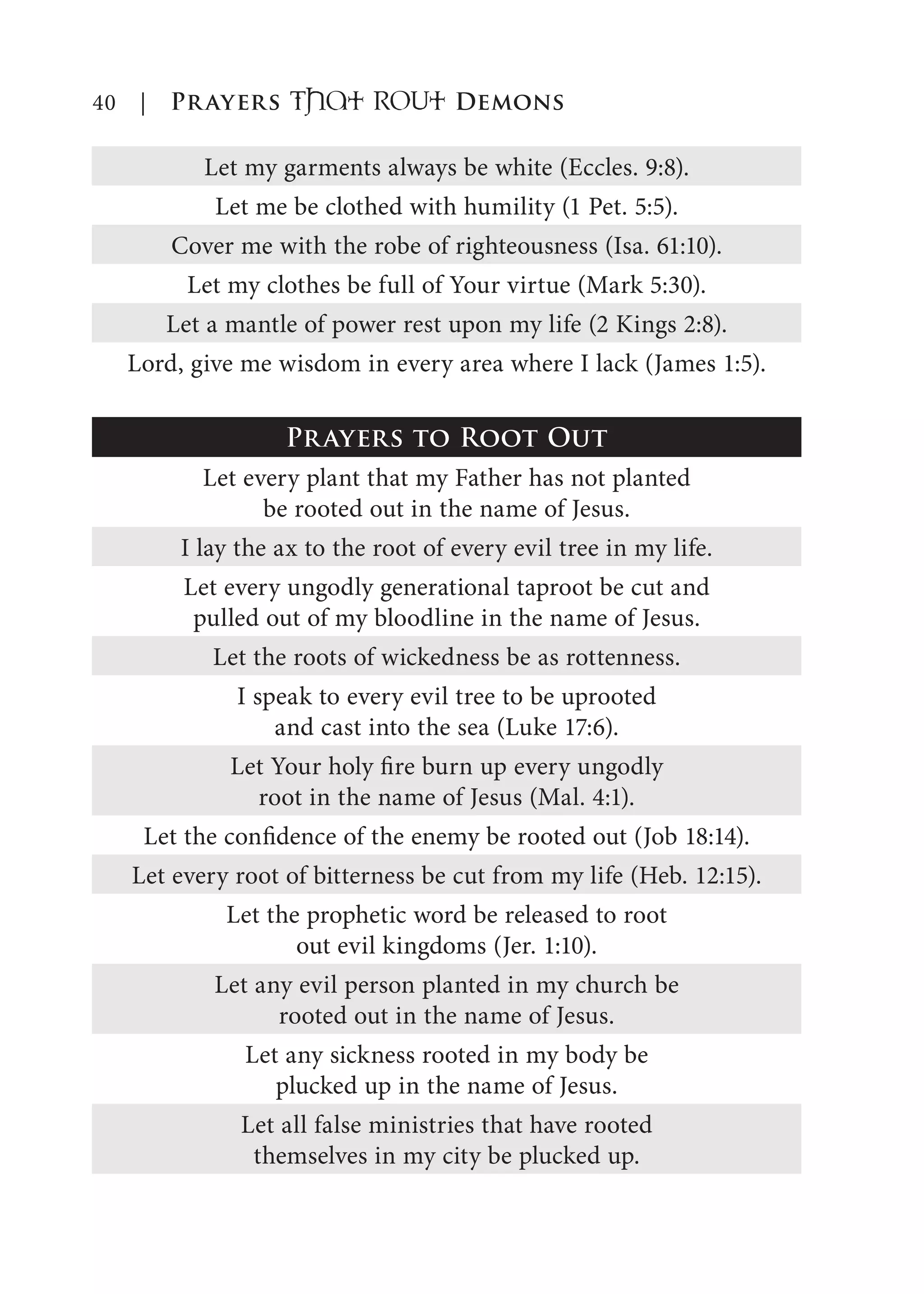 40 | Prayers That RoUt Demons
Let my garments always be white (Eccles. 9:8).
Let me be clothed with humility (1 Pet. 5:5).
Cover me with the robe of righteousness (Isa. 61:10).
Let my clothes be full of Your virtue (Mark 5:30).
Let a mantle of power rest upon my life (2 Kings 2:8).
Lord, give me wisdom in every area where I lack (James 1:5).
Prayers to Root Out
Let every plant that my Father has not planted
be rooted out in the name of Jesus.
I lay the ax to the root of every evil tree in my life.
Let every ungodly generational taproot be cut and
pulled out of my bloodline in the name of Jesus.
Let the roots of wickedness be as rottenness.
I speak to every evil tree to be uprooted
and cast into the sea (Luke 17:6).
Let Your holy fire burn up every ungodly
root in the name of Jesus (Mal. 4:1).
Let the confidence of the enemy be rooted out (Job 18:14).
Let every root of bitterness be cut from my life (Heb. 12:15).
Let the prophetic word be released to root
out evil kingdoms (Jer. 1:10).
Let any evil person planted in my church be
rooted out in the name of Jesus.
Let any sickness rooted in my body be
plucked up in the name of Jesus.
Let all false ministries that have rooted
themselves in my city be plucked up.
 