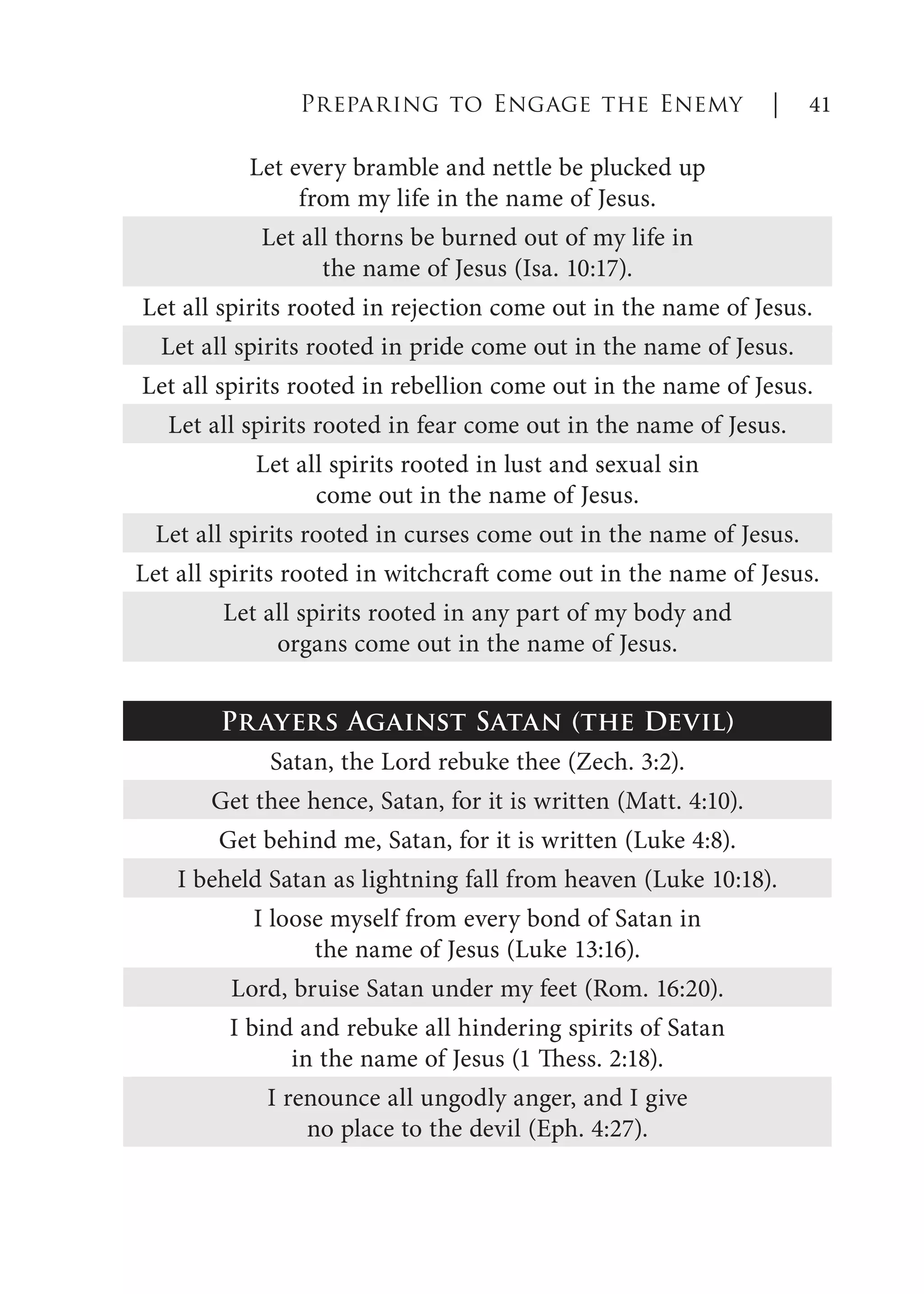 Preparing to Engage the Enemy | 41
Let every bramble and nettle be plucked up
from my life in the name of Jesus.
Let all thorns be burned out of my life in
the name of Jesus (Isa. 10:17).
Let all spirits rooted in rejection come out in the name of Jesus.
Let all spirits rooted in pride come out in the name of Jesus.
Let all spirits rooted in rebellion come out in the name of Jesus.
Let all spirits rooted in fear come out in the name of Jesus.
Let all spirits rooted in lust and sexual sin
come out in the name of Jesus.
Let all spirits rooted in curses come out in the name of Jesus.
Let all spirits rooted in witchcraft come out in the name of Jesus.
Let all spirits rooted in any part of my body and
organs come out in the name of Jesus.
Prayers Against Satan (the Devil)
Satan, the Lord rebuke thee (Zech. 3:2).
Get thee hence, Satan, for it is written (Matt. 4:10).
Get behind me, Satan, for it is written (Luke 4:8).
I beheld Satan as lightning fall from heaven (Luke 10:18).
I loose myself from every bond of Satan in
the name of Jesus (Luke 13:16).
Lord, bruise Satan under my feet (Rom. 16:20).
I bind and rebuke all hindering spirits of Satan
in the name of Jesus (1 Thess. 2:18).
I renounce all ungodly anger, and I give
no place to the devil (Eph. 4:27).
 