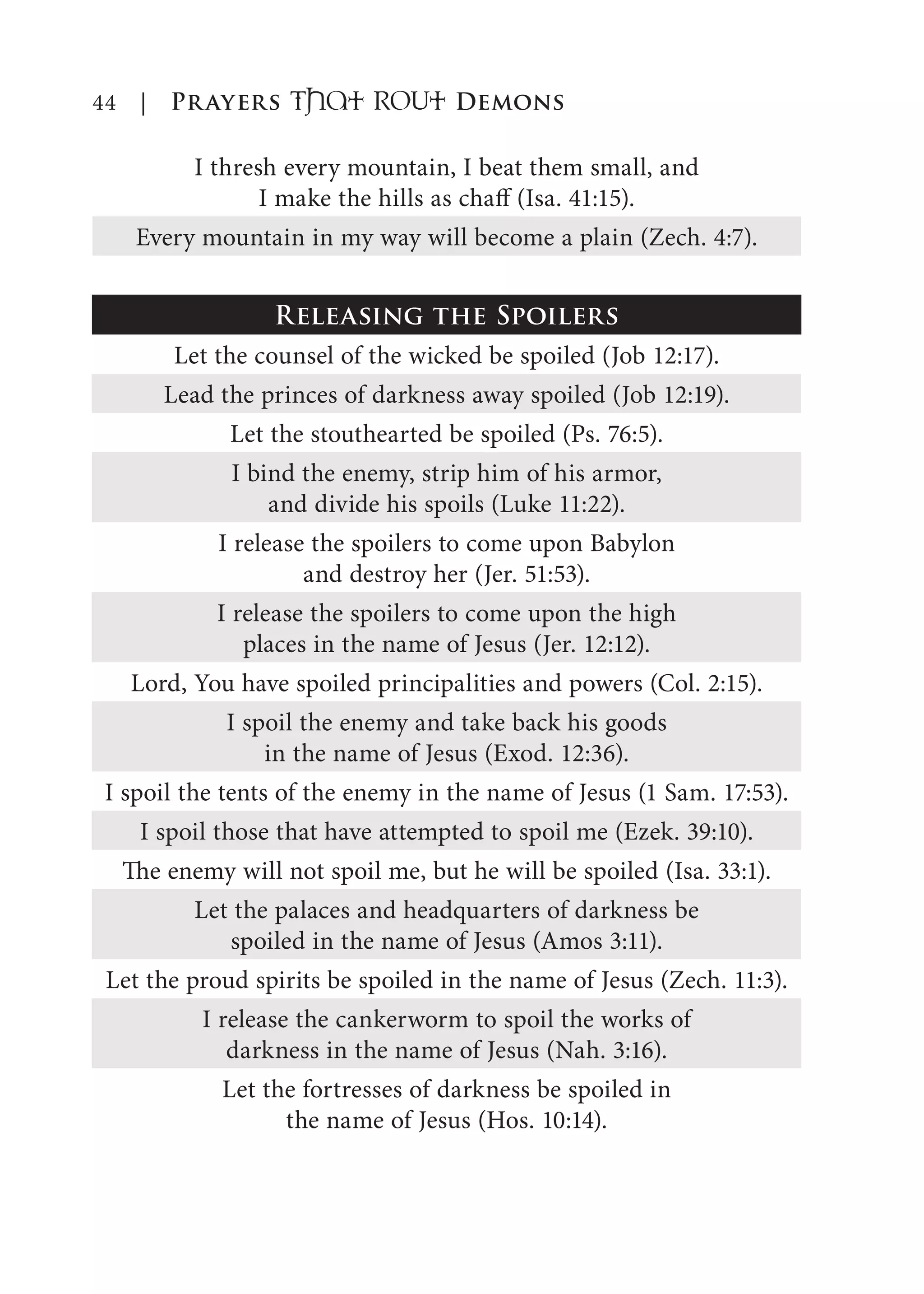 44 | Prayers That RoUt Demons
I thresh every mountain, I beat them small, and
I make the hills as chaff (Isa. 41:15).
Every mountain in my way will become a plain (Zech. 4:7).
Releasing the Spoilers
Let the counsel of the wicked be spoiled (Job 12:17).
Lead the princes of darkness away spoiled (Job 12:19).
Let the stouthearted be spoiled (Ps. 76:5).
I bind the enemy, strip him of his armor,
and divide his spoils (Luke 11:22).
I release the spoilers to come upon Babylon
and destroy her (Jer. 51:53).
I release the spoilers to come upon the high
places in the name of Jesus (Jer. 12:12).
Lord, You have spoiled principalities and powers (Col. 2:15).
I spoil the enemy and take back his goods
in the name of Jesus (Exod. 12:36).
I spoil the tents of the enemy in the name of Jesus (1 Sam. 17:53).
I spoil those that have attempted to spoil me (Ezek. 39:10).
The enemy will not spoil me, but he will be spoiled (Isa. 33:1).
Let the palaces and headquarters of darkness be
spoiled in the name of Jesus (Amos 3:11).
Let the proud spirits be spoiled in the name of Jesus (Zech. 11:3).
I release the cankerworm to spoil the works of
darkness in the name of Jesus (Nah. 3:16).
Let the fortresses of darkness be spoiled in
the name of Jesus (Hos. 10:14).
 