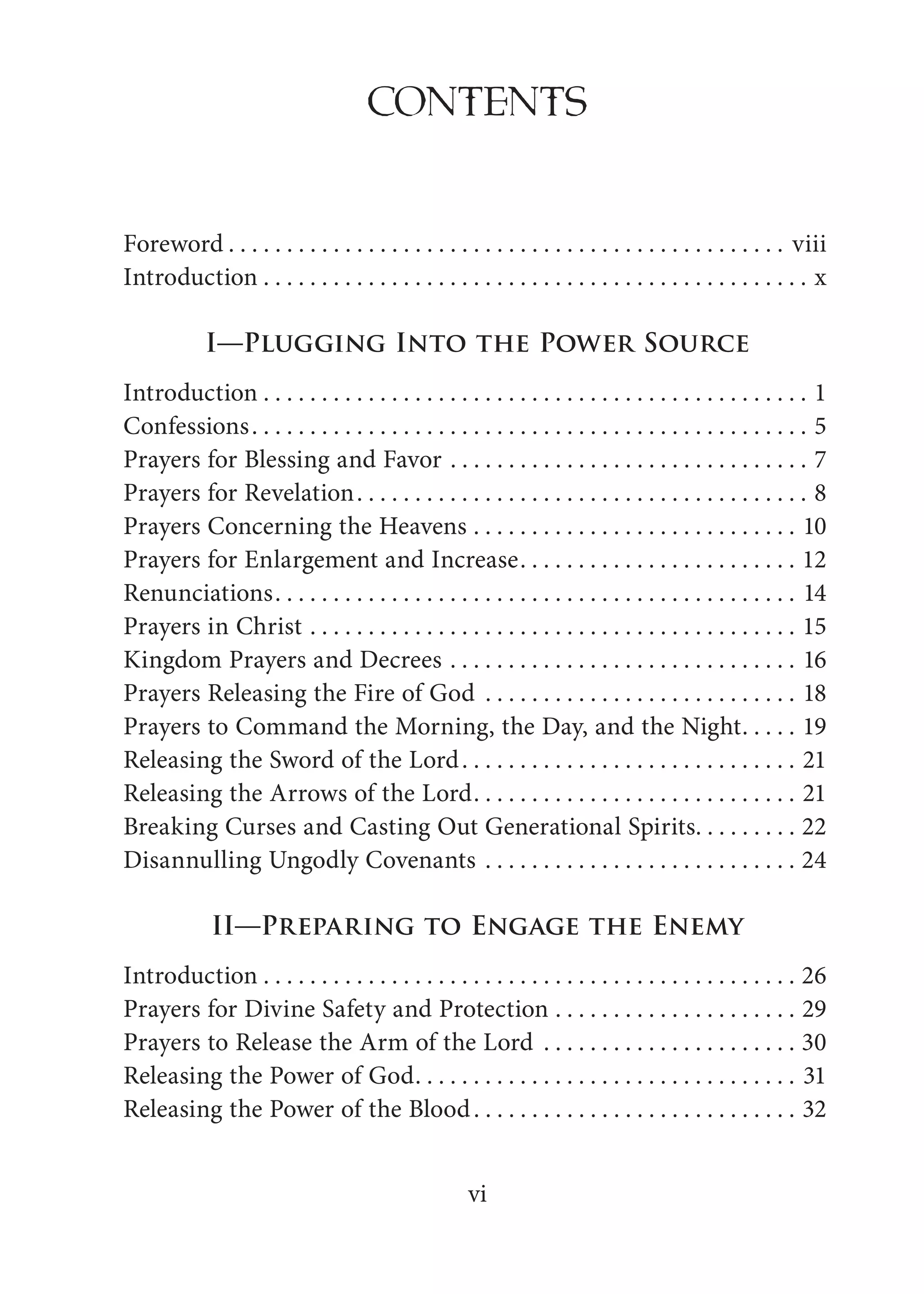 vi
CONTENTS
Foreword . . . . . . . . . . . . . . . . . . . . . . . . . . . . . . . . . . . . . . . . . . . . . . . . viii
Introduction . . . . . . . . . . . . . . . . . . . . . . . . . . . . . . . . . . . . . . . . . . . . . . . x
I—Plugging Into the Power Source
Introduction . . . . . . . . . . . . . . . . . . . . . . . . . . . . . . . . . . . . . . . . . . . . . . . 1
Confessions. . . . . . . . . . . . . . . . . . . . . . . . . . . . . . . . . . . . . . . . . . . . . . . . 5
Prayers for Blessing and Favor . . . . . . . . . . . . . . . . . . . . . . . . . . . . . . . 7
Prayers for Revelation. . . . . . . . . . . . . . . . . . . . . . . . . . . . . . . . . . . . . . . 8
Prayers Concerning the Heavens . . . . . . . . . . . . . . . . . . . . . . . . . . . . 10
Prayers for Enlargement and Increase. . . . . . . . . . . . . . . . . . . . . . . . 12
Renunciations. . . . . . . . . . . . . . . . . . . . . . . . . . . . . . . . . . . . . . . . . . . . . 14
Prayers in Christ . . . . . . . . . . . . . . . . . . . . . . . . . . . . . . . . . . . . . . . . . . 15
Kingdom Prayers and Decrees . . . . . . . . . . . . . . . . . . . . . . . . . . . . . . 16
Prayers Releasing the Fire of God . . . . . . . . . . . . . . . . . . . . . . . . . . . 18
Prayers to Command the Morning, the Day, and the Night. . . . . 19
Releasing the Sword of the Lord. . . . . . . . . . . . . . . . . . . . . . . . . . . . . 21
Releasing the Arrows of the Lord. . . . . . . . . . . . . . . . . . . . . . . . . . . . 21
Breaking Curses and Casting Out Generational Spirits. . . . . . . . . 22
Disannulling Ungodly Covenants . . . . . . . . . . . . . . . . . . . . . . . . . . . 24
II—Preparing to Engage the Enemy
Introduction . . . . . . . . . . . . . . . . . . . . . . . . . . . . . . . . . . . . . . . . . . . . . . 26
Prayers for Divine Safety and Protection . . . . . . . . . . . . . . . . . . . . . 29
Prayers to Release the Arm of the Lord . . . . . . . . . . . . . . . . . . . . . . 30
Releasing the Power of God. . . . . . . . . . . . . . . . . . . . . . . . . . . . . . . . . 31
Releasing the Power of the Blood. . . . . . . . . . . . . . . . . . . . . . . . . . . . 32
 