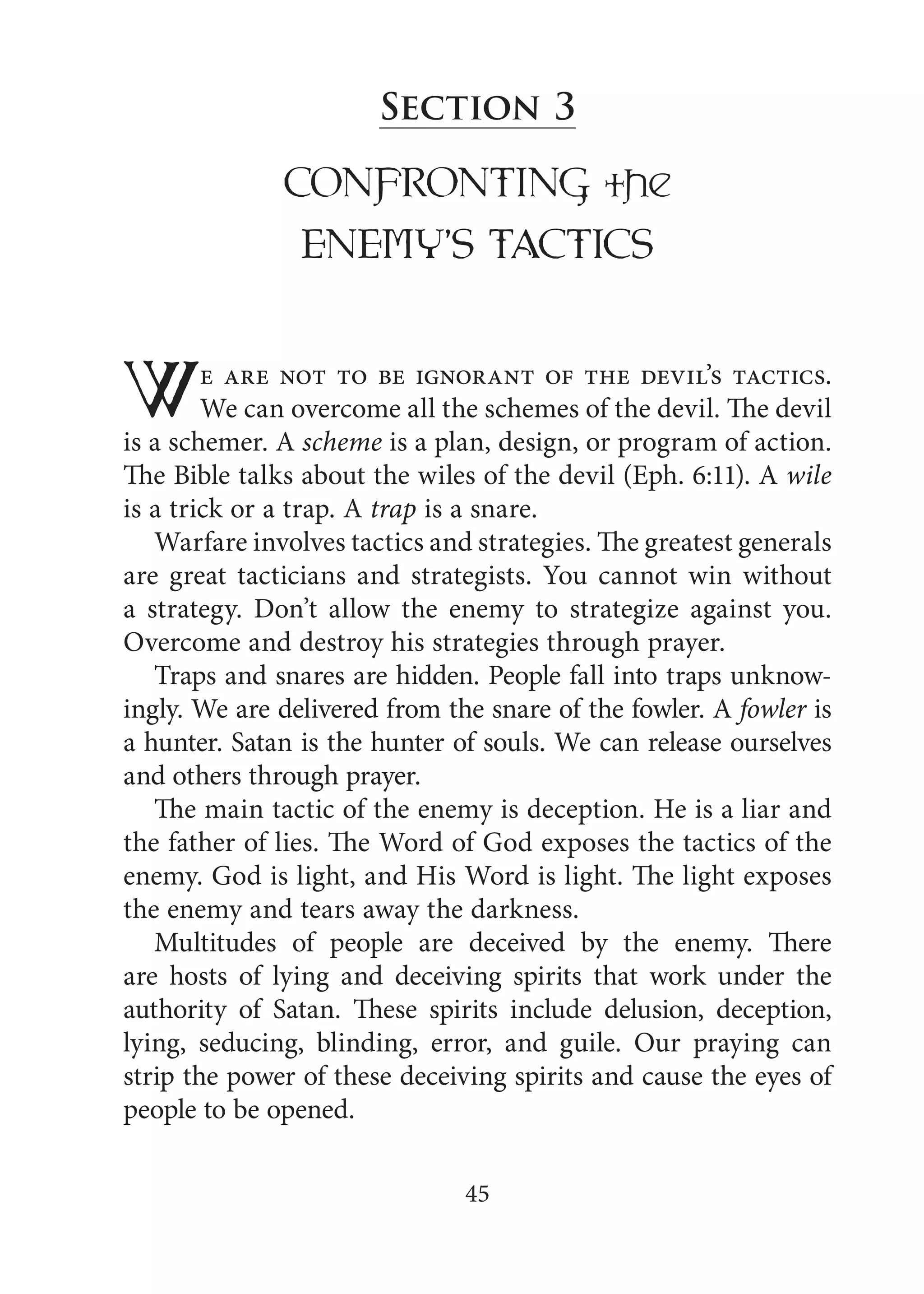 45
Section 3
CONFRONTING the
ENEMY’S TACTICS
We are not to be ignorant of the devil’s tactics.
We can overcome all the schemes of the devil. The devil
is a schemer. A scheme is a plan, design, or program of action.
The Bible talks about the wiles of the devil (Eph. 6:11). A wile
is a trick or a trap. A trap is a snare.
Warfare involves tactics and strategies. The greatest generals
are great tacticians and strategists. You cannot win without
a strategy. Don’t allow the enemy to strategize against you.
Overcome and destroy his strategies through prayer.
Traps and snares are hidden. People fall into traps unknow-
ingly. We are delivered from the snare of the fowler. A fowler is
a hunter. Satan is the hunter of souls. We can release ourselves
and others through prayer.
The main tactic of the enemy is deception. He is a liar and
the father of lies. The Word of God exposes the tactics of the
enemy. God is light, and His Word is light. The light exposes
the enemy and tears away the darkness.
Multitudes of people are deceived by the enemy. There
are hosts of lying and deceiving spirits that work under the
authority of Satan. These spirits include delusion, deception,
lying, seducing, blinding, error, and guile. Our praying can
strip the power of these deceiving spirits and cause the eyes of
people to be opened.
 