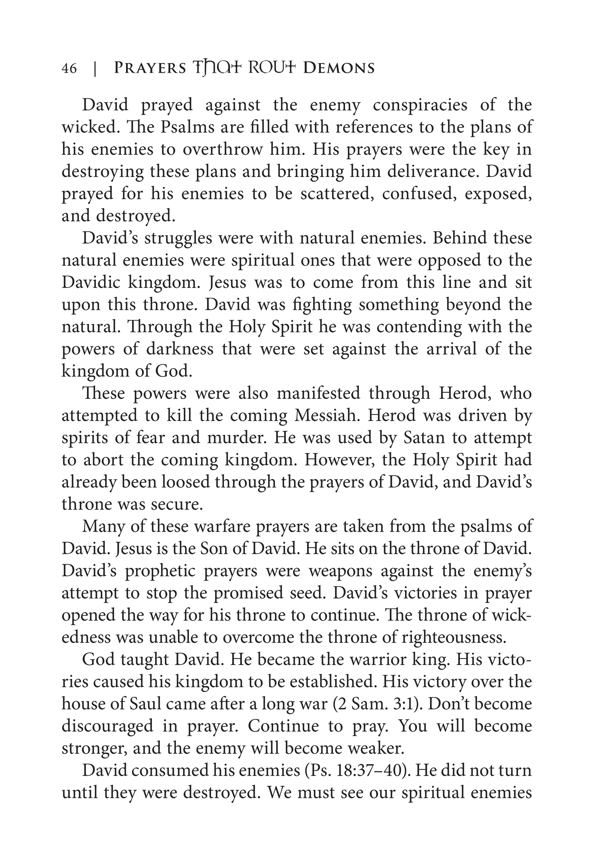 46 | Prayers That RoUt Demons
David prayed against the enemy conspiracies of the
wicked. The Psalms are filled with references to the plans of
his enemies to overthrow him. His prayers were the key in
destroying these plans and bringing him deliverance. David
prayed for his enemies to be scattered, confused, exposed,
and destroyed.
David’s struggles were with natural enemies. Behind these
natural enemies were spiritual ones that were opposed to the
Davidic kingdom. Jesus was to come from this line and sit
upon this throne. David was fighting something beyond the
natural. Through the Holy Spirit he was contending with the
powers of darkness that were set against the arrival of the
kingdom of God.
These powers were also manifested through Herod, who
attempted to kill the coming Messiah. Herod was driven by
spirits of fear and murder. He was used by Satan to attempt
to abort the coming kingdom. However, the Holy Spirit had
already been loosed through the prayers of David, and David’s
throne was secure.
Many of these warfare prayers are taken from the psalms of
David. Jesus is the Son of David. He sits on the throne of David.
David’s prophetic prayers were weapons against the enemy’s
attempt to stop the promised seed. David’s victories in prayer
opened the way for his throne to continue. The throne of wick-
edness was unable to overcome the throne of righteousness.
God taught David. He became the warrior king. His victo-
ries caused his kingdom to be established. His victory over the
house of Saul came after a long war (2 Sam. 3:1). Don’t become
discouraged in prayer. Continue to pray. You will become
stronger, and the enemy will become weaker.
David consumed his enemies (Ps. 18:37–40). He did not turn
until they were destroyed. We must see our spiritual enemies
 