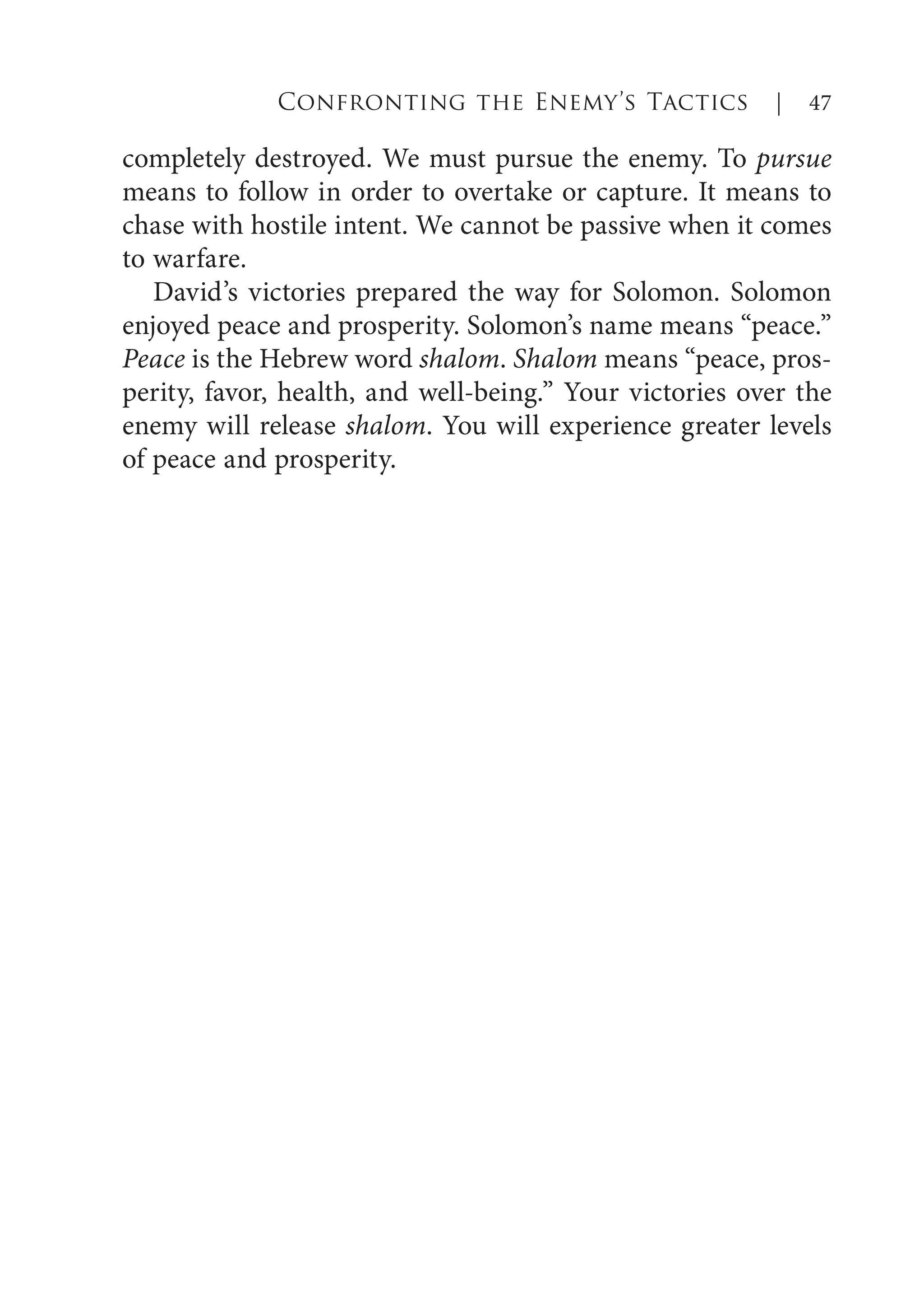 completely destroyed. We must pursue the enemy. To pursue
means to follow in order to overtake or capture. It means to
chase with hostile intent. We cannot be passive when it comes
to warfare.
David’s victories prepared the way for Solomon. Solomon
enjoyed peace and prosperity. Solomon’s name means “peace.”
Peace is the Hebrew word shalom. Shalom means “peace, pros-
perity, favor, health, and well-being.” Your victories over the
enemy will release shalom. You will experience greater levels
of peace and prosperity.
Confronting the Enemy’s Tactics | 47
 