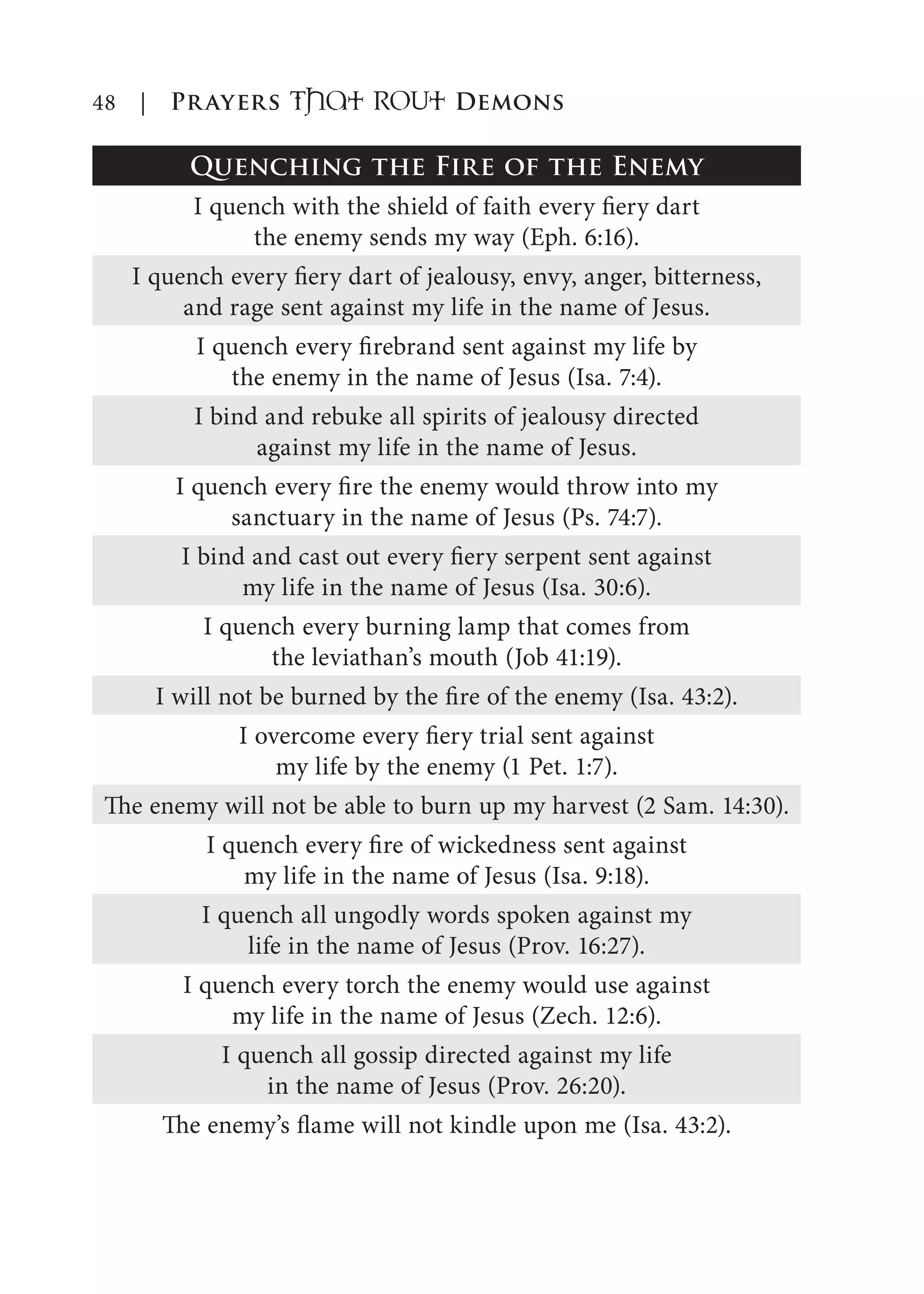48 | Prayers That RoUt Demons
Quenching the Fire of the Enemy
I quench with the shield of faith every fiery dart
the enemy sends my way (Eph. 6:16).
I quench every fiery dart of jealousy, envy, anger, bitterness,
and rage sent against my life in the name of Jesus.
I quench every firebrand sent against my life by
the enemy in the name of Jesus (Isa. 7:4).
I bind and rebuke all spirits of jealousy directed
against my life in the name of Jesus.
I quench every fire the enemy would throw into my
sanctuary in the name of Jesus (Ps. 74:7).
I bind and cast out every fiery serpent sent against
my life in the name of Jesus (Isa. 30:6).
I quench every burning lamp that comes from
the leviathan’s mouth (Job 41:19).
I will not be burned by the fire of the enemy (Isa. 43:2).
I overcome every fiery trial sent against
my life by the enemy (1 Pet. 1:7).
The enemy will not be able to burn up my harvest (2 Sam. 14:30).
I quench every fire of wickedness sent against
my life in the name of Jesus (Isa. 9:18).
I quench all ungodly words spoken against my
life in the name of Jesus (Prov. 16:27).
I quench every torch the enemy would use against
my life in the name of Jesus (Zech. 12:6).
I quench all gossip directed against my life
in the name of Jesus (Prov. 26:20).
The enemy’s flame will not kindle upon me (Isa. 43:2).
 