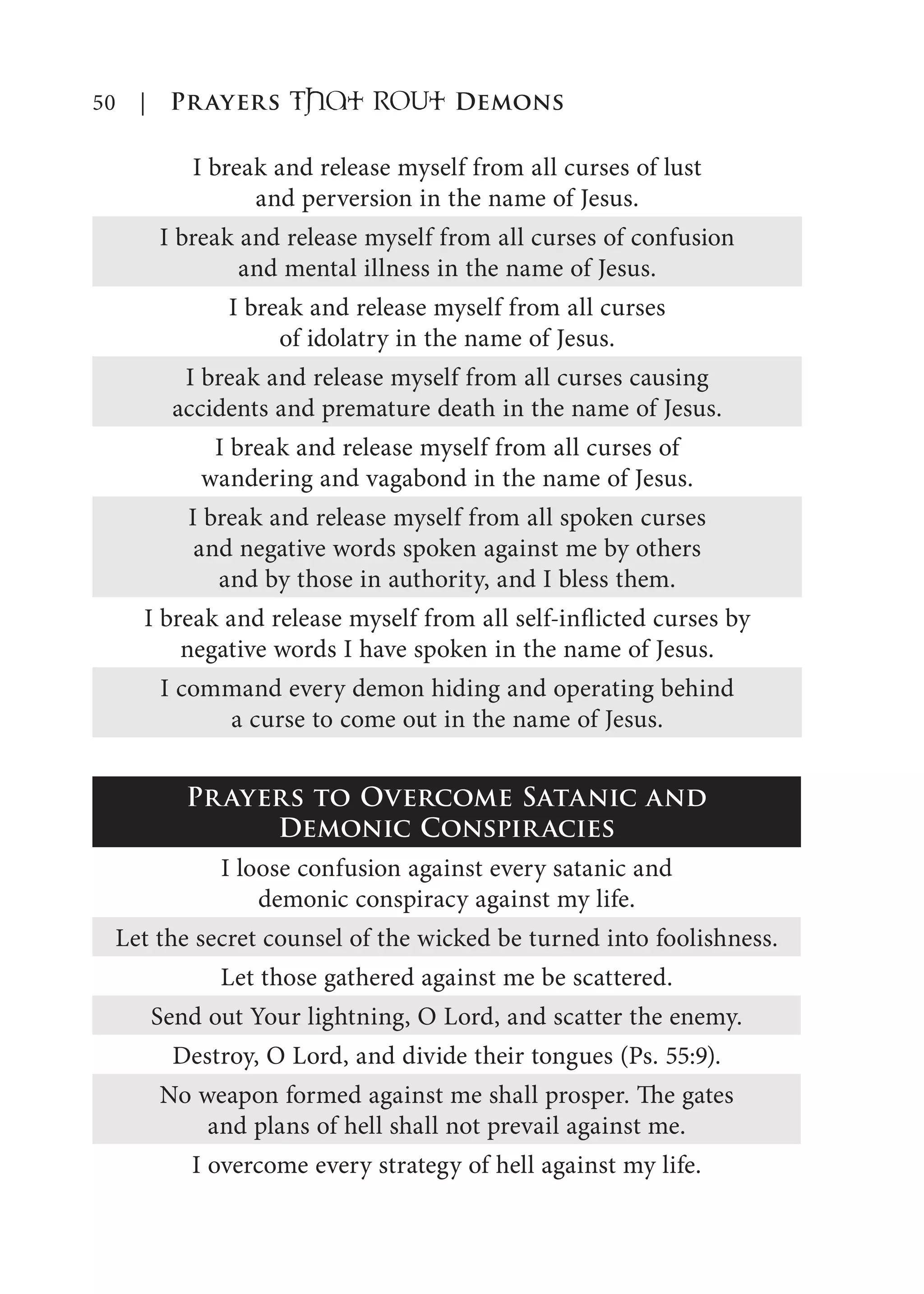 50 | Prayers That RoUt Demons
I break and release myself from all curses of lust
and perversion in the name of Jesus.
I break and release myself from all curses of confusion
and mental illness in the name of Jesus.
I break and release myself from all curses
of idolatry in the name of Jesus.
I break and release myself from all curses causing
accidents and premature death in the name of Jesus.
I break and release myself from all curses of
wandering and vagabond in the name of Jesus.
I break and release myself from all spoken curses
and negative words spoken against me by others
and by those in authority, and I bless them.
I break and release myself from all self-inflicted curses by
negative words I have spoken in the name of Jesus.
I command every demon hiding and operating behind
a curse to come out in the name of Jesus.
Prayers to Overcome Satanic and
Demonic Conspiracies
I loose confusion against every satanic and
demonic conspiracy against my life.
Let the secret counsel of the wicked be turned into foolishness.
Let those gathered against me be scattered.
Send out Your lightning, O Lord, and scatter the enemy.
Destroy, O Lord, and divide their tongues (Ps. 55:9).
No weapon formed against me shall prosper. The gates
and plans of hell shall not prevail against me.
I overcome every strategy of hell against my life.
 